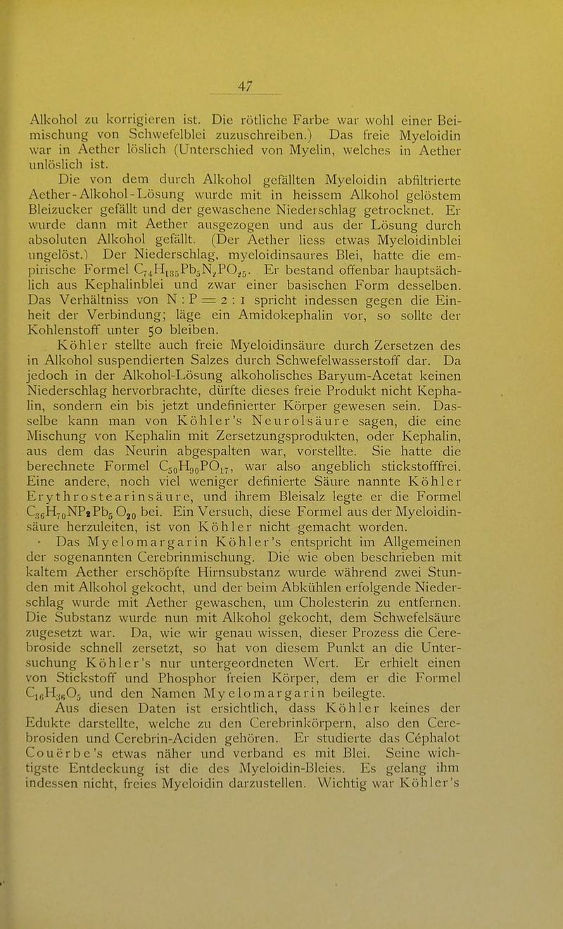 Alkohol zu korrigieren ist. Die rötliche Farbe war wohl einer Bei- mischung von Schwefelblei zuzuschreiben.) Das freie Myeloidin war in Aether löslich (Unterschied von Myelin, welches in Aether unlöslich ist. Die von dem durch Alkohol gefällten Myeloidin abfiltriertc Aether-Alkohol-Lösung wurde mit in heissem Alkohol gelöstem Bleizuckcr gefällt und der gewaschene Niederschlag getrocknet. Er wurde dann mit Aether ausgezogen und aus der Lösung durch absoluten Alkohol gefällt. (Der Aether Hess etwas Myeloidinblci ungelöst.) Der Niederschlag, myeloidinsaures Blei, hatte die em- pirische Formel C7jHi3..Pb5N^P0^5. Er bestand offenbar hauptsäch- lich aus Kephalinblei und zwar einer basischen Form desselben. Das Verhältniss von N : P = 2 : I spricht indessen gegen die Ein- heit der Verbindung; läge ein Amidokephalin vor, so sollte der Kohlenstoff unter 50 bleiben. Köhler stellte auch freie Myeloidinsäure durch Zersetzen des in Alkohol suspendierten Salzes durch Schwefelwasserstoff dar. Da jedoch in der Alkohol-Lösung alkoholisches Baryum-Acetat keinen Niederschlag hervorbrachte, dürfte dieses freie Produkt nicht Kepha- lin, sondern ein bis jetzt Undefinierter Körper gewesen sein. Das- selbe kann man von Köhl er's Neu rol säure sagen, die eine Mischung von Kephalin mit Zersetzvmgsprodukten, oder Kephalin, aus dem das Neurin abgespalten war, vorstellte. Sie hatte die berechnete Formel QoHgoPO^y, war also angeblich stickstofffrei. Eine andere, noch viel weniger definierte Säure nannte Köhler Erythrostearinsäure, und ihrem Bleisalz legte er die Formel QseHjoNPjPbj O20 bei. Ein Versuch, diese Formel aus der Myeloidin- säure herzuleiten, ist von Köhler nicht gemacht worden. Das Myelomargarin Köhl er's entspricht im Allgemeinen der sogenannten Cerebrinmischung. Die wie oben beschrieben mit kaltem Aether erschöpfte Hirnsubstanz wurde während zwei Stun- den mit Alkohol gekocht, und der beim Abkühlen erfolgende Nieder- schlag wurde mit Aether gewaschen, um Cholesterin zu entfernen. Die Substanz wurde nun mit Alkohol gekocht, dem Schwefelsäure zugesetzt war. Da, wie wir genau wissen, dieser Prozess die Cere- broside schnell zersetzt, so hat von diesem Punkt an die Unter- suchung Köhl er's nur untergeordneten Wert. Er erhielt einen von Stickstoff und Phosphor freien Körper, dem er die Formel C,„H;j„05 und den Namen Myelomargarin beilegte. Aus diesen Daten ist ersichtlich, dass Köhler keines der Edukte darstellte, welche zu den Cerebrinkörpern, also den Cere- brosiden und Cerebrin-Aciden gehören.. Er studierte das Cephalot Couerbe's etwas näher und verband es mit Blei. Seine wich- tigste Entdeckung ist die des Myeloidin-Blcies. Es gelang ihm indessen nicht, freies Myeloidin darzustellen. Wichtig war Köhler's