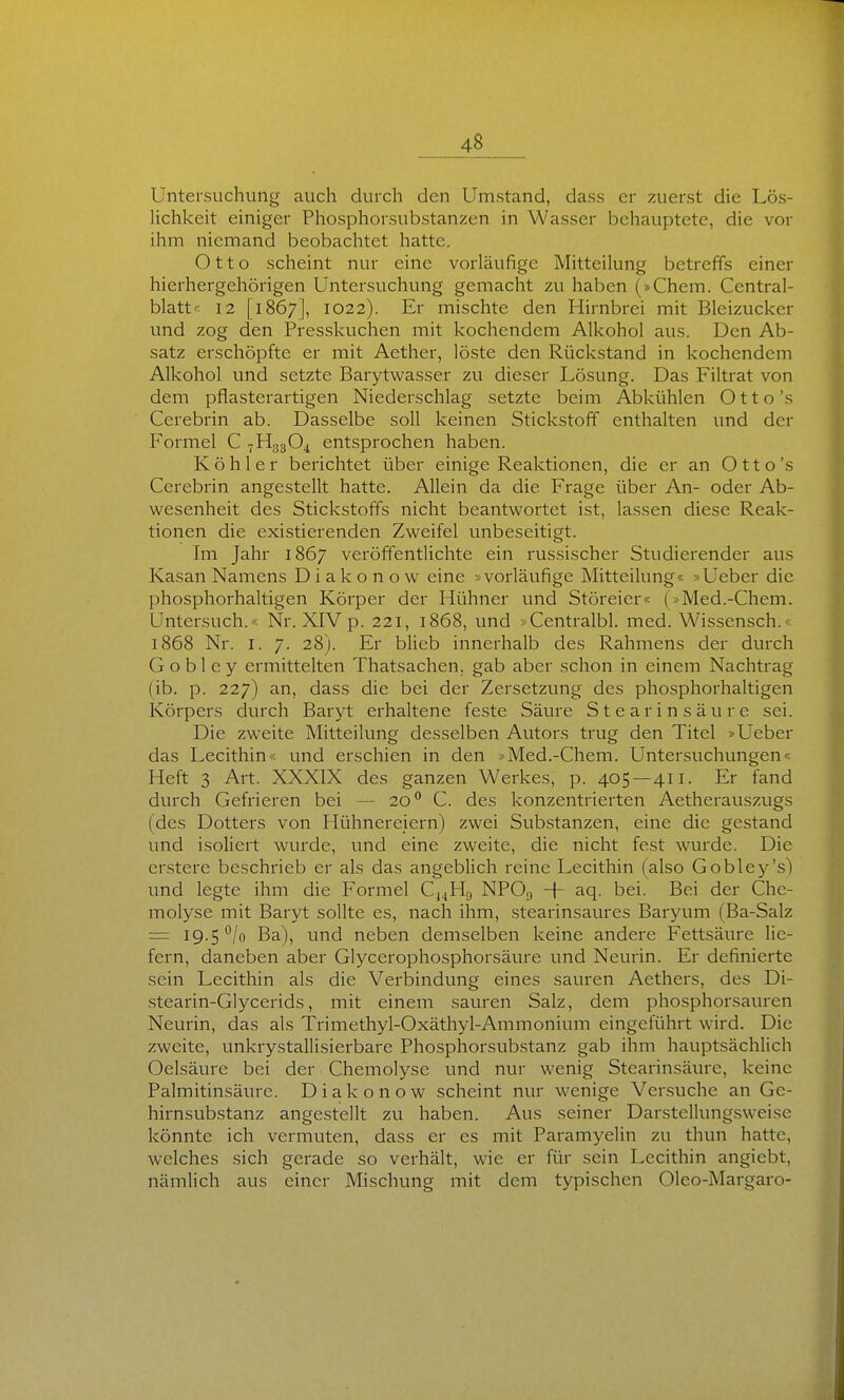 Untersuchung auch durch den Umstand, dass er zuerst die Lös- lichkeit einiger Phosphorsubstanzen in Wasser behauptete, die vor ihm niemand beobachtet hatte. Otto scheint nur eine vorläufige Mitteilung betreffs einer hierhergehörigen Untersuchung gemacht zu haben (»Chem. Centrai- blatt« 12 [1867], 1022). Er mischte den Hirnbrei mit Bleizucker und zog den Presskuchen mit kochendem Alkohol aus. Den Ab- satz erschöpfte er mit Aether, löste den Rückstand in kochendem Alkohol und setzte Barytwasser zu dieser Lösung. Das Filtrat von dem pflasterartigen Niederschlag setzte beim Abkühlen Otto's Cerebrin ab. Dasselbe soll keinen Stickstoff enthalten und der Formel C 7H33O4 entsprochen haben. Köhler berichtet über einige Reaktionen, die er an Otto's Cerebrin angestellt hatte. Allein da die Frage über An- oder Ab- wesenheit des Stickstoffs nicht beantwortet ist, lassen diese Reak- tionen die existierenden Zweifel unbeseitigt. Im Jahr 1867 veröffentlichte ein russischer Studierender aus Kasan Namens D i a k o n o w eine »vorläufige Mitteilung« »Ueber die phosphorhaltigen Körper der Hühner und Störeier« (»Med.-Chem. Untersuch.« Nr. XIV p. 221, 1868, und »Centralbl. med. Wissensch. 1868 Nr. I. 7. 28). Er blieb innerhalb des Rahmens der durch G o b 1 e y ermittelten Thatsachen. gab aber schon in einem Nachtrag (ib. p. 227) an, dass die bei der Zersetzung des phosphorhaltigen Körpers durch Baryt erhaltene feste Säure Stearinsäure sei. Die zweite Mitteilung desselben Autors trug den Titel »Ueber das Lecithin« und erschien in den »Med.-Chem. Untersuchungen« Heft 3 Art. XXXIX des ganzen Werkes, p. 405—411. Er fand durch Gefrieren bei — 20° C. des konzentrierten Aetherauszugs (des Dotters von Hühnereiern) zwei Substanzen, eine die gestand und isoliert wurde, und eine zweite, die nicht fest wurde. Die erstere beschrieb er als das angeblich reine Lecithin (also Gobley's) und legte ihm die Formel Cj^Hg NPO,, -|- aq. bei. Bei der Che- molyse mit Baryt sollte es, nach ihm, stearinsaures Baryum (Ba-Salz = 19-5 /o Ba), und neben demselben keine andere Fettsäure lie- fern, daneben aber Glycerophosphorsäure und Neurin. Er definierte sein Lecithin als die Verbindung eines sauren Aethers, des Di- stearin-Glycerids, mit einem sauren Salz, dem phosphorsauren Neurin, das als Trimethyl-Oxäthyl-Ammonium eingeführt wird. Die zweite, unkrystallisierbare Phosphorsubstanz gab ihm hauptsächlich Oelsäure bei der Chemolyse und nur wenig Stearinsäure, keine Palmitinsäure. D i a k o n o w scheint nur wenige Versuche an Ge- hirnsubstanz angestellt zu haben. Aus seiner Darstellungsweise könnte ich vermuten, dass er es mit Paramyelin zu thun hatte, welches sich gerade so verhält, wie er für sein Lecithin angiebt, nämlich aus einer Mischung mit dem typischen Oleo-Margaro-