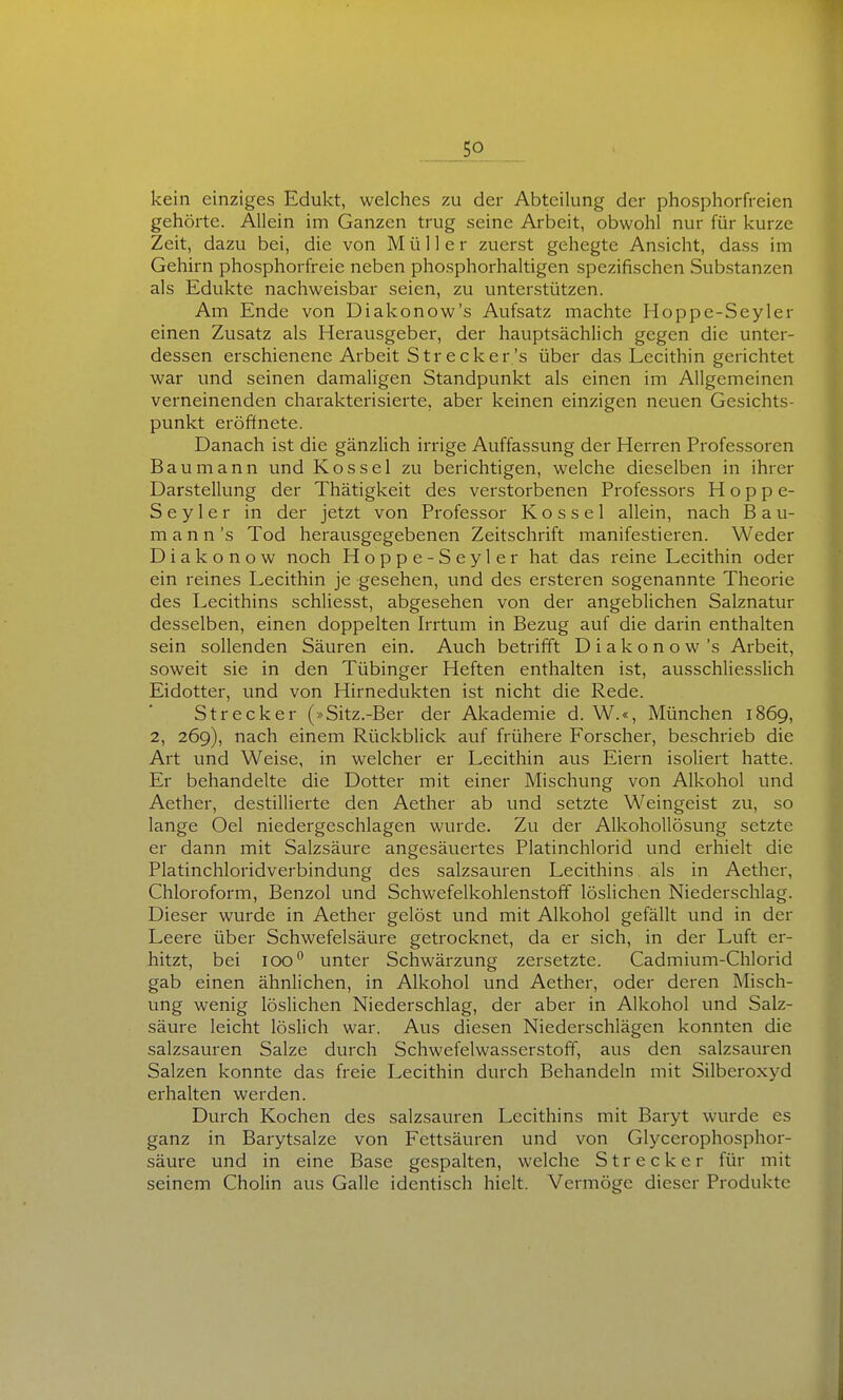 kein einziges Edukt, welches zu der Abteilung der phosphorfreien gehörte. Allein im Ganzen trug seine Arbeit, obwohl nur für kurze Zeit, dazu bei, die von Müller zuerst gehegte Ansicht, dass im Gehirn phosphorfreie neben phosphorhaltigen spezifischen Substanzen als Edukte nachweisbar seien, zu unterstützen. Am Ende von Diakonow's Aufsatz machte Hoppe-Seyler einen Zusatz als Herausgeber, der hauptsächlich gegen die unter- dessen erschienene Arbeit Strecker's über das Lecithin gerichtet war und seinen damaligen Standpunkt als einen im Allgemeinen verneinenden charakterisierte, aber keinen einzigen neuen Gesichts- punkt eröffnete. Danach ist die gänzlich irrige Auffassung der Herren Professoren Bau mann und Kos sei zu berichtigen, welche dieselben in ihrer Darstellung der Thätigkeit des verstorbenen Professors Hoppe- Seyler in der jetzt von Professor Kossei allein, nach Bau- mann 's Tod herausgegebenen Zeitschrift manifestieren. Weder D i a k o n o w noch Hoppe-Seyler hat das reine Lecithin oder ein reines Lecithin je gesehen, und des ersteren sogenannte Theorie des Lecithins schliesst, abgesehen von der angeblichen Salznatur desselben, einen doppelten Irrtum in Bezug auf die darin enthalten sein sollenden Säuren ein. Auch betrifft Diakonow 's Arbeit, soweit sie in den Tübinger Heften enthalten ist, ausschliesslich Eidotter, und von Hirnedukten ist nicht die Rede. Strecker (»Sitz.-Ber der Akademie d. W.«, München 1869, 2, 269), nach einem Rückblick auf frühere Forscher, beschrieb die Art und Weise, in welcher er Lecithin aus Eiern isoliert hatte. Er behandelte die Dotter mit einer Mischung von Alkohol und Aether, destillierte den Aether ab und setzte Weingeist zu, so lange Oel niedergeschlagen wurde. Zu der Alkohollösung setzte er dann mit Salzsäure angesäuertes Platinchlorid und erhielt die Platinchloridverbindung des salzsauren Lecithins als in Aether, Chloroform, Benzol und Schwefelkohlenstoff löslichen Niederschlag. Dieser wurde in Aether gelöst und mit Alkohol gefällt und in der Leere über Schwefelsäure getrocknet, da er sich, in der Luft er- hitzt, bei 100 unter Schwärzung zersetzte. Cadmium-Chlorid gab einen ähnlichen, in Alkohol und Aether, oder deren Misch- ung wenig löslichen Niederschlag, der aber in Alkohol und Salz- säure leicht löslich war. Aus diesen Niederschlägen konnten die salzsauren Salze durch Schwefelwasserstoff, aus den salzsauren Salzen konnte das freie Lecithin durch Behandeln mit Silberoxyd erhalten werden. Durch Kochen des salzsauren Lecithins mit Baryt wurde es ganz in Barytsalze von Fettsäuren und von Glycerophosphor- säure und in eine Base gespalten, welche Strecker für mit seinem Cholin aus Galle identisch hielt. Vermöge dieser Produkte