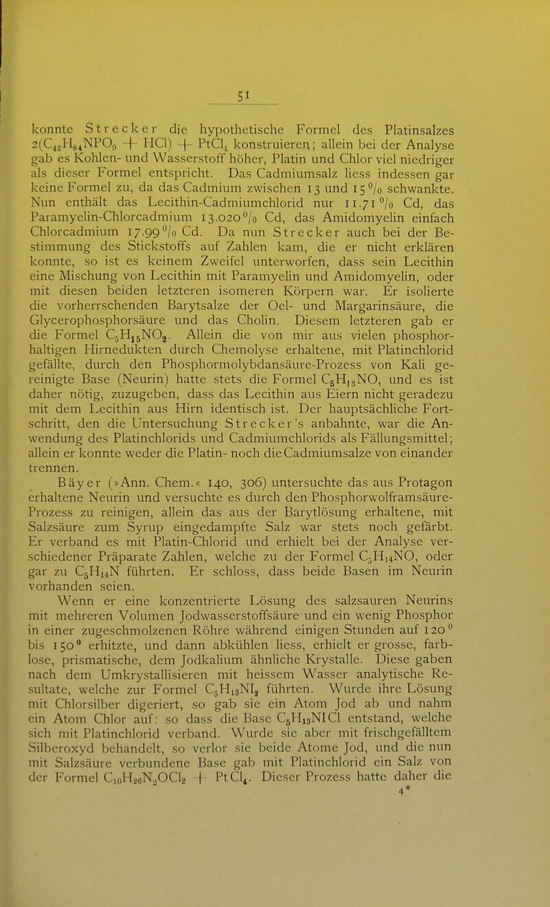 konnte Strecker die hypothetische Formel des Platinsalzes 2(Q2Hs4NPOa + HCl) + PtCl., konstruieren; allein bei der Analyse gab es Kohlen- und Wasserstoff höher, Platin und Chlor viel niedriger als dieser Formel entspricht. Das Cadmiumsalz Hess indessen gar keine Formel zu, da das Cadmium zwischen 13 und 15 /o schwankte. Nun enthält das Lecithin-Cadmiumchlorid nur ii.7i''/o Cd, das Paramyelin-Chlorcadmium 13.020^/0 Cd, das Amidomyelin einfach Chlorcadmium 17.99'Vo Cd. Da nun Strecker auch bei der Be- stimmung des Stickstoffs auf Zahlen kam, die er nicht erklären konnte, so ist es keinem Zweifel unterworfen, dass sein Lecithin eine Mischung von Lecithin mit Paramyelin und Amidomyelin, oder mit diesen beiden letzteren isomeren Körpern war. Er isolierte die vorherrschenden Barytsalze der Oel- und Margarinsäure, die Glycerophosphorsäure und das Cholin. Diesem letzteren gab er die Formel C5H15NO2. Allein die von mir aus vielen phosphor- haltigen Hirnedukten durch Chemolyse erhaltene, mit Platinchlorid gefällte, durch den Phosphormolybdansäure-Prozess von Kali ge- reinigte Base (Neurin) hatte stets die Formel CbHjsNO, und es ist daher nötig, zuzugeben, dass das Lecithin aus Eiern nicht geradezu mit dem Lecithin aus Hirn identisch ist. Der hauptsächliche Fort- schritt, den die Untersuchung Strecker's anbahnte, war die An- wendung des Platinchlorids und Cadmiumchlorids als Fällungsmittel; allein er konnte weder die Platin- noch dieCadmiumsalze von einander trennen. Bäyer (»Ann. Chem.« 140, 306) untersuchte das aus Protagon erhaltene Neurin und versuchte es durch den Phosphorwolframsäure- Prozess zu reinigen, allein das aus der Barytlösung erhaltene, mit Salzsäure zum Syrup eingedampfte Salz war stets noch gefärbt. Er verband es mit Platin-Chlorid und erhielt bei der Analyse ver- schiedener Präparate Zahlen, welche zu der Formel C;3Hi4NO, oder gar zu CjHuN führten. Er schloss, dass beide Basen im Neurin vorhanden seien. Wenn er eine konzentrierte Lösung des salzsauren Neurins mit mehreren Volumen Jodwasserstoffsäure und ein wenig Phosphor in einer zugeschmolzenen Röhre während einigen Stunden auf 120  bis 150 ^ erhitzte, und dann abkühlen Hess, erhielt er grosse, farb- lose, prismatische, dem Jodkalium ähnliche Krystalle. Diese gaben nach dem Umkrystallisieren mit hcissem Wasser analytische Re- sultate, welche zur Formel CjHisNIj führten. Wurde ihre Lösung mit Chlorsilber digeriert, so gab sie ein Atom Jod ab und nahm ein Atom Chlor auf: so dass die Base C5I-I13NICI entstand, welche sich mit Platinchlorid verband. Wurde sie aber mit frischgefälltem Silberoxyd behandelt, so verlor sie beide Atome Jod, und die nun mit Salzsäure verbundene Base gab mit Platinchlorid ein Salz von der Formel CoHaeNpCla j PtCl^. Dieser Prozess hatte daher die