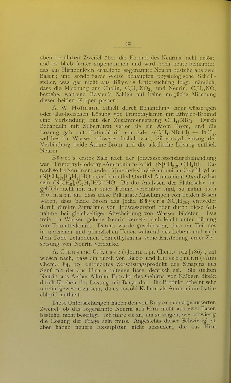 oben berührten Zweifel über die Formel des Neurins nicht gelöst, und es blieb ferner angenommen und wird noch heute behauptet, das aus Hirnedukten erhaltene sogenannte Ncurin bestehe aus zwei Basen; und sonderbarer Weise behaupten physiologische Schrift- steller, was gar nicht aus Bäycr's Untersuchung folgt, nämlich, dass die Mischung aus Cholin, C5H15NO2, und Neurin, C5H14NO, bestehe, während Bäyer's Zahlen auf keine mögliche Mischung dieser beiden Körper passen. A. W. Hofmann erhielt durch Behandlung einer wässerigen oder alkohoUschen Lösung von Trimethylamin mit Ethylen-Bromid eine Verbindung mit der Zusammensetzung C5Hi3NBr2- Durch Behandeln mit Silbernitrat verlor sie ein Atom Brom, und die Lösung gab mit Platinchlorid ein Salz 2(C5Hi3NBrCl) -}- PtCl^, welches in Wasser schwerer löslich war; Silberoxyd entzog der Verbindung beide Atome Brom und die alkalische Lösung enthielt Neurin. Bäyer's erstes Salz nach der Jodwasserstoffsäurebehandlung war Trimethyl-Jodethyl-Ammonium-Jodid (N[CH3]3, CgH^I)!. Da- nach sollte Neurin entweder Trimethyl-Vinyl-Ammonium-Oxyd Hydrat (N [CHgJg [CjHg] HO, oder Trimethyl-Oxethyl-Ammonium-Oxydhydrat sein (NLCHgJsfQHipODHO. Da die Analysen der Platinsalze an- gebUch nicht mit nur einer Formel vereinbar sind, so nahm auch H o f m a n n an, dass diese Präparate Mischungen von beiden Basen wären, dass beide Basen das Jodid Bäyer's NC5H13I2 entweder durch direkte Aufnahme von Jodwasserstoff oder durch diese Auf- nahme bei gleichzeitiger Abscheidung von Wasser bildeten. Das freie, in Wasser gelöste Neurin zersetzt sich leicht unter Bildung von Trimethylamin. Daraus wurde geschlossen, dass ein Teil des in tierischen und pflanzlichen Teilen während des Lebens und nach dem Tode gefundenen Trimethylamins seine Entstehung einer Zer- setzung von Neurin verdanke. A. Claus und C. K e s s e (»Journ. f. pr. Chem.« 102 [1867], 24) wiesen nach, dass ein durch von Babo und Hirschbrunn (»Ann Chem.« 84, 10) entdecktes Zersetzungsprodukt des Sinapins aus Senf mit der aus Hirn erhaltenen Base identisch sei. Sie stellten Neurin aus Aether-Alkohol-Extrakt des Gehirns von Kälbern direkt durch Kochen der Lösung mit Baryt dar. Ihr Produkt scheint sehr unrein gewesen zu sein, da es sowohl Kalium als Ammonium-Platin- chlorid enthielt. Diese Untersuchungen haben den von Bäy e r zuerst geäusserten Zweifel, ob das sogenannte Neurin aus Hirn nicht aus zwei Basen bestehe, nicht beseitigt. Ich führe sie an, um zu zeigen, wie schwierig die Lösung der Frage sein muss. Angesichts dieser Schwierigkeit aber haben neuere Exzerpisten nicht gezaudert, die aus Hirn
