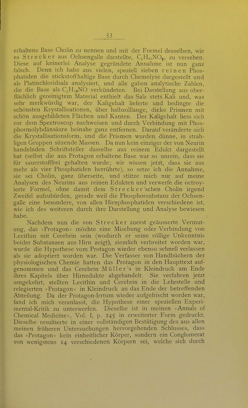 erhaltene Base Cholin zu nennen und mit der Formel desselben, wie es Strecker aus Ochsengalle darstellte, QHi.^NOj, zu versehen. Diese auf keinerlei Analyse gegründete Annahme ist nun ganz falsch. Denn ich habe aus vielen, speziell sieben reinen Phos- phatiden die stickstoffhaltige Base durch Chemolyse dargestellt und als Platinchloridsalz analysiert, und alle gaben analytische Zahlen, die die Base als QH13NO verkündeten. Bei Darstellung aus ober- flächlich gereinigtem Material enthielt das Salz stets Kali und, was sehr merkwürdig war, der Kaligehalt lieferte und bedingte die schönsten Krystallisationen, über halbzolllange, dicke Prismen mit schön ausgebildeten Flächen und Kanten. Der Kaligehalt liess sich vor dem Spectroscop nachweisen und durch Verbindung mit Phos- phormolybdänsäure beinahe ganz entfernen. Darauf veränderte sich die Krystallisationsform, und die Prismen wurden dünne, in strah- ligen Gruppen sitzende Massen. Da nun kein einziger der von Neurin handelnden Schriftsteller dasselbe aus reinem Edukt dargestellt hat (selbst die aus Protagon erhaltene Base war so unrein, dass sie für sauerstofffrei gehalten wurde; wir wissen jetzt, dass sie aus mehr als vier Phosphatiden herrührte), so setze ich die Annahme, sie sei Cholin, ganz Überseite, und stütze mich nur auf meine Analysen des Neurins aus reinen Edukten und verwerfe die octroy- ierte Formel, ohne damit dem S t r e c k e r'sehen Cholin irgend Zweifel aufzubürden, gerade weil die Phosphorsubstanz der Ochsen- galle eine besondere, von allen Hirnphosphatiden verschiedene ist, wie ich des weiteren durch ihre Darstellung und Analyse bewiesen habe. Nachdem nun die von Strecker zuerst geäusserte Vermut- ung, das »Protagon« möchte eine Mischung oder Verbindung von Lecithin mit Cerebrin sein (wodurch er seine völlige Unkenntnis beider Substanzen aus Hirn zeigt), ziemlich verbreitet worden war, wurde die Hypothese vom Protagon wieder ebenso schnell verlassen als sie adoptiert worden war. Die Verfasser von Handbüchern der physiologischen Chemie hatten das Protagon in den Haupttext auf- genommen und das Cerebrin Müll er's in Kleindruck am Ende ihres Kapitels über Hirnedukte abgehandelt. Sie verfuhren jetzt umgekehrt, stellten Lecithin und Cerebrin in die Lehrstelle und relegierten »Protagon« in Kleindruck an das Ende der betreffenden Abteilung. Da der Protagon-Irrtum wieder aufgefrischt worden war, fand ich mich veranlasst, die Hypothese einer speziellen Experi- mental-Kritik zu unterwerfen. Dieselbe ist in meinen »Annais of Chemical Medicine«, Vol. I, p. 245 in erweiterter Form gedruckt. Dieselbe resultierte in einer vollständigen Bestätigung des aus allen meinen früheren Untersuchungen hervorgehenden Schlusses, dass das »Protagon« kein einheitlicher Körper, sondern ein Conglomerat von wenigstens 14 verschiedenen Körpern sei, welche sich durch