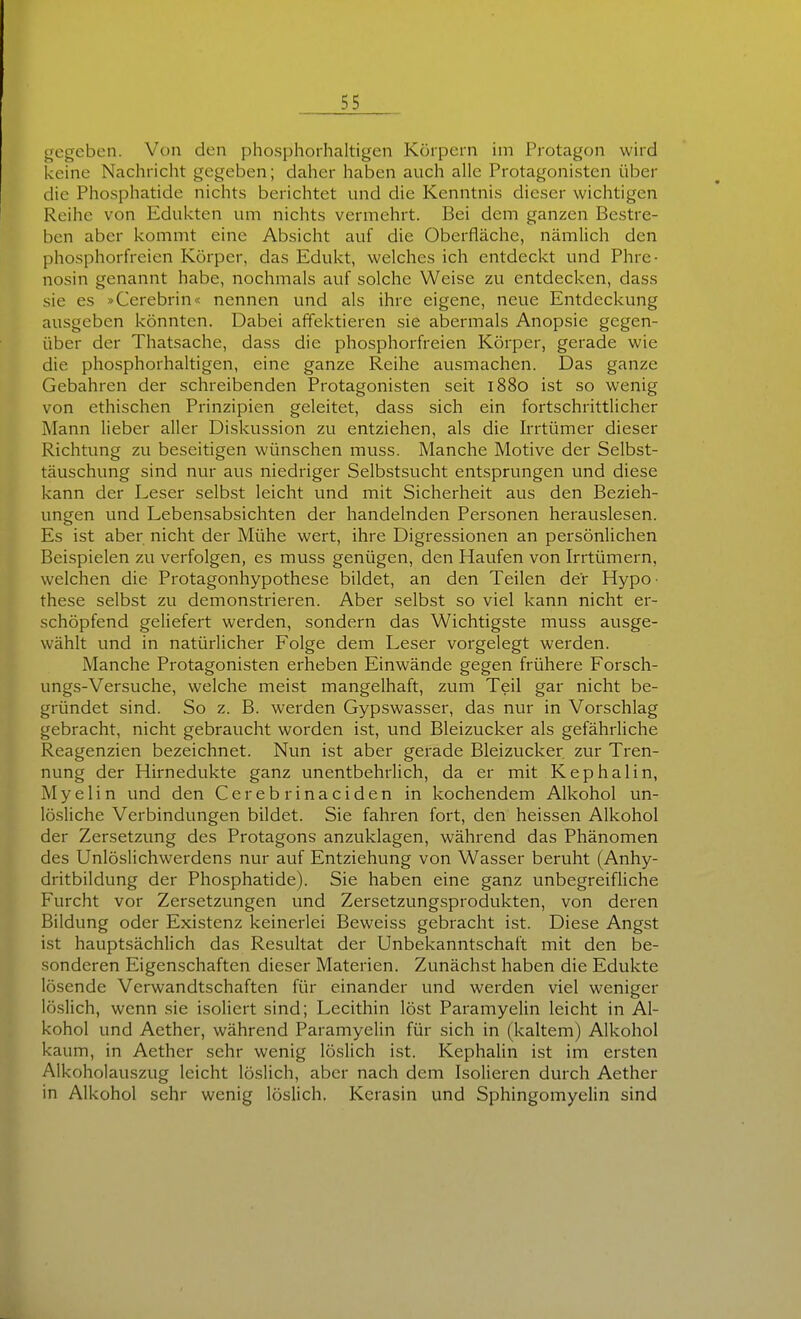 gegeben. Von den phosphorhaltigen Körpern iin Protagon wird keine Nachricht gegeben; daher haben auch alle Protagonisten über die Phosphatide nichts berichtet und die Kenntnis dieser wichtigen Reihe von Edukten um nichts vermehrt. Bei dem ganzen Bestre- ben aber kommt eine Absicht auf die Oberfläche, nämlich den phosphorfreien Körper, das Edukt, welches ich entdeckt und Phre- nosin genannt habe, nochmals auf solche Weise zu entdecken, dass sie es »Cerebrin« nennen und als ihre eigene, neue Entdeckung ausgeben könnten. Dabei affektieren sie abermals Anopsie gegen- über der Thatsache, dass die phosphorfreien Körper, gerade wie die phosphorhaltigen, eine ganze Reihe ausmachen. Das ganze Gebahren der schreibenden Protagonisten seit l88o ist so wenig von ethischen Prinzipien geleitet, dass sich ein fortschrittlicher Mann lieber aller Diskussion zu entziehen, als die Irrtümer dieser Richtung zu beseitigen wünschen muss. Manche Motive der Selbst- täuschung sind nur aus niedriger Selbstsucht entsprungen und diese kann der Leser selbst leicht und mit Sicherheit aus den Bezieh- ungen und Lebensabsichten der handelnden Personen herauslesen. Es ist aber nicht der Mühe wert, ihre Digressionen an persönlichen Beispielen zu verfolgen, es muss genügen, den Haufen von Irrtümern, welchen die Protagonhypothese bildet, an den Teilen der Hypo- these selbst zu demonstrieren. Aber selbst so viel kann nicht er- schöpfend geliefert werden, sondern das Wichtigste muss ausge- wählt und in natürlicher Folge dem Leser vorgelegt werden. Manche Protagonisten erheben Einwände gegen frühere Forsch- ungs-Versuche, welche meist mangelhaft, zum Teil gar nicht be- gründet sind. So z. B. werden Gypswasser, das nur in Vorschlag gebracht, nicht gebraucht worden ist, und Bleizucker als gefährliche Reagenzien bezeichnet. Nun ist aber gerade Bleizucker zur Tren- nung der Hirnedukte ganz unentbehrlich, da er mit Kephaiin, Myelin und den Cerebrinaciden in kochendem Alkohol un- lösliche Verbindungen bildet. Sie fahren fort, den heissen Alkohol der Zersetzung des Protagons anzuklagen, während das Phänomen des Unlöslichwerdens nur auf Entziehung von Wasser berviht (Anhy- dritbildung der Phosphatide). Sie haben eine ganz unbegreifliche Furcht vor Zersetzungen und Zersetzungsprodukten, von deren Bildung oder Existenz keinerlei Beweiss gebracht ist. Diese Angst ist hauptsächlich das Resultat der Unbekanntschaft mit den be- sonderen Eigenschaften dieser Materien. Zunächst haben die Edukte lösende Verwandtschaften für einander und werden viel weniger löslich, wenn sie isoliert sind; Lecithin löst Paramyelin leicht in Al- kohol und Aether, während Paramyelin für sich in (kaltem) Alkohol kaum, in Aether sehr wenig löslich ist. Kephalin ist im ersten Alkoholauszug leicht löslich, aber nach dem Isolieren durch Aether in Alkohol sehr wenig löslich. Kerasin und Sphingomyelin sind