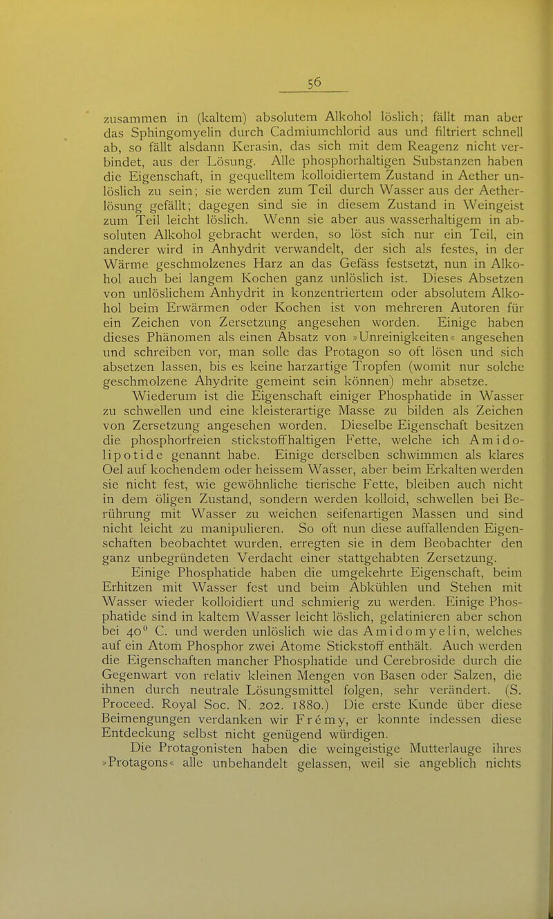 zusammen in (kaltem) absolutem Alkohol löslich; fällt man aber das Sphingomyelin durch Cadmiumchlorid aus und filtriert schnell ab, so fällt alsdann Kerasin, das sich mit dem Reagenz nicht ver- bindet, aus der Lösung. Alle phosphorhaltigen Substanzen haben die Eigenschaft, in gequelltem kolloidicrtem Zustand in Aether un- löslich zu sein; sie werden zum Teil durch Wasser aus der Aether- lösung gefällt; dagegen sind sie in diesem Zustand in Weingeist zum Teil leicht löslich. Wenn sie aber aus wasserhaltigem in ab- soluten Alkohol gebracht werden, so löst sich nur ein Teil, ein anderer wird in Anhydrit verwandelt, der sich als festes, in der Wärme geschmolzenes Harz an das Gefäss festsetzt, nun in Alko- hol auch bei langem Kochen ganz unlöslich ist. Dieses Absetzen von unlösHchem Anhydrit in konzentriertem oder absolutem Alko- hol beim Erwärmen oder Kochen ist von mehreren Autoren für ein Zeichen von Zersetzung angesehen worden. Einige haben dieses Phänomen als einen Absatz von »Unreinigkeiten« angesehen und schreiben vor, man solle das Protagon so oft lösen und sich absetzen lassen, bis es keine harzartige Tropfen (womit nur solche geschmolzene Ahydrite gemeint sein können) mehr absetze. Wiederum ist die Eigenschaft einiger Phosphatide in Wasser zu schwellen und eine kleisterartige Masse zu bilden als Zeichen von Zersetzung angesehen worden. Dieselbe Eigenschaft besitzen die phosphorfreien stickstoffhaltigen Fette, welche ich A m i d o- lipotide genannt habe. Einige derselben schwimmen als klares Oel auf kochendem oder heissem Wasser, aber beim Erkalten werden sie nicht fest, wie gewöhnliche tierische Fette, bleiben auch nicht in dem öligen Zustand, sondern werden kolloid, schwellen bei Be- rührung mit Wasser zu weichen seifenartigen Massen und sind nicht leicht zu manipulieren. So oft nun diese auffallenden Eigen- schaften beobachtet wurden, erregten sie in dem Beobachter den ganz unbegründeten Verdacht einer stattgehabten Zersetzung. Einige Phosphatide haben die umgekehrte Eigenschaft, beim Erhitzen mit Wasser fest und beim Abkühlen und Stehen mit Wasser wieder kolloidiert und schmierig zu werden. Einige Phos- phatide sind in kaltem Wasser leicht löslich, gelatinieren aber schon bei 40° C. und werden unlöslich wie das Amidomyelin, welches auf ein Atom Phosphor zwei Atome Stickstoff enthält. Auch werden die Eigenschaften mancher Phosphatide und Cerebroside durch die Gegenwart von relativ kleinen Mengen von Basen oder Salzen, die ihnen durch neutrale Lösungsmittel folgen, sehr verändert. (S. Proceed. Royal Soc. N. 202. 1880.) Die erste Kunde über diese Beimengungen verdanken wir Fremy, er konnte indessen diese Entdeckung selbst nicht genügend würdigen. Die Protagonisten haben die weingeistige Mutterlauge ihres »'Protagons« alle unbehandelt gelassen, weil sie angeblich nichts
