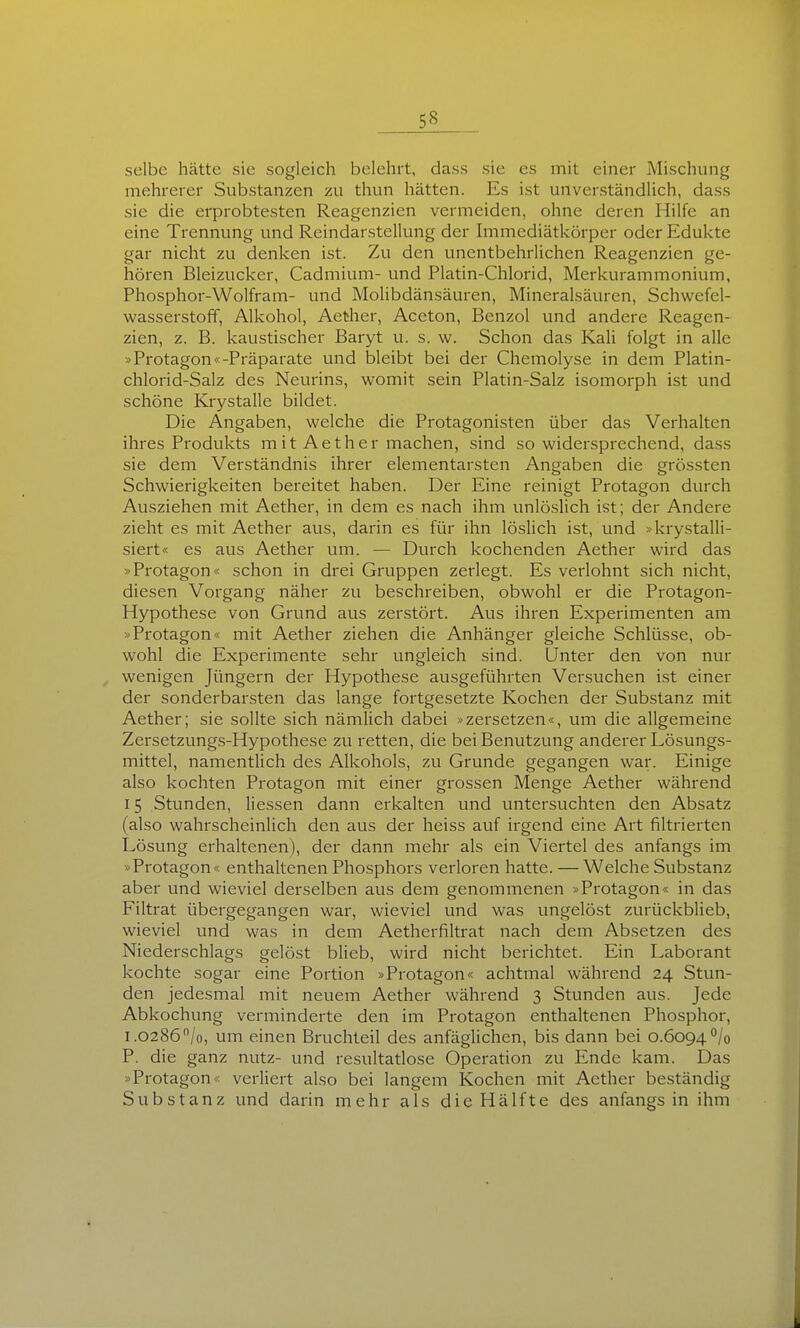 selbe hätte sie sogleich belehrt, dass sie es mit einer Mischung mehrerer Substanzen zu thun hätten. Es ist unverständlich, dass sie die erprobtesten Reagenzien vermeiden, ohne deren Hilfe an eine Trennung und Reindarstellung der Immediätkörper oder Edukte gar nicht zu denken ist. Zu den unentbehrlichen Reagenzien ge- hören Bleizucker, Cadmium- und Platin-Chlorid, Merkurammonium, Phosphor-Wolfram- und Molibdänsäuren, Mincralsäuren, Schwefel- wasserstoff, Alkohol, Aether, Aceton, Benzol und andere Reagen- zien, z. B. kaustischer Baryt u. s. w. Schon das KaU folgt in alle »Protagon«-Präparate und bleibt bei der Chemolyse in dem Platin- chlorid-Salz des Neurins, womit sein Platin-Salz isomorph ist und schöne Krystalle bildet. Die Angaben, welche die Protagonisten über das Verhalten ihres Produkts mit Aether machen, sind so widersprechend, dass sie dem Verständnis ihrer elementarsten Angaben die grössten Schwierigkeiten bereitet haben. Der Eine reinigt Protagon durch Ausziehen mit Aether, in dem es nach ihm unlöslich ist; der Andere zieht es mit Aether aus, darin es für ihn löslich ist, und »krystalli- siert« es aus Aether um. — Durch kochenden Aether wird das »Protagon« schon in drei Gruppen zerlegt. Es verlohnt sich nicht, diesen Vorgang näher zu beschreiben, obwohl er die Protagon- Hypothese von Grund aus zerstört. Aus ihren Experimenten am »Protagon« mit Aether ziehen die Anhänger gleiche Schlüsse, ob- wohl die Experimente sehr ungleich sind. Unter den von nur wenigen Jüngern der Hypothese ausgeführten Versuchen ist einer der sonderbarsten das lange fortgesetzte Kochen der Substanz mit Aether; sie sollte sich nämlich dabei »zersetzen«, um die allgemeine Zersetzungs-Hypothese zu retten, die bei Benutzung anderer Lösungs- mittel, namentlich des Alkohols, zu Grunde gegangen war. Einige also kochten Protagon mit einer grossen Menge Aether während 15 Stunden, Hessen dann erkalten und untersuchten den Absatz (also wahrscheinlich den aus der heiss auf irgend eine Art filtrierten Lösung erhaltenen), der dann mehr als ein Viertel des anfangs im »Protagon« enthaltenen Phosphors verloren hatte. —Welche Substanz aber und wieviel derselben aus dem genommenen »Protagon« in das Filtrat übergegangen war, wieviel und was ungelöst zurückblieb, wieviel und was in dem Aetherfiltrat nach dem Absetzen des Niederschlags gelöst bUeb, wird nicht berichtet. Ein Laborant kochte sogar eine Portion »Protagon« achtmal während 24 Stun- den jedesmal mit neuem Aether während 3 Stunden aus. Jede Abkochung verminderte den im Protagon enthaltenen Phosphor, i.0286/o, um einen Bruchteil des anfäglichen, bis dann bei 0.6094^/0 P. die ganz nutz- und resultatlose Operation zu Ende kam. Das »Protagon« verliert also bei langem Kochen mit Aether beständig Substanz und darin mehr als die Hälfte des anfangs in ihm