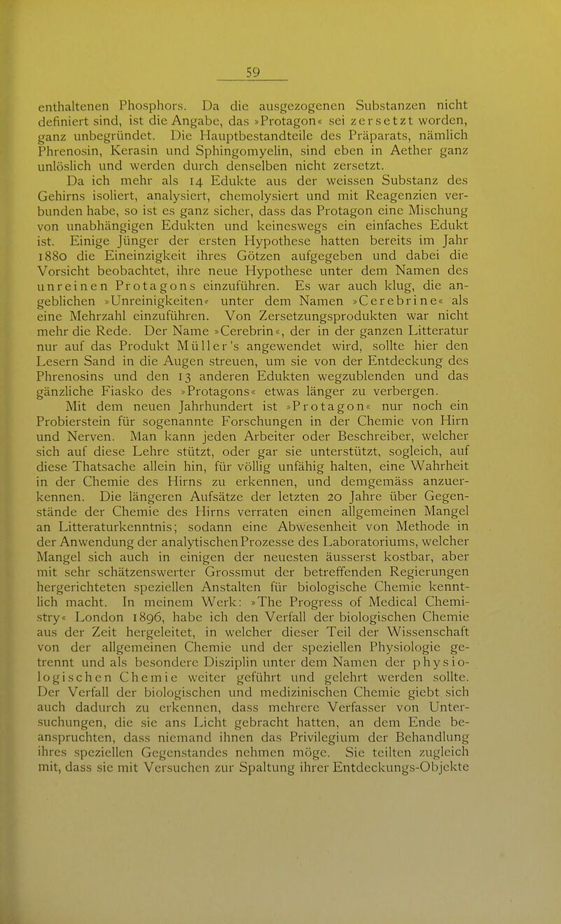 enthaltenen Phosphors. Da die ausgezogenen Substanzen nicht definiert sind, ist die Angabc, das »Protagon« sei zersetzt worden, ganz unbegründet. Die Hauptbestandteile des Präparats, nämlich Phrenosin, Kcrasin und Sphingomyelin, sind eben in Aether ganz unlösUch und werden durch denselben nicht zersetzt. Da ich mehr als 14 Edukte aus der weissen Substanz des Gehirns isoUert, analysiert, chemolysiert und mit Reagenzien ver- bunden habe, so ist es ganz sicher, dass das Protagon eine Mischung von unabhängigen Edukten und keineswegs ein einfaches Edukt ist. Einige Jünger der ersten Hypothese hatten bereits im Jahr 1880 die Eineinzigkeit ihres Götzen aufgegeben und dabei die Vorsicht beobachtet, ihre neue Hypothese unter dem Namen des unreinen Protagons einzuführen. Es war auch klug, die an- geblichen »Unreinigkeiten? unter dem Namen »Cerebrine« als eine Mehrzahl einzuführen. Von Zersetzungsprodukten war nicht mehr die Rede. Der Name »Cerebrin«, der in der ganzen Litteratur nur auf das Produkt Müller's angewendet wird, sollte hier den Lesern Sand in die Augen streuen, um sie von der Entdeckung des Phrenosins und den 13 anderen Edukten wegzublenden und das gänzliche Fiasko des »Protagons« etwas länger zu verbergen. Mit dem neuen Jahrhundert ist »Protagon« nur noch ein Probierstein für sogenannte Forschungen in der Chemie von Hirn und Nerven. Man kann jeden Arbeiter oder Beschreiber, welcher sich auf diese Lehre stützt, oder gar sie unterstützt, sogleich, auf diese Thatsache allein hin, für völlig unfähig halten, eine Wahrheit in der Chemie des Hirns zu erkennen, und demgemäss anzuer- kennen. Die längeren Aufsätze der letzten 20 Jahre über Gegen- stände der Chemie des Hirns verraten einen allgemeinen Mangel an Litteraturkenntnis; sodann eine Abwesenheit von Methode in der Anwendung der analytischen Prozesse des Laboratoriums, welcher Mangel sich auch in einigen der neuesten äusserst kostbar, aber mit sehr schätzenswerter Grossmut der betreffenden Regierungen hergerichteten speziellen Anstalten für biologische Chemie kennt- lich macht. In meinem Werk: »The Progress of Medical Cliemi- stry« London 1896, habe ich den Verfall der biologischen Chemie aus der Zeit hergeleitet, in welcher dieser Teil der Wissenschaft von der allgemeinen Chemie und der speziellen Physiologie ge- trennt und als besondere Disziplin unter dem Namen der physio- logischen Chemie weiter geführt und gelehrt werden sollte. Der Verfall der biologischen und medizinischen Chemie giebt sich auch dadurch zu erkennen, dass mehrere Verfasser von Unter- suchungen, die sie ans Licht gebracht hatten, an dem Ende be- anspruchten, dass niemand ihnen das Privilegium der Behandlung ihres speziellen Gegenstandes nehmen möge. Sie teilten zugleich mit, dass sie mit Versuchen zur Spaltung ihrer Entdeckungs-Objekte