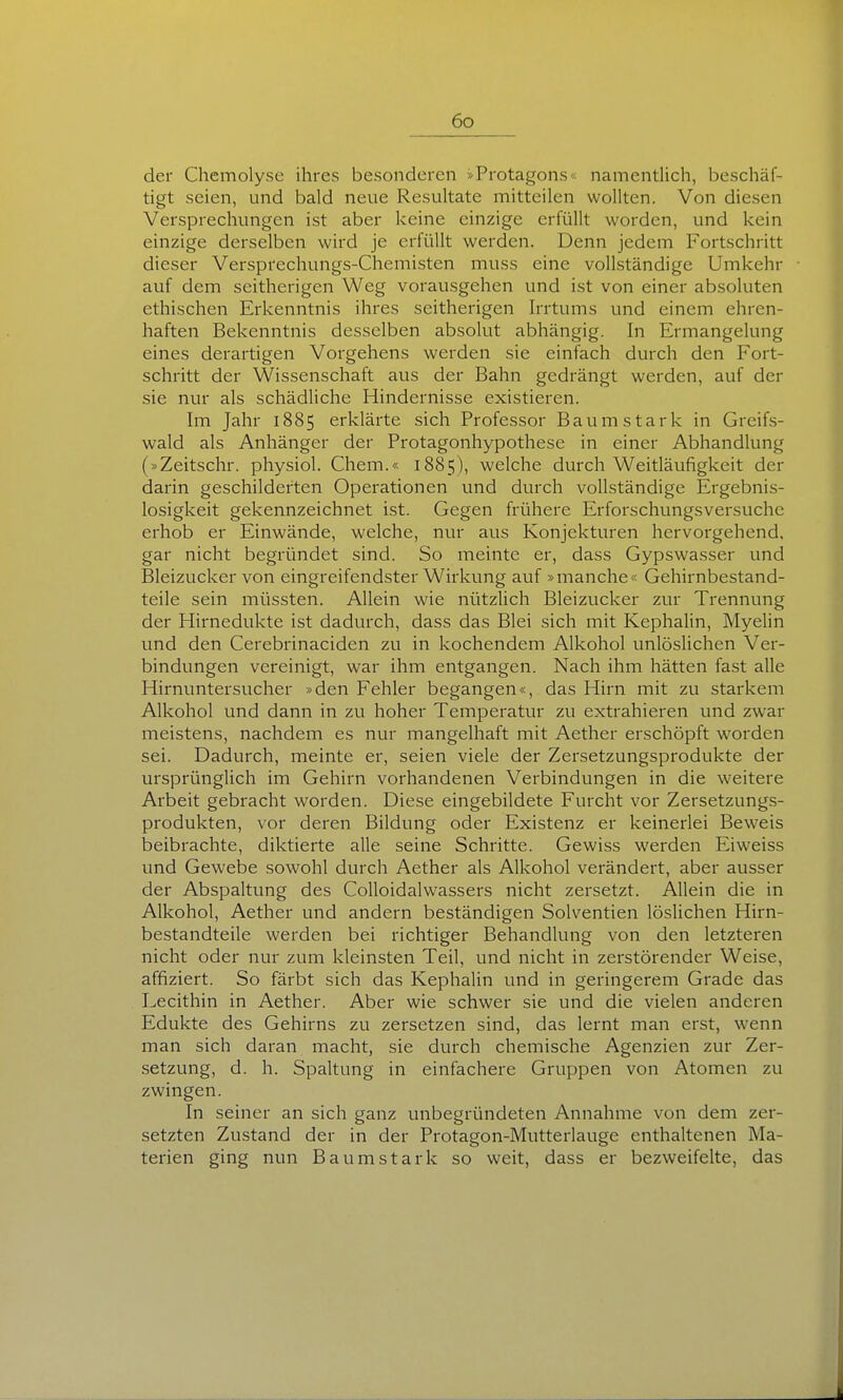 der Chcmolyse ihres besonderen »Protagons« namentlich, beschäf- tigt seien, und bald neue Resultate mitteilen wollten. Von diesen Versprechungen ist aber keine einzige erfüllt worden, und kein einzige derselben wird je erfüllt werden. Denn jedem Fortschritt dieser Versprechungs-Chemisten muss eine vollständige Umkehr auf dem seitherigen Weg vorausgehen und ist von einer absoluten ethischen Erkenntnis ihres seitherigen Irrtums und einem ehren- haften Bekenntnis desselben absolut abhängig. In Ermangelung eines derartigen Vorgehens werden sie einfach durch den Fort- schritt der Wissenschaft aus der Bahn gedrängt werden, auf der sie nur als schädliche Hindernisse existieren. Im Jahr 1885 erklärte sich Professor Baumstark in Greifs- wald als Anhänger der Protagonhypothese in einer Abhandlung (»Zeitschr. physiol. Chem.« 1885), welche durch Weitläufigkeit der darin geschilderten Operationen und durch vollständige Ergebnis- losigkeit gekennzeichnet ist. Gegen frühere Erforschungsversuche erhob er Einwände, welche, nur aus Konjekturen hervorgehend, gar nicht begründet sind. So meinte er, dass Gypswasser und Bleizucker von eingreifendster Wirkung auf »manche*; Gehirnbestand- teile sein müssten. Allein wie nützlich Bleizucker zur Trennung der Hirnedukte ist dadurch, dass das Blei sich mit Kephalin, Myelin und den Cerebrinaciden zu in kochendem Alkohol unlöslichen Ver- bindungen vereinigt, war ihm entgangen. Nach ihm hätten fast alle Hirnuntersucher »den Fehler begangen«, das Hirn mit zu starkem Alkohol und dann in zu hoher Temperatur zu extrahieren und zwar meistens, nachdem es nur mangelhaft mit Aether erschöpft worden sei. Dadurch, meinte er, seien viele der Zersetzungsprodukte der ursprünglich im Gehirn vorhandenen Verbindungen in die weitere Arbeit gebracht worden. Diese eingebildete Furcht vor Zersetzungs- produkten, vor deren Bildung oder Existenz er keinerlei Beweis beibrachte, diktierte alle seine Schritte. Gewiss werden Eiweiss und Gewebe sowohl durch Aether als Alkohol verändert, aber ausser der Abspaltung des Colloidalwassers nicht zersetzt. Allein die in Alkohol, Aether und andern beständigen Solventien löslichen Hirn- bestandteile werden bei richtiger Behandlung von den letzteren nicht oder nur zum kleinsten Teil, und nicht in zerstörender Weise, affiziert. So färbt sich das Kephalin und in geringerem Grade das Lecithin in Aether. Aber wie schwer sie und die vielen anderen Edukte des Gehirns zu zersetzen sind, das lernt man erst, wenn man sich daran macht, sie durch chemische Agenzien zur Zer- -setzung, d. h. Spaltung in einfachere Gruppen von Atomen zu zwingen. In seiner an sich ganz unbegründeten Annahme von dem zer- setzten Zustand der in der Protagon-Mutterlauge enthaltenen Ma- terien ging nun Baumstark so weit, dass er bezweifelte, das