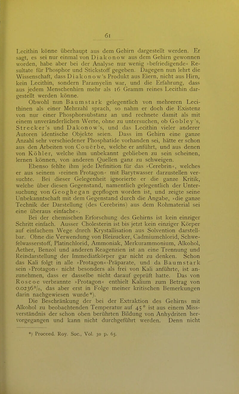 Lecithin könne überhaupt aus dem Gehirn dargestellt werden. Er sagt, es sei nur einmal von Diakonow aus dem Gehirn gewonnen worden, habe aber bei der Analyse nur wenig »befriedigende« Re- sultate für Phosphor und Stickstoff gegeben. Dagegen nun lehrt die Wissenschaft, dass Diakonow's Produkt aus Eiern, nicht aus Hirn, kein Lecithin, sondern Paramyelin war, und die Erfahrung, dass aus jedem Menschenhirn mehr als i6 Gramm reines Lecithin dar- gestellt werden könne. Obwohl nun Baumstark gelegentlich von mehreren Leci- thinen als einer Mehrzahl sprach, so nahm er doch die Existenz von nur einer Phosphorsubstanz an und rechnete damit als mit einem unveränderlichen Werte, ohne zu untersuchen, ob Gobley's, Strecker's und Dakonow's, und das Lecithin vieler anderer Autoren identische Objekte seien. Dass im Gehirn eine ganze Anzahl sehr verschiedener Phosphatide vorhanden sei, hätte er schon aus den Arbeiten von Couerbe, welche er anführt, und aus denen von Köhler, welche ihm unbekannt geblieben zu sein scheinen, lernen können, von anderen Quellen ganz zu schweigen. Ebenso fehlte ihm jede Definition für das »Cerebrin«, welches er aus seinem »reinen Protagon<- mit Barytwasser darzustellen ver- suchte. Bei dieser Gelegenheit ignorierte er die ganze Kritik, welche über diesen Gegenstand, namentUch gelegentlich der Unter- suchung von Geoghegan gepflogen worden ist, und zeigte seine Unbekanntschaft mit dem Gegenstand durch die Angabe, »die ganze Technik der Darstellung (des Cerebrins) aus dem Rohmaterial sei eine überaus einfache«. Bei der chemischen Erforschung des Gehirns ist kein einziger Schritt einfach. Ausser Cholesterin ist bis jetzt kein einziger Körper auf einfachem Wege dnrch Krystallisation aus Solvention darstell- bar. Ohne die Verwendung von Bleizucker, Cadmiumchlorid, Schwe- felwasserstoff, Platinchlorid, Ammoniak, Merkurammonium, Alkohol, Aether, Benzol und anderen Reagenzien ist an eine Trennung und Reindarstellung der Immediatkörper gar nicht zu denken. Schon das Kali folgt in alle »Protagon«-Präparate, und da Baumstark sein »Protagon« nicht besonders als frei von Kali anführte, ist an- zunehmen, dass er dasselbe nicht darauf geprüft hatte. Das von Roscoe verbrannte »Protagon« enthielt Kalium zum Betrag von 0.0236/o, das aber erst in Folge meiner kritischen Bemerkungen darin nachgewiesen wurde*). Die Beschränkung der bei der Extraktion des Gehirns mit Alkohol zu beobachtenden Temperatur auf 45 ° ist aus einem Miss- verständnis der schon oben berührten Bildung von Anhydriten her- vorgegangen und kann nicht durchgeführt werden. Denn nicht *) Procced. Roy. Soc, Vol. 30 p. 65.