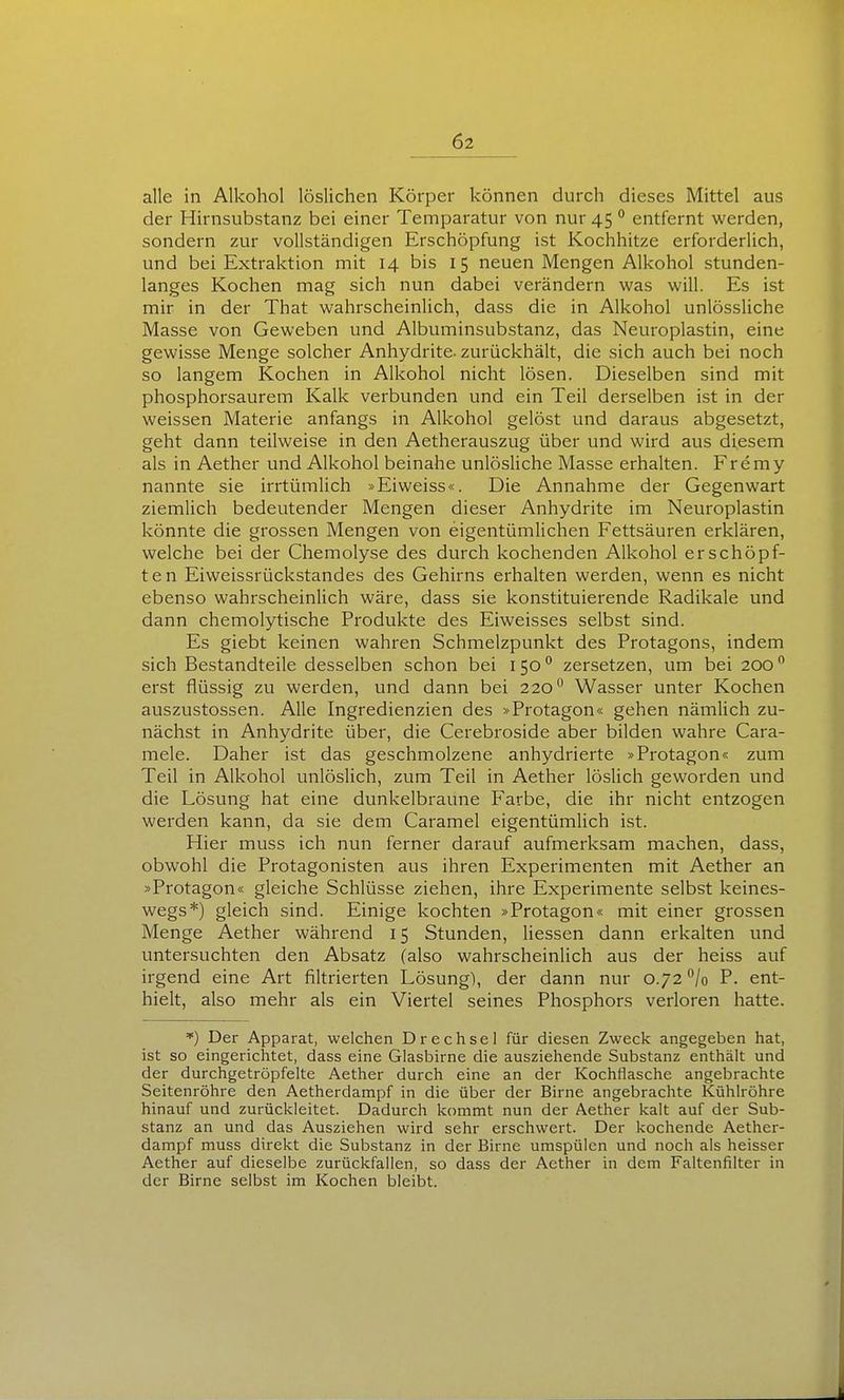 alle in Alkohol löslichen Körper können durch dieses Mittel aus der Hirnsubstanz bei einer Temparatur von nur 45 ° entfernt werden, sondern zur vollständigen Erschöpfung ist Kochhitze erforderlich, und bei Extraktion mit 14 bis 15 neuen Mengen Alkohol stunden- langes Kochen mag sich nun dabei verändern was will. Es ist mir in der That wahrscheinlich, dass die in Alkohol unlössliche Masse von Geweben und Albuminsubstanz, das Neuroplastin, eine gewisse Menge solcher Anhydrite, zurückhält, die sich auch bei noch so langem Kochen in Alkohol nicht lösen. Dieselben sind mit phosphorsaurem Kalk verbunden und ein Teil derselben ist in der weissen Materie anfangs in Alkohol gelöst und daraus abgesetzt, geht dann teilweise in den Aetherauszug über und wird aus diesem als in Aether und Alkohol beinahe unlösUche Masse erhalten. Fremy nannte sie irrtümlich »Eiweiss«. Die Annahme der Gegenwart ziemlich bedeutender Mengen dieser Anhydrite im Neuroplastin könnte die grossen Mengen von eigentümlichen Fettsäuren erklären, welche bei der Chemolyse des durch kochenden Alkohol erschöpf- ten Eiweissrückstandes des Gehirns erhalten werden, wenn es nicht ebenso wahrscheinlich wäre, dass sie konstituierende Radikale und dann chemolytische Produkte des Eiweisses selbst sind. Es giebt keinen wahren Schmelzpunkt des Protagons, indem sich Bestandteile desselben schon bei 150 ° zersetzen, um bei 200 erst flüssig zu werden, und dann bei 220 Wasser unter Kochen auszustossen. Alle Ingredienzien des »Protagon« gehen nämlich zu- nächst in Anhydrite über, die Cerebroside aber bilden wahre Cara- mele. Daher ist das geschmolzene anhydrierte »Protagon« zum Teil in Alkohol unlöslich, zum Teil in Aether lösHch geworden und die Lösung hat eine dunkelbraune Farbe, die ihr nicht entzogen werden kann, da sie dem Caramel eigentümlich ist. Hier muss ich nun ferner darauf aufmerksam machen, dass, obwohl die Protagonisten aus ihren Experimenten mit Aether an »Protagon« gleiche Schlüsse ziehen, ihre Experimente selbst keines- wegs*) gleich sind. Einige kochten »Protagon« mit einer grossen Menge Aether während 15 Stunden, Hessen dann erkalten und untersuchten den Absatz (also wahrscheinlich aus der heiss auf irgend eine Art filtrierten Lösung), der dann nur 0.72^/0 P. ent- hielt, also mehr als ein Viertel seines Phosphors verloren hatte. Der Apparat, welchen Drechsel für diesen Zweck angegeben hat, ist so eingerichtet, dass eine Glasbirne die ausziehende Substanz enthält und der durchgetröpfelte Aether durch eine an der Kochflasche angebrachte Seitenröhre den Aetherdampf in die über der Birne angebrachte Kühlröhre hinauf und zurückleitet. Dadurch kommt nun der Aether kalt auf der Sub- stanz an und das Ausziehen wird sehr erschwert. Der kochende Aether- dampf muss direkt die Substanz in der Birne umspülen und noch als heisser Aether auf dieselbe zurückfallen, so dass der Aether in dem Faltenfilter in der Birne selbst im Kochen bleibt.
