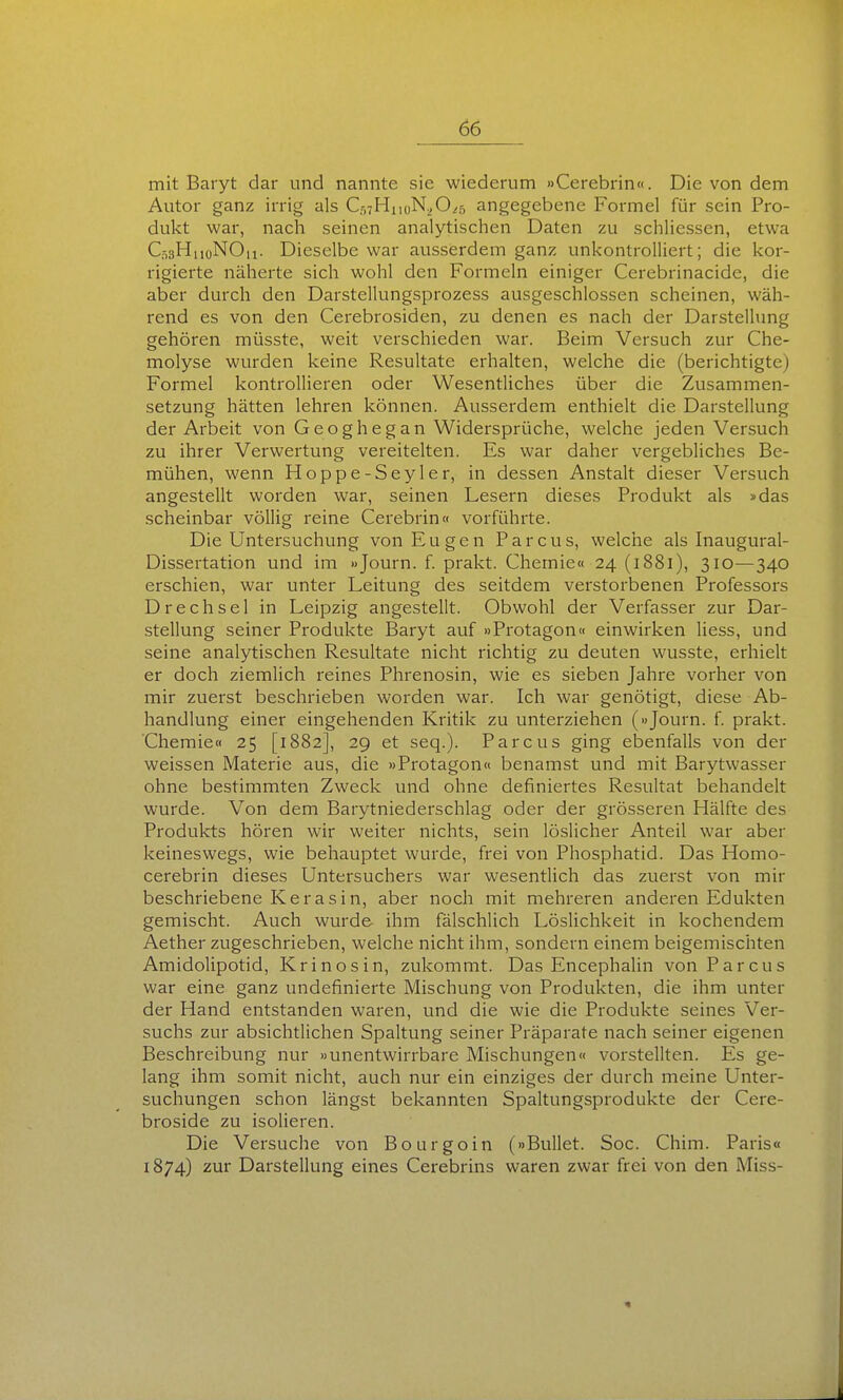 mit Baryt dar und nannte sie wiederum »Cerebrin«. Die von dem Autor ganz irrig als Cr,7HiioN^,0^5 angegebene Formel für sein Pro- dukt war, nach seinen analytischen Daten zu schliessen, etwa C03H110NO11. Dieselbe war ausserdem ganz unkontrolliert; die kor- rigierte näherte sich wohl den Formeln einiger Cerebrinacidc, die aber durch den Darstellungsprozess ausgeschlossen scheinen, wäh- rend es von den Cerebrosiden, zu denen es nach der Darstellung gehören müsste, weit verschieden war. Beim Versuch zur Che- molyse wurden keine Resultate erhalten, welche die (berichtigte) Formel kontrollieren oder Wesentliches über die Zusammen- setzung hätten lehren können. Ausserdem enthielt die Darstellung der Arbeit von Geoghegan Widersprüche, welche jeden Versuch zu ihrer Verwertung vereitelten. Es war daher vergebliches Be- mühen, wenn Hoppe-Seyler, in dessen Anstalt dieser Versuch angestellt worden war, seinen Lesern dieses Produkt als »das scheinbar völlig reine Cerebrin« vorführte. Die Untersuchung von Eugen Parcus, welche als Inaugural- Dissertation und im »Journ. f. prakt. Chemie« 24 (1881), 310—340 erschien, war unter Leitung des seitdem verstorbenen Professors Drechsel in Leipzig angestellt. Obwohl der Verfasser zur Dar- stellung seiner Produkte Baryt auf »Protagon« einwirken Hess, und seine analytischen Resultate nicht richtig zu deuten wusste, erhielt er doch ziemlich reines Phrenosin, wie es sieben Jahre vorher von mir zuerst beschrieben worden war. Ich war genötigt, diese Ab- handlung einer eingehenden Kritik zu unterziehen («Journ. f. prakt. Chemie« 25 [1882], 29 et seq.). Parcus ging ebenfalls von der weissen Materie aus, die »Protagon« benamst und mit Barytwasser ohne bestimmten Zweck und ohne definiertes Resultat behandelt wurde. Von dem Barytniederschlag oder der grösseren Hälfte des Produkts hören wir weiter nichts, sein löslicher Anteil war aber keineswegs, wie behauptet wurde, frei von Phosphatid. Das Homo- cerebrin dieses Untersuchers war wesentlich das zuerst von mir beschriebene Kerasin, aber noch mit mehreren anderen Edukten gemischt. Auch wurde ihm fälschlich Löslichkeit in kochendem Aether zugeschrieben, welche nicht ihm, sondern einem beigemischten Amidolipotid, Krinosin, zukommt. Das Encephalin von Parcus war eine ganz Undefinierte Mischung von Produkten, die ihm unter der Hand entstanden waren, und die wie die Produkte seines Ver- suchs zur absichtlichen Spaltung seiner Präparate nach seiner eigenen Beschreibung nur »unentwirrbare Mischungen« vorstellten. Es ge- lang ihm somit nicht, auch nur ein einziges der durch meine Unter- suchungen schon längst bekannten Spaltungsprodukte der Cere- broside zu isolieren. Die Versuche von Bourgoin (»Bullet. Soc. Chim. Paris« 1874) zur Darstellung eines Cerebrins waren zwar frei von den Miss-