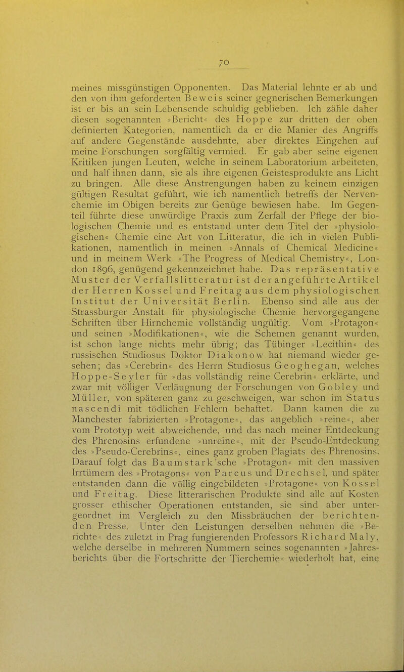 meines missgünstigen Opponenten. Das Material lehnte er ab und den von ihm geforderten Beweis seiner gegnerischen Bemerkungen ist er bis an sein Lebensende schuldig geblieben. Ich zähle daher diesen sogenannten »Bericht« des Hoppe zur dritten der oben definierten Kategorien, namentlich da er die Manier des Angriffs auf andere Gegenstände ausdehnte, aber direktes Eingehen auf meine Forschungen sorgfältig vermied. Er gab aber seine eigenen Kritiken jungen Leuten, welche in seinem Laboratorium arbeiteten, und half ihnen dann, sie als ihre eigenen Geistesprodukte ans Licht zu bringen. Alle diese Anstrengungen haben zu keinem einzigen gültigen Resultat geführt, wie ich namentlich betreffs der Nerven- chemie im Obigen bereits zur Genüge bewiesen habe. Im Gegen- teil führte diese unwürdige Praxis zum Zerfall der Pflege der bio- logischen Chemie und es entstand unter dem Titel der »physiolo- gischen« Chemie eine Art von Litteratur, die ich in vielen Publi- kationen, namentlich in meinen »Annais of Chemical Medicine« und in meinem Werk »The Progress of Medical Chemistry«, Lon- don 1896, genügend gekennzeichnet habe. Das repräsentative Muster derVerfallsIitteratur ist derangeführteArtikel der Herren Kossei und Freitag aus dem physiologischen Institut der Universität Berlin. Ebenso sind alle aus der Strassburger Anstalt für physiologische Chemie hervorgegangene Schriften über Hirnchemie vollständig ungültig. Vom »Protagons und seinen »Modifikationen«, wie die Schemen genannt wurden, ist schon lange nichts mehr übrig; das Tübinger >Lecithin« des russischen Studiosus Doktor Diakonow hat niemand wieder ge- sehen; das »Cerebrin« des Herrn Studiosus Geoghegan, welches Hoppe-Seyler für »das vollständig reine Cerebrin« erklärte, und zwar mit völliger Verläugnung der Forschungen vonGobley und Müller, von späteren ganz zu geschweigen, war schon im Status nascendi mit tödlichen Fehlern behaftet. Dann kamen die zu Manchester fabrizierten »Protagone«, das angeblich ■> reine < , aber vom Prototyp weit abweichende, und das nach meiner Entdeckung des Phrenosins erfundene »unreine mit der Pseudo-Entdeckung des »Pseudo-Cerebrins«, eines ganz groben Plagiats des Phrenosins. Darauf folgt das B aum stark'sehe >Protagon« mit den massiven Irrtümern des »Protagons« von Parcus und Drechscl, und später entstanden dann die völlig eingebildeten »Protagone« von Kossei und Freitag. Diese litterarischen Produkte sind alle auf Kosten grosser ethischer Operationen entstanden, sie sind aber unter- geordnet im Vergleich zu den Missbräuchen der berichten- den Presse. Unter den Leistungen derselben nehmen die »Be- richte« des zuletzt in Prag fungierenden Professors Richard Maly, welche derselbe in mehreren Nummern seines sogenannten »Jahres- berichts über die Fortschritte der Tierchemie < wiederholt hat, eine
