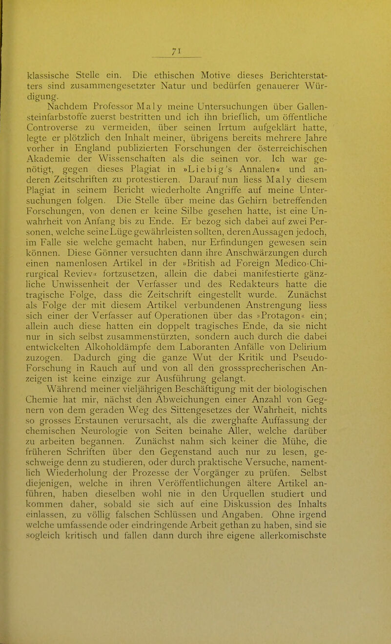 klassische Stelle ein. Die ethischen Motive dieses Berichterstat- ters sind zusammengesetzter Natur und bedürfen genauerer Wür- digung. Nachdem Professor Maly meine Untersuchungen über Gallen- steinfarbstoffe zuerst bestritten und ich ihn brieflich, um öffentliche Controverse zu vermeiden, über seinen h-rtum aufgeklärt hatte, legte er plötzlich den Inhalt meiner, übrigens bereits mehrere Jahre vorher in England publizierten Forschungen der österreichischen Akademie der Wissenschaften als die seinen vor. Ich war ge- nötigt, gegen dieses Plagiat in »Liebig's Annalen« und an- deren Zeitschriften zu protestieren. Darauf nun Hess Maly diesem Plagiat in seinem Bericht wiederholte Angriffe auf meine Unter- suchungen folgen. Die Stelle über meine das Gehirn betreffenden Forschungen, von denen er keine Silbe gesehen hatte, ist eine Un- wahrheit von Anfang bis zu Ende. Er bezog sich dabei auf zwei Per- sonen, welche seineLüge gewährleisten sollten, deren Aussagen jedoch, im Falle sie welche gemacht haben, nur Erfindungen gewesen sein können. Diese Gönner versuchten dann ihre Anschwärzungen durch einen namenlosen Artikel in der »British ad Foreign Medico-Chi- rurgical RevieV'< fortzusetzen, allein die dabei manifestierte gänz- liche Unwissenheit der Verfasser und des Redakteurs hatte die tragische Folge, dass die Zeitschrift eingestellt wurde. Zunächst als Folge der mit diesem Artikel verbundenen Anstrengung Hess sich einer der Verfasser auf Operationen über das »Protagon« ein; allein auch diese hatten ein doppelt tragisches Ende, da sie nicht nur in sich selbst zusammenstürzten, sondern auch durch die dabei entwickelten Alkoholdämpfe dem Laboranten Anfälle von Delirium zuzogen. Dadurch ging die ganze Wut der Kritik und Pseudo- Forschung in Rauch auf und von all den grosssprecherischen An- zeigen ist keine einzige zur Ausführung gelangt. Während meiner vieljährigen Beschäftigung mit der biologischen Chemie hat mir, nächst den Abweichungen einer Anzahl von Geg- nern von dem geraden Weg des Sittengesetzes der Wahrheit, nichts so grosses Erstaunen verursacht, als die zwerghafte Auffassung der chemischen Neurologie von Seiten beinahe AHer, welche darüber zu arbeiten begannen. Zunächst nahm sich keiner die Mühe, die früheren Schriften über den Gegenstand auch nur zu lesen, ge- schweige denn zu studieren, oder durch praktische Versuche, nament- lich Wiederholung der Prozesse der Vorgänger zu prüfen. Selbst diejenigen, welche in ihren Veröffentlichungen ältere Artikel an- führen, haben dieselben wohl nie in den Urquellen studiert und kommen daher, sobald sie sich auf eine Diskussion des Inhalts einlassen, zu völlig falschen Schlüssen und Angaben. Ohne irgend welche umfassende oder eindringende Arbeit gethan zu haben, sind sie sogleich kritisch und fallen dann durch ihre eigene allerkomischste