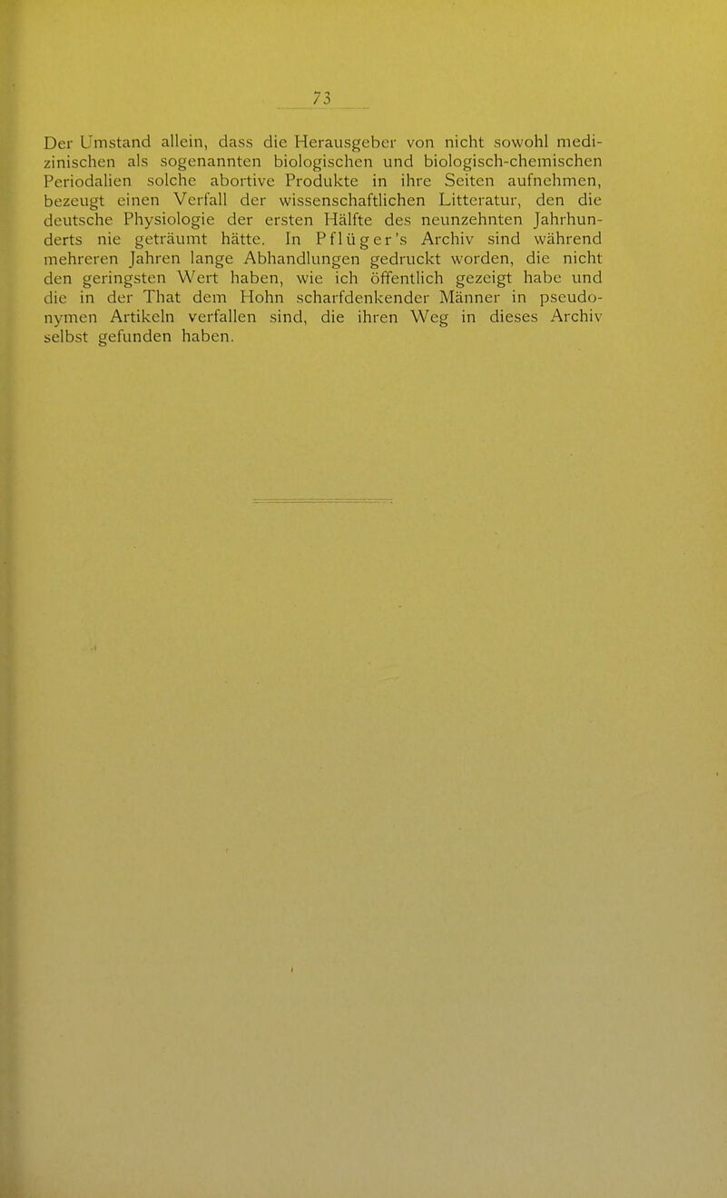 Der Umstand allein, dass die Herausgeber von nicht sowohl medi- zinischen als sogenannten biologischen und biologisch-chemischen Periodalien solche abortive Produkte in ihre Seiten aufnehmen, bezeugt einen Verfall der wissenschaftlichen Litteratur, den die deutsche Physiologie der ersten Hälfte des neunzehnten Jahrhun- derts nie geträumt hätte. In Pflüg er's Archiv sind während mehreren Jahren lange Abhandlungen gedruckt worden, die nicht den geringsten Wert haben, wie ich öffentlich gezeigt habe und die in der That dem Hohn scharfdenkender Männer in Pseudo- nymen Artikeln verfallen sind, die ihren Weg in dieses Archiv selbst gefunden haben.