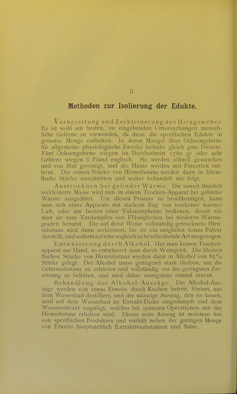 II. Methoden zur Isolierung der Edukte. Vorbereitung und Zerkleinerung d e .s H i r n g e \v e b e s. Es ist wohl am besten, zu eingehenden Untersuchungen mensch- liche Gehirne zu verwenden, da diese die spezifischen Edukte in grösster Menge enthalten. In deren Mangel thun Ochsengehirnc für allgemeine physiologische Zwecke beinahe gleich gute Dienste. Fünf Ochsengehirne wiegen im Durchschnitt 1780 gr oder acht Gehirne wiegen 6 Pfund englisch. Sie werden schnell gewaschen und von Blut gereinigt, und die Häute werden mit Pincetten ent- fernt. Die reinen Stücke von Hirnsubstanz werden dann in kleine flache Stücke zerschnitten und weiter behandelt wie folgt. Austrocknen bei gelinder Wärme. Die soweit thunlich zerkleinerte Masse wird nun in einem Trocken-Apparat bei gelinder Wärme ausgedörrt. Um diesen Prozess zu beschleunigen, kann man sich eines Apparats mit starkem Zug von trockener warmer Luft, oder am besten einer Vakuumpfanne bedienen, derart wie man sie zum Verdampfen von Flüssigkeiten bei niederen Wärme- graden benutzt. Die auf diese Weise vollständig getrocknete Hirn- substanz wird dann zerkleinert, bis sie ein möglichst feines Pulver darstellt, und sodann auf eine sogleich zu beschreibende Art ausgezogen. E n t w ä s s e r u n g d u r c h A1 k o h o 1. Hat man keinen Trocken- apparat zur Hand, so entwässert man durch Weingeist. Die kleinen flachen Stücke von Hirnsubstanz werden dann in Alkohol von 85^/0 Stärke gelegt. Der Alkohol muss genügend stark bleiben, um die Gehirnsubstanz zu erhärten und vollständig vor der geringsten Zer- setzung zu behüten, und wird daher wenig.stens einmal erneut. Behand.lung der Alkohol-Auszüge. Die Alkohol-Aus- züge werden von etwas Eiweiss durch Kochen befreit, filtriert, aus dem Wasserbad destilliert, und der wässrige Auszug, den sie lassen, wird auf dem Wasserbad zu Extrakt-Dicke eingedampft und dem Wasserextrakt zugefügt, welches bei späteren Operationen mit der Hirnsubstanz erhalten wird. Dieser erste Auszug ist meistens frei von spezifischen Produkten und enthält neben der geringen Menge von Eiweiss hauptsächlich Extraktivsubstanjien und Salze,