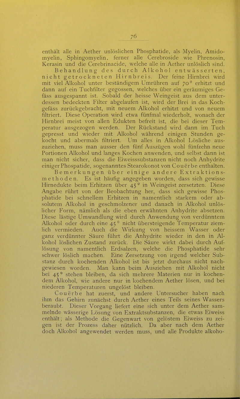 enthält alle in Aether unlöslichen Phosphatide, als Myelin, Amido- myelin, Sphingomyelin, ferner alle Cerebroside wie Phrenosin, Kerasin und die Cerebrinacide, welche alle in Aether unlöslich sind. Behandlung des durch Alkohol entwässerten, nicht getrockneten Hirnbreis. Der feine Hirnbrei wird mit viel Alkohol unter beständigem Umrühren auf 70 erhitzt und dann auf ein Tuchfilter gegossen, welches über ein geräumiges Ge- fäss ausgespannt ist. Sobald der heisse Weingeist aus dem unter- dessen bedeckten Filter abgelaufen ist, wird der Brei in das Koch- gefäss zurückgebracht, mit neuem Alkohol erhitzt und von neuem filtriert. Diese Operation wird etwa fünfmal wiederholt, wonach der Hirnbrei meist von allen Edukten befreit ist, die bei dieser Tem- peratur ausgezogen werden. Der Rückstand wird dann im Tuch gepresst und wieder mit Alkohol während einigen Stunden ge- kocht und abermals filtriert. Um alles in Alkohol Lösliche au.s- zuziehen, muss man ausser den fünf Auszügen wohl fünfzehn neue Portionen Alkohol und langes Kochen anwenden, und selb.st dann ist man nicht sicher, dass die Eiweisssubstanzen nicht noch Anhydrite einiger Phospatide, sogenanntes Stearokonot von Couerbe enthalten. Bemerkungen über einige andere Extraktions- metlioden. Es ist häufig angegeben worden, dass sich gewisse Hirnedukte beim Erhitzen über 45 ^ in Weingeist zersetzten. Diese Angabe rührt von der Beobachtung her, dass sich gewisse Phos- phatide bei schnellem Erhitzen in namentlich starkem oder ab- solutem Alkohol in geschmolzener und danach in Alkohol unlös- licher Form, nämlich als die eben erwähnten Anhydrite absetzen. Diese lästige Umwandlung wird durch Anwendung von verdünntem Alkohol oder durch eine 45  nicht übersteigende Temperatur ziem- lich vermieden. Auch die Wirkung von heissem Wasser oder ganz verdünnter Säure führt die Anhydrite wieder in den in Al- kohol löslichen Zustand zurück. Die Säure wirkt dabei durch Auf- lösung von namentlich Erdsalzen, welche die Phosphatide sehr schwer löslich machen. Eine Zersetzung von irgend welcher Sub- stanz durch kochenden Alkohol ist bis jetzt durchaus nicht nach- gewiesen worden. Man kann beim Ausziehen mit Alkohol nicht bei 45  stehen bleiben, da sich mehrere Materien nur in kochen- dem Alkohol, wie andere nur in kochendem Aether lösen, und bei niederen Temperaturen ungelöst bleiben. Couerbe hat zuerst, und andere Untersucher haben nach ihm das Gehirn zunächst durch Aether eines Teils seines Wassers beraubt. Dieser Vorgang liefert eine sich unter dem Aether sam- melnde wässerige Lösung von Extraktsubstanzen, die etwas Eiweiss enthält; als Methode die Gegenwart von gelöstem Eiweiss zu zei- gen ist der Prozess daher nützlich. Da aber nach dem Aether doch Alkohol angewendet werden muss, und alle Produkte alkoho-