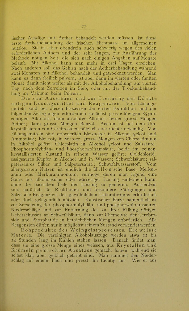 lischer Auszüge mit Aether behandelt werden müssen, ist diese erste Aetherbehandlung der frischen Hirnmasse im allgemeinen nutzlos. Sie ist aber obendrein auch schwierig wegen des vielen erforderlichen Aethers und der sehr langen, zur Ausführung der Methode nötigen Zeit, die sich nach einigen Angaben auf Monate beläuft. Mit Alkohol kann man mehr in drei Tagen erreichen. Nach anderen soll das Gehirn nach der Aetherbehandlung während zwei Monaten mit Alkohol behandelt und getrocknet werden. Man kann es dann freilich pulvern, ist aber dann im vierten oder fünften Monat damit nicht weiter als mit der Alkoholbehandlung am vierten Tag, nach dem Zerreiben im Sieb, oder mit der Trockenbehand- lung im Vakuum beim Pulvern. Die zum Ausziehen und zur Trennung der Edukte nötigen Lösungsmittel und Reagenzien. Von Lösungs- mitteln sind bei diesen Prozessen der ersten Extraktion und der folgenden Zerlegungen erforderlich zunächst grosse Mengen 85 pro- zentigen Alkohols; dann absoluter Alkohol; ferner grosse Mengen Aether; dann grosse Mengen Benzol. Aceton ist bei dem Um- krystallisieren von Cerebrosiden nützlich aber nicht notwendig. Von Fällungsmitteln sind erforderlich Bleizucker in Alkohol gelöst und Ammoniak; Bleiessig in Wasser; grosse Mengen von Chlorcadmium in Alkohol gelöst; Chlorplatin in Alkohol gelöst und Salzsäure; Phosphormolybdän- und Phosphorwolframsäure, beide im reinen, krystallisierten Zustand in reinem Wasser gelöst; Goldchlorid; essigsaures Kupfer in Alkohol und in Wasser; Schwefelsäure; sal- petersaures Silber und Salpetersäure; Schwefelwasserstoff. Vom allergrössten Nutzen ist endlich die Mi Hon'sehe Base, Merkur- amin oder Merkurammoniurn, vermöge deren man irgend eine Säure aus alkoholischer oder wässeriger Lösung entfernen kann, ohne die basischen Teile der Lösung zu genieren. Ausserdem sind natürlich für Reaktionen und besondere Sättigungen und Salze alle Reagenzien des gewöhnlichen Laboratoriums erforderlich oder doch gelegentlich nützlich. Kaustischer Baryt namentlich ist zur Zersetzung der phosphormolybdän- und phosphorwolframsauren Niederschläge und zur Entfernung des zu ihrer Fällung nötigen Ueberschusses an Schwefelsäure, dann zur Chemolyse der Cerebro- side und Phosphatide in beträchtlichen Mengen erforderlich. Alle Reagenzien dürfen nur in möglichst reinem Zustand verwendet werden. Rohprodukte des Weingeistprozesses. Die weisse Materie. Die vereinigten Alkoholauszüge werden etwa 12 bis 24 Stunden lang im Kühlen stehen lassen. Danach findet man, dass sie eine grosse Menge eines weissen, aus Krystallen und Krümeln gemischten Absatzes gemacht haben, während sie selbst klar, aber gelblich gefärbt sind. Man sammelt den Nieder- schlag auf einem Tuch und presst ihn tüchtig aus. Wie er aus