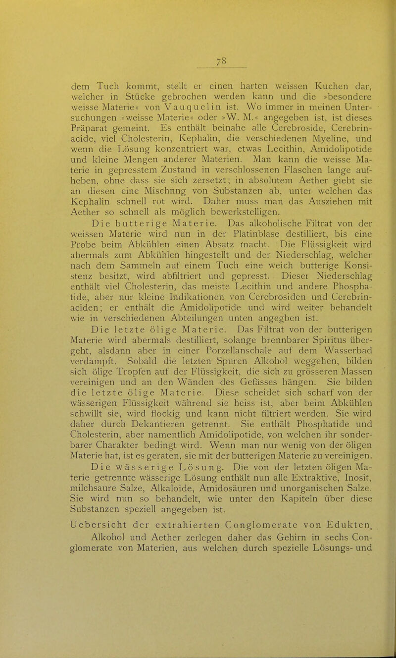 dem Tuch kommt, stellt er einen harten weissen Kuchen dar, welcher in Stücke gebrochen werden kann und die »besondere weisse Materie« von Vauquelin ist. Wo immer in meinen Unter- suchungen »weisse Materie« oder »W. M.« angegeben ist, ist dieses Präparat gemeint. Es enthält beinahe alle Cerebroside, Cerebrin- acide, viel Cholesterin, Kephalin, die verschiedenen Myeline, und wenn die Lösung konzentriert war, etwas Lecithin, Amidolipotide und kleine Mengen anderer Materien. Man kann die weisse Ma- terie in gepresstem Zustand in verschlossenen Flaschen lange auf- heben, ohne dass sie sich zersetzt; in absolutem Aether giebt sie an diesen eine Mischung von Substanzen ab, unter welchen das Kephalin schnell rot wird. Daher muss man das Ausziehen mit Aether so schnell als möglich bewerkstelligen. Die butterige Materie. Das alkoholische Filtrat von der weissen Materie wird nun in der Platinblase destilliert, bis eine Probe beim Abkühlen einen Absatz macht. Die Flüssigkeit wird abermals zum Abkühlen hingestellt und der Niederschlag, welcher nach dem Sammeln auf einem Tuch eine weich butterige Konsi- stenz besitzt, wird abfiltriert und gepresst. Dieser Niederschlag enthält viel Cholesterin, das meiste Lecithin und andere Phospha- tide, aber nur kleine Indikationen von Cerebrosiden und Cerebrin- aciden; er enthält die Amidolipotide und wird weiter behandelt wie in verschiedenen Abteilungen unten angegben ist. Die letzte ölige Materie. Das Filtrat von der butterigen Materie wird abermals destilliert, solange brennbarer Spiritus über- geht, alsdann aber in einer Porzellanschale auf dem Wasserbad verdampft. Sobald die letzten Spuren Alkohol weggehen, bilden sich ölige Tropfen auf der Flüssigkeit, die sich zu grösseren Massen vereinigen und an den Wänden des Gefässes hängen. Sie bilden die letzte ölige Materie. Diese scheidet sich scharf von der wässerigen Flüssigkeit während sie heiss ist, aber beim Abkühlen schwillt sie, wird flockig und kann nicht filtriert werden. Sie wird daher durch Dekantieren getrennt. Sie enthält Phosphatide und Cholesterin, aber namentlich Amidolipotide, von welchen ihr sonder- barer Charakter bedingt wird. Wenn man nur wenig von der öligen Materie hat, ist es geraten, sie mit der butterigen Materie zu vereinigen. Die wässerige Lösung. Die von der letzten öligen Ma- terie getrennte wässerige Lösung enthält nun alle Extraktive, Inosit, milchsaure Salze, Alkaloide, Amidosäuren und unorganischen Salze. Sie wird nun so behandelt, wie unter den Kapiteln über diese Substanzen speziell angegeben ist. Uebersicht der extrahierten Conglomerate von Edukten, Alkohol und Aether zerlegen daher das Gehirn in sechs Con- glomerate von Materien, aus welchen durch spezielle Lösungs- und