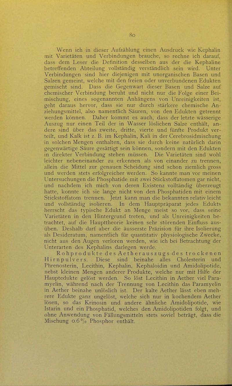 So Wenn ich in dieser Aufzählung einen Ausdruck wie KephaHn mit Varietäten und Verbindungen brauche, so rechne ich darauf, dass dem Leser die Definition desselben aus der die Kephaline betreffenden Abteilung vollständig verständlich sein wird. Unter Verbindungen sind hier diejenigen mit unorganischen Basen und Salzen gemeint, welche mit den freien oder unverbundenen Edukten gemischt sind. Dass die Gegenwart dieser Basen und Salze auf chemischer Verbindung beruht und nicht nur die Folge einer Bei- mischung, eines sogenannten Anhängens von Unreinigkeiten ist, geht daraus hervor, dass sie nur durch stärkere chemische An- ziehungsmittel, also namentlich Säuren, von den Edukten getrennt werden können. Daher kommt es auch, dass der letzte wässerige Auszug nur einen Teil der in Wasser löslichen Salze enthält, an- dere sind über das zweite, dritte, vierte und fünfte Produkt ver- teilt, und Kalk ist z. B. im Kephalin, Kali in der Cerebrosidmischung in solchen Mengen enthalten, dass sie durch keine natürlich darin gegenwärtige Säure gesättigt sein können, sondern mit den Edukten in direkter Verbindung stehen müssen. Die Varietäten sind wohl leichter nebeneinander zu erkennen als von einander zu trennen, allein die Mittel zur genauen Scheidung sind schon ziemlich gross und werden stets erfolgreicher werden. So kannte man vor meinen Untersuchungen die Phosphatide mit zwei Stickstoffatomen gar nicht, und nachdem ich mich von deren Existenz volltändig überzeugt hatte, konnte ich sie lange nicht von den Phosphatiden mit einem Stickstoffatom trennen. Jetzt kann man die bekannten relativ leicht und vollständig isolieren. In dem Hauptpräparat jedes Edukts herrscht das typische Edukt an Menge meist so vor, dass seine Varietäten in den Hintergrund treten, und als Unreinigkeiten be- trachtet, auf die Haupttheorie keinen sehr störenden Einfluss aus- üben. Deshalb darf aber die äusserste Präzision für ihre Isolierung als Desideratum, namentlich für quantitativ physiologische Zwecke, nicht aus den Augen verloren werden, wie ich bei Betrachtung der Unterarten des Kephalins darlegen werde. Rohprodukte desAetherauszugs des trockenen Hirnpulvers. Diese sind beinahe alles Cholesterin und Phrenosterin, Lecithin, Kephalin, Kephaloidin und Amidolipotide, nebst kleinen Mengen anderer Produkte, welche nur mit Hilfe der Hauptedukte gelöst werden. So löst Lecithin in Aether viel Para- myelin, während nach der Trennung von Lecithin das Paramyelin in Aether beinahe unlöslich ist. Der kalte Aether lässt eben meh- rere Edukte ganz ungelöst, welche sich nur in kochendem Aether lösen, so das Krinosin und andere ähnliche Amidolipotide, wie Istarin und ein Phosphatid, welches den Amidolipotiden folgt, und ohne Anwendung von Fällungsmitteln stets soviel beträgt, dass die Mischung o.O^lo Phosphor enthält.