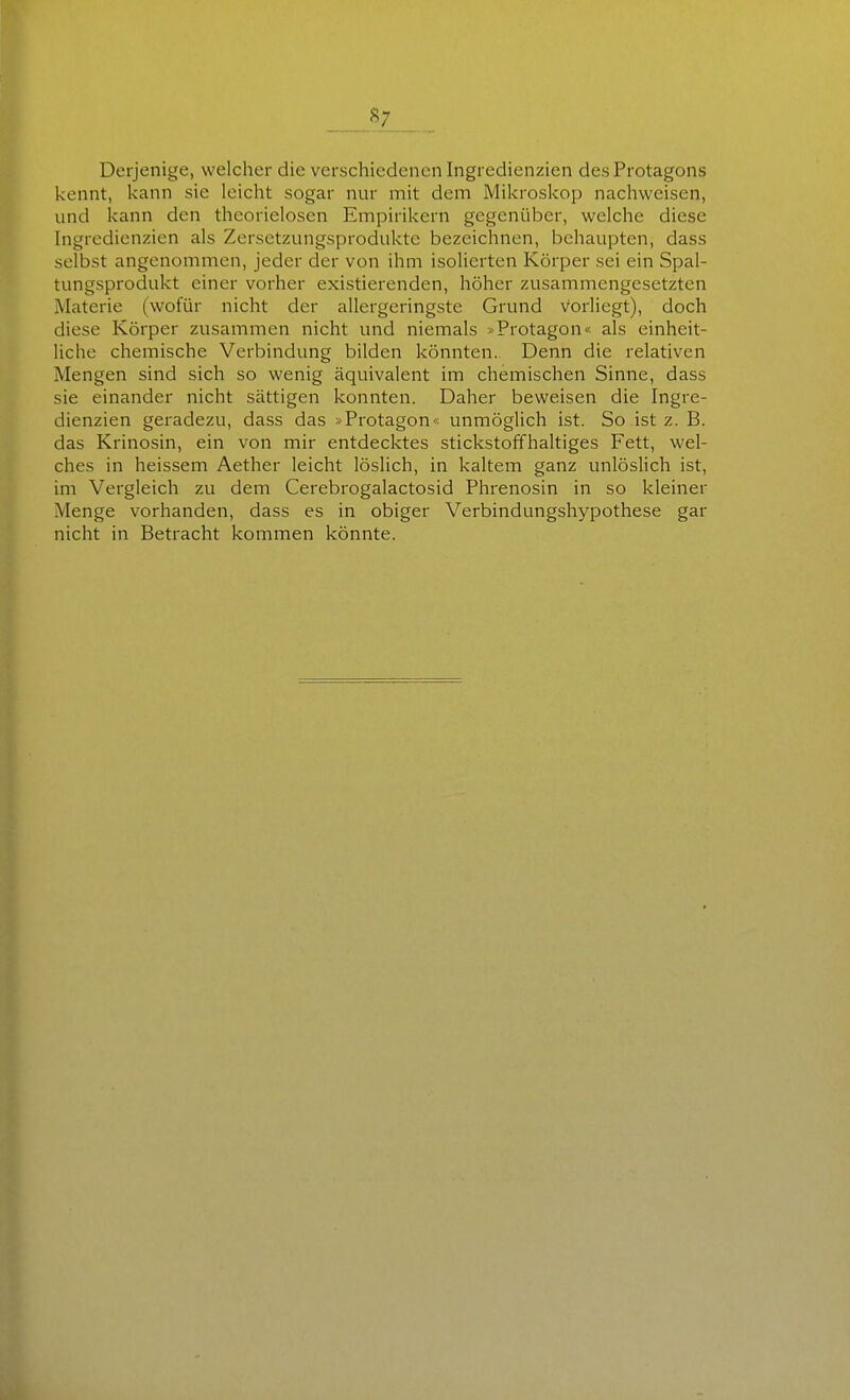 Derjenige, welcher die verschiedenen Ingredienzien des Protagons kennt, kann sie leicht sogar nur mit dem Mikroskop nachweisen, und kann den theorielosen Empirikern gegenüber, welche diese Ingredienzien als Zersetzungsprodukte bezeichnen, behaupten, dass selbst angenommen, jeder der von ihm isolierten Körper sei ein Spal- tungsprodukt einer vorher existierenden, höher zusammengesetzten Materie (wofür nicht der allergeringste Grund vorliegt), doch diese Körper zusammen nicht und niemals »Protagon« als einheit- liche chemische Verbindung bilden könnten. Denn die relativen Mengen sind sich so wenig äquivalent im chemischen Sinne, dass sie einander nicht sättigen konnten. Daher beweisen die Ingre- dienzien geradezu, dass das »Protagon« unmöglich ist. So ist z. B. das Krinosin, ein von mir entdecktes stickstoffhaltiges Fett, wel- ches in heissem Aether leicht löslich, in kaltem ganz unlöslich ist, im Vergleich zu dem Cerebrogalactosid Phrenosin in so kleiner Menge vorhanden, dass es in obiger Verbindungshypothese gar nicht in Betracht kommen könnte.