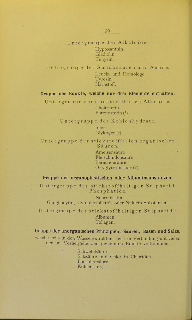 Untergruppe der Alkaloide. Hypoxanthin Gladiolin Tenysin. Untergruppe der Amidosäuren und Amide. Leucin und Homologe Tyrosin Harnstoff. Gruppe der Edukte, welche nur drei Elemente enthalten. Untergruppe der stickstofffreien Alkohole. Cholesterin Phrenosterin (.?). Untergruppe der Kohlenhydrate. Inosit Glykogen (.^). Untergruppe der stickstofffreien organischen Säuren. Ameisensäure Fleischmilchsäure Bernsteinsäure Oxyglycerinsäure (J). Gruppe der org-anoplastischen oder Albuminsubstanzen. Untergruppe der stickstoffhaltigen Sulphatid- Phosphatide. Neuroplastin Gangliocytin, Cytophosphatid- oder Nuklein-Substanzen. Untergruppe der stickstoffhaltigen Sulphatide. Albumen Collagen. Gruppe der unorganischen Prinzipien, Säuren, Basen und Salze, welche teils in den Wasserextrakten, teils in Verbindung mit vielen der im Vorhergehenden genannten Edukte vorkommen. ♦ Schwefelsäure Salzsäure und Chlor in Chloriden Phosphorsäure Kohlensäure