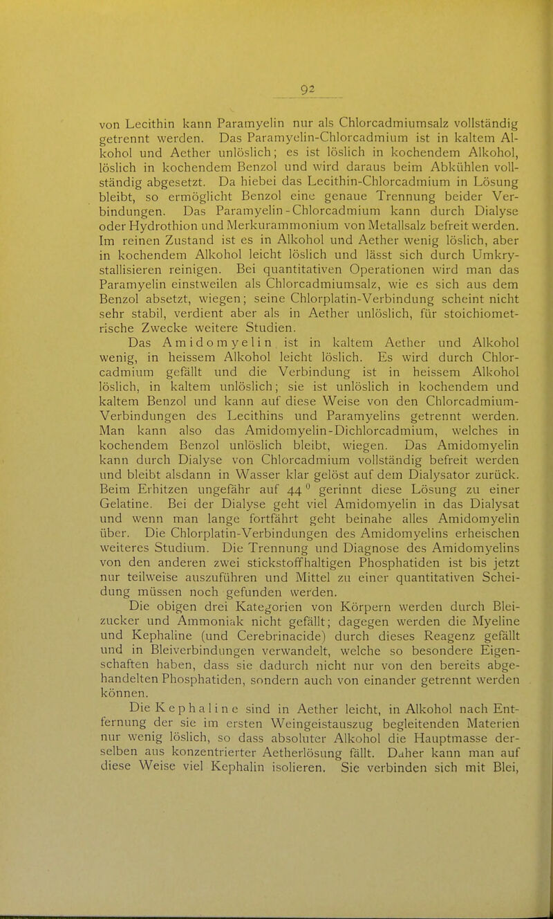 von Lecithin kann Paramyelin nur als Chlorcadmiumsalz vollständig getrennt werden. Das Paramyclin-Chlorcadinium ist in kaltem Al- kohol und Aether unlöslich; es ist löslich in kochendem Alkohol, löslich in kochendem Benzol und wird daraus beim Abkühlen voll- ständig abgesetzt. Da hiebei das Lecithin-Chlorcadmium in Lösung bleibt, so ermöglicht Benzol eine genaue Trennung beider Ver- bindungen. Das Paramyelin-Chlorcadmium kann durch Dialyse oder Hydrothion und Merkuramrnonium von Metallsalz befreit werden. Im reinen Zustand ist es in Alkohol und Aether wenig löslich, aber in kochendem Alkohol leicht löslich und lässt sich durch Umkry- stallisieren reinigen. Bei quantitativen Operationen wird man das Paramyelin einstweilen als Chlorcadmiumsalz, wie es sich aus dem Benzol absetzt, wiegen; seine Chlorplatin-Verbindung scheint nicht sehr stabil, verdient aber als in Aether unlöslich, für stoichiomet- rische Zwecke weitere Studien. Das A m i d o m y e 1 i n ist in kaltem Aether und Alkohol wenig, in heissem Alkohol leicht löslich. Es wird durch Chlor- cadmium gefällt und die Verbindung ist in heissem Alkohol löslich, in kaltem unlöslich; sie ist unlöslich in kochendem und kaltem Benzol und kann auf diese Weise von den Chlorcadmium- Verbindungen des Lecithins und Paramyelins getrennt werden. Man kann also das Amidomyelin-Dichlorcadmium, welches in kochendem Benzol unlöslich bleibt, wiegen. Das Amidomyelin kann durch Dialyse von Chlorcadmium vollständig befreit werden und bleibt alsdann in Wasser klar gelöst auf dem Dialj^sator zurück. Beim Erhitzen ungefähr auf 44 ° gerinnt diese Lösung zu einer Gelatine. Bei der Dialyse geht viel Amidomyelin in das Dialysat und wenn man lange fortfährt geht beinahe alles Amidomyelin über. Die Chlorplatin-Verbindungen des Amidomyelins erheischen weiteres Studium. Die Trennung und Diagnose des Amidomyelins von den anderen zwei stickstoffhaltigen Phosphatiden ist bis jetzt nur teilweise auszuführen und Mittel zu einer quantitativen Schei- dung müssen noch gefunden werden. Die obigen drei Kategorien von Körpern werden durch Blei- zucker und Ammoniak nicht gefällt; dagegen werden die Myeline und Kephaline (und Cerebrinacide) durch dieses Reagenz gefällt und in Bleiverbindungen verwandelt, welche so besondere Eigen- schaften haben, dass sie dadurch nicht nur von den bereits abge- handelten Phosphatiden, sondern auch von einander getrennt werden können. Die Kephaline sind in Aether leicht, in Alkohol nach Ent- fernung der sie im ersten Weingeistauszug begleitenden Materien nur wenig löslich, so dass absoluter Alkohol die Hauptmasse der- selben aus konzentrierter Aetherlösung fällt. Daher kann man auf diese Weise viel Kephalin isolieren. Sie verbinden sich mit Blei,