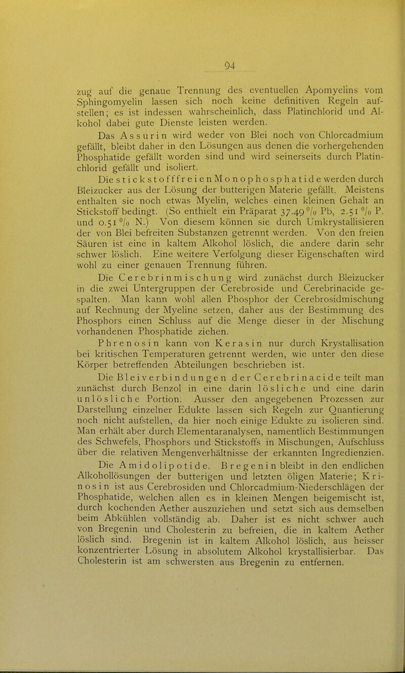 Zug auf die genaue Trennung des eventuellen Apomyelins vom Sphingomyelin lassen sich noch keine definitiven Regeln auf- stellen; es ist indessen wahrscheinlich, dass Platinchlorid und Al- kohol dabei gute Dienste leisten werden. Das A s s u r i n wird weder von Blei noch von Chlorcadmium gefällt, bleibt daher in den Lösungen aus denen die vorhergehenden Phosphatide gefällt worden sind und wird seinerseits durch Platin- chlorid gefällt und isoliert. Die stickstofffreienMonophosphatide werden durch Bleizucker aus der Lösung der butterigen Materie gefällt. Meistens enthalten sie noch etwas Myelin, welches einen kleinen Gehalt an Stickstoff bedingt. (So enthielt ein Präparat 37.49 /o Pb, 2.51 ^jo P. und 0.51''/o N.) Von diesem können sie durch Umkrystallisieren der von Blei befreiten Substanzen getrennt werden. Von den freien Säuren ist eine in kaltem Alkohol löslich, die andere darin sehr schwer löslich. Eine weitere Verfolgung dieser Eigenschaften wird wohl zu einer genauen Trennung führen. Die Cerebrinm ischung wird zunächst durch Bleizucker in die zwei Untergruppen der Cerebroside und Cerebrinacide ge- spalten. Man kann wohl allen Phosphor der Cerebrosidmischung auf Rechnung der Myeline setzen, daher aus der Bestimmung des Phosphors einen Schluss auf die Menge dieser in der Mischung vorhandenen Phosphatide ziehen. Phrenosin kann von K e r a s i n nur durch Krystallisation bei kritischen Temperaturen getrennt werden, wie unter den diese Körper betreffenden Abteilungen beschrieben ist. Die Bleiverbindungen der Cerebrinacide teilt man zunächst durch Benzol in eine darin lösliche und eine darin unlösliche Portion. Ausser den angegebenen Prozessen zur Darstellung einzelner Edukte lassen sich Regeln zur Quantierung noch nicht aufstellen, da hier noch einige Edukte zu isolieren sind. Man erhält aber durch Elementaranalysen, namentlich Bestimmungen des Schwefels, Phosphors und Stickstoffs in Mischungen, Aufschluss über die relativen Mengenverhältnisse der erkannten Ingredienzien. Die Amidolipotide. Bregenin bleibt in den endlichen Alkohollösungen der butterigen und letzten öligen Materie; K r i- n o s i n ist aus Cerebrosiden und Chlorcadmium-Niederschlägen der Phosphatide, welchen allen es in kleinen Mengen beigemischt ist, durch kochenden Aether auszuziehen und setzt sich aus demselben beim Abkühlen vollständig ab. Daher ist es nicht schwer auch von Bregenin und Cholesterin zu befreien, die in kaltem Aether löslich sind. Bregenin ist in kaltem Alkohol löslich, aus heisser konzentrierter Lösung in absolutem Alkohol krystallisierbar. Das Cholesterin ist am schwersten aus Bregenin zu entfernen.