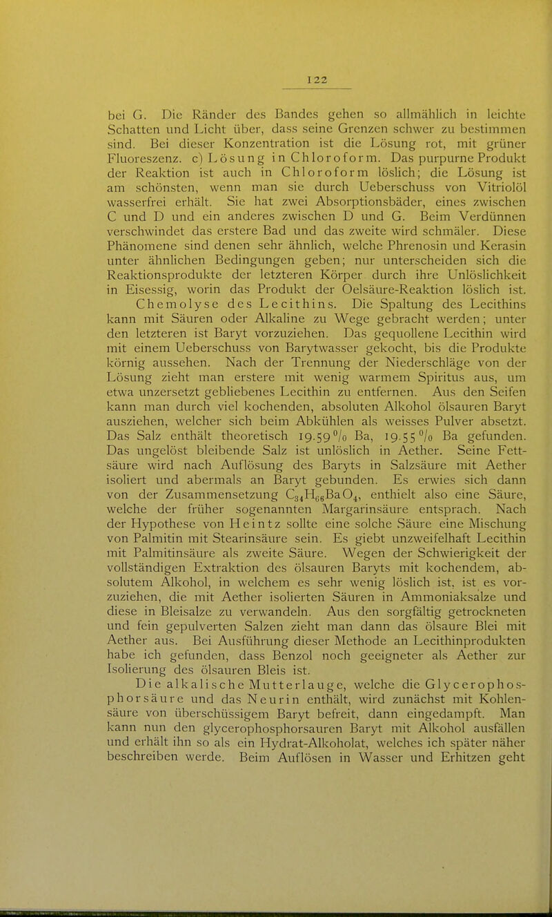 bei G. Die Ränder des Bandes gehen so allmählich in leichte Schatten und Licht über, dass seine Grenzen schwer zu bestimmen sind. Bei dieser Konzentration ist die Lösung rot, mit grüner Fluoreszenz, c) Lösung in Chloroform. Das purpurne Produkt der Reaktion ist auch in Chloroform löslich; die Lösung ist am schönsten, wenn man sie durch Ueberschuss von Vitriolöl wasserfrei erhält. Sie hat zwei Absorptionsbäder, eines zwischen C und D und ein anderes zwischen D und G. Beim Verdünnen verschwindet das erstere Bad und das zweite wird schmäler. Diese Phänomene sind denen sehr ähnlich, welche Phrenosin und Kerasin unter ähnlichen Bedingungen geben; nur unterscheiden sich die Reaktionsprodukte der letzteren Körper durch ihre Unlöslichkeit in Eisessig, worin das Produkt der Oelsäure-Reaktion löslich ist. Chemolyse des Lecithins. Die Spaltung des Lecithins kann mit Säuren oder Alkaline zu Wege gebracht werden; unter den letzteren ist Baryt vorzuziehen. Das gequollene Lecithin wird mit einem Ueberschuss von Barytwasser gekocht, bis die Produkte körnig aussehen. Nach der Trennung der Niederschläge von der Lösung zieht man erstere mit wenig warmem Spiritus aus, um etwa unzersetzt gebliebenes Lecithin zu entfernen. Aus den Seifen kann man durch viel kochenden, absoluten Alkohol Ölsäuren Baryt ausziehen, welcher sich beim Abkühlen als weisses Pulver absetzt. Das Salz enthält theoretisch iQ.SQ^/o Ba, 19.55*^/0 Ba gefunden. Das ungelöst bleibende Salz ist unlöslich in Aether. Seine Fett- säure wird nach Auflösung des Baryts in Salzsäure mit Aether isoliert und abermals an Baryt gebunden. Es erwies sich dann von der Zusammensetzung C34H6gBa04, enthielt also eine Säure, welche der früher sogenannten Margarinsäure entsprach. Nach der Hypothese von Heintz sollte eine solche Säure eine Mischung von Palmitin mit Stearinsäure sein. Es giebt unzweifelhaft Lecithin mit Palmitinsäure als zweite Säure. Wegen der Schwierigkeit der vollständigen Extraktion des ölsain^en Baryts mit kochendem, ab- solutem Alkohol, in welchem es sehr wenig löslich ist, ist es vor- zuziehen, die mit Aether isolierten Säuren in Ammoniaksalze und diese in Bleisalze zu verwandeln. Aus den sorgfältig getrockneten und fein gepulverten Salzen zieht man dann das Ölsäure Blei mit Aether aus. Bei Ausführung dieser Methode an Lecithinprodukten habe ich gefunden, dass Benzol noch geeigneter als Aether zur Isolierung des Ölsäuren Bleis ist. Die alkalische Mutterlauge, welche die G1 ycerophos- phorsäure und das Neurin enthält, wird zunächst mit Kohlen- säure von überschüssigem Baryt befreit, dann eingedampft. Man kann nun den glycerophosphorsauren Baryt mit Alkohol ausfällen und erhält ihn so als ein Hydrat-Alkoholat, welches ich später näher beschreiben werde. Beim Auflösen in Wasser und Erhitzen geht