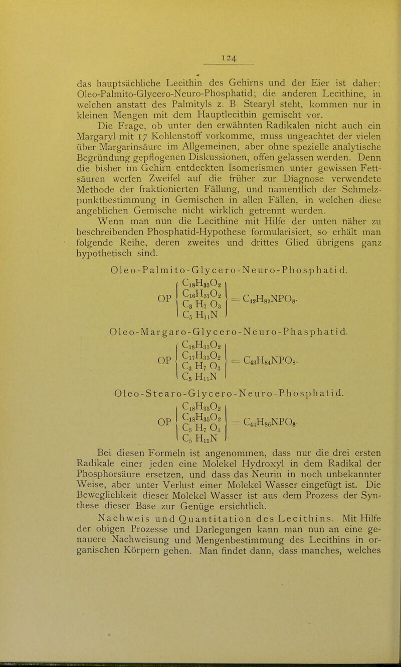das hauptsächliche Lecithin des Gehirns und der Eier ist daher: Oleo-Pahnito-Glycero-Neuro-Phosphatid; die anderen Lecithine, in welchen anstatt des Palmityls z. B Stearyl steht, kommen nur in kleinen Mengen mit dem Hauptlecithin gemischt vor. Die Frage, ob unter den erwähnten Radikalen nicht auch ein Margaryl mit 17 Kohlenstoff vorkomme, muss ungeachtet der vielen über Margarinsäure im Allgemeinen, aber ohne spezielle analytische Begründung gepflogenen Diskussionen, offen gelassen werden. Denn die bisher im Gehirn entdeckten Isomerismen unter gewissen Fett- säuren werfen Zweifel auf die früher zur Diagnose verwendete Methode der fraktionierten Fällung, und namentlich der Schmelz- punktbestimmung in Gemischen in allen Fällen, in welchen diese angeblichen Gemische nicht wirklich getrennt wurden. Wenn man nun die Lecithine mit Hilfe der unten näher zu beschreibenden Phosphatid-Hypothese formularisiert, so erhält man folgende Reihe, deren zweites und drittes Glied übrigens ganz hypothetisch sind. Oleo-Palmito-Glycero-Neuro-Phosphatid. OP C16H31O2 C3 H7 O3 C5 HnN CiaHsaNPO«. Oleo-Margaro-Glycero-Neuro-Phasphatid. C18H33O2 OP C17H33O2 i C3 H7 03 C43H84NPOS. Oleo-Stearo-Glycero-Neuro-Phosphatid. C18H33O2 C18H35O2 C3 H, O3 C5 HuN OP CÄNPOg. Bei diesen Formeln ist angenommen, dass nur die drei ersten Radikale einer jeden eine Molekel Hydroxyl in dem Radikal der Phosphorsäure ersetzen, und dass das Neurin in noch unbekannter Weise, aber unter Verlust einer Molekel Wasser eingefügt ist. Die Beweglichkeit dieser Molekel Wasser ist aus dem Prozess der Syn- these dieser Base zur Genüge ersichtlich. Nachweis undQuantitation des Lecithins. Mit Hilfe der obigen Prozesse und Darlegungen kann man nun an eine ge- nauere Nachweisung und Mengenbestimmung des Lecithins in or- ganischen Körpern gehen. Man findet dann, dass manches, welches