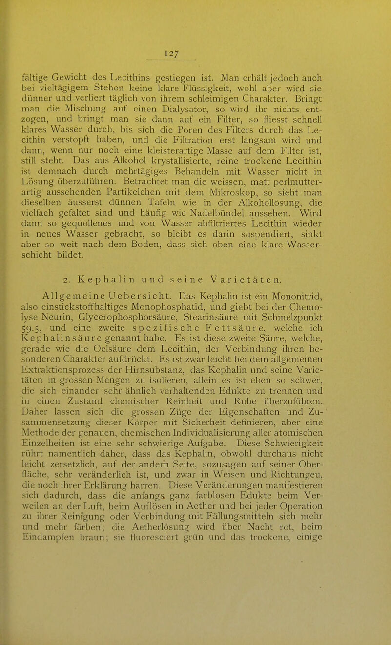 faltige Gewicht des Lecithins gestiegen ist. Man erhält jedoch auch bei vieltägigem Stehen keine klare Flüssigkeit, wohl aber wird sie dünner und verliert täglich von ihrem schleimigen Charakter. Bringt man die Mischung auf einen Dialysator, so wird ihr nichts ent- zogen, und bringt man sie dann auf ein Filter, so fliesst schnell klares Wasser durch, bis sich die Poren des Filters durch das Le- cithin verstopft haben, und die Filtration erst langsam wird und dann, wenn nur noch eine kleisterartige Masse auf dem Filter ist, still steht. Das aus Alkohol krystallisierte, reine trockene Lecithin ist demnach durch mehrtägiges Behandeln mit Wasser nicht in Lösung überzuführen. Betrachtet man die weissen, matt perlmutter- artig aussehenden Partikelchen mit dem Mikroskop, so sieht man dieselben äusserst dünnen Tafeln wie in der Alkohollösung, die vielfach gefaltet sind und häufig wie Nadelbündel aussehen. Wird dann so gequollenes und von Wasser abfiltriertes Lecithin wieder in neues Wasser gebracht, so bleibt es darin suspendiert, sinkt aber so weit nach dem Boden, dass sich oben eine klare Wasser- schicht bildet. 2. Kephalin und seine Varietäten. Allgemeine Uebersieht. Das Kephalin ist ein Mononitrid, also einstickstoffhaltiges Monophosphatid, und giebt bei der Chemo- lyse Neurin, Glycerophosphorsäure, Stearinsäure mit Schmelzpunkt 59.5, und eine zweite spezifische Fettsäure, welche ich Kephalin säure genannt habe. Es ist diese zweite Säure, welche, gerade wie die Oelsäure dem Lecithin, der Verbindung ihren be- sonderen Charakter aufdrückt. Es ist zwar leicht bei dem allgemeinen Extraktionsprozess der Hirnsubstanz, das Kephalin und seine Varie- täten in grossen Mengen zu isolieren, allein es ist eben so schwer, die sich einander sehr ähnlich verhaltenden Edukte zu trennen und in einen Zustand chemischer Reinheit und Ruhe überzuführen. Daher lassen sich die grossen Züge der Eigenschaften und Zu- sammensetzung dieser Körper mit Sicherheit definieren, aber eine Methode der genauen, chemischen Individualisierung aller atomischen Einzelheiten ist eine sehr schwierige Aufgabe. Diese Schwierigkeit rührt namentlich daher, dass das Kephalin, obwohl durchaus nicht leicht zcrsetzlich, auf der andern Seite, sozusagen auf seiner Ober- fläche, sehr veränderlich ist, und zwar in Weisen und Richtungen, die noch ihrer Erklärung harren. Diese Veränderungen manifestieren sich dadurch, dass die anfangs ganz farblosen Edukte beim Ver- weilen an der Luft, beim Auflösen in Aether und bei jeder Operation zu ihrer Reinigung oder Verbindung mit Fällungsmitteln sich mehr und mehr färben; die Aetherlösung wird über Nacht rot, beim Eindampfen braun; sie fluoresciert grün und das trockene, einige