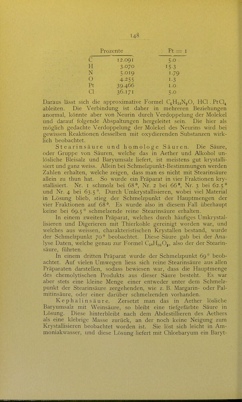 Prozente Pt = I C H N O Pt Cl 12.091 3.070 5.019 4-255 39.466 36.171 5.0 153 1.79 1-3 1.0 5.0 Daraus lässt sich die approximative Formel C5H14N2O, HCl. PtC]4 ableiten. Die Verbindung ist daher in mehreren Beziehungen anormal, könnte aber von Neurin durch Verdoppelung der Molekel und darauf folgende Abspaltungen hergeleitet sein. Die hier als möglich gedachte Verdoppelung der Molekel des Neurins wird bei gewissen Reaktionen desselben mit oxydierenden Substanzen wirk- lich beobachtet. Stearinsäure und homologe Säuren. Die Säure, oder Gruppe von Säuren, welche das in Aether und Alkohol un- lösliche Bleisalz und Baryumsalz liefert, ist meistens gut krystalli- siert und ganz weiss. Allein bei Schmelzpunkt-Bestimmungen werden Zahlen erhalten, welche zeigen, dass man es nicht mit Stearinsäure allein zu thun hat. So wurde ein Präparat in vier Fraktionen kry- stallisiert. Nr. i schmolz bei 68, Nr. 2 bei 66°, Nr. 3 bei 62.5° und Nr. 4 bei 63.5 Durch Umkrystallisieren, wobei viel Material in Lösung blieb, stieg der Schmelzpunkt der Hauptmengen der vier Fraktionen auf 68. Es wurde also in diesem Fall überhaupt keine bei 69.5  schmelzende reine Stearinsäure erhalten. In einem zweiten Präparat, welches durch häufiges Umkrystal- lisieren und Digerieren mit Thierkohle gereinigt worden war, und welches aus weissen, charakteristischen Krystallen bestand, wurde der Schmelzpunkt 70 beobachtet. Diese Säure gab bei der Ana- lyse Daten, welche genau zur Formel CiKHggOj, also der der Stearin- säure, führten. In einem dritten Präparat wurde der Schmelzpunkt 69*^ beob- achtet. Auf vielen Umwegen Hess sich reine Stearinsäure aus allen Präparaten darstellen, sodass bewiesen war, dass die Hauptmenge des chemolytischen Produkts aus dieser Säure besteht. Es war aber stets eine kleine Menge einer entweder unter dem Schmelz- punkt der Stearinsäure zergehenden, wie z. B. Margarin- oder Pal- mitinsäure, oder einer darüber schmelzenden vorhanden. Kephalinsäure. Zersetzt man das in Aether lösliche Baryumsalz mit Weinsäure, so bleibt eine tiefgefärbte Säure in Lösung. Diese hinterbleibt nach dem Abdestillieren des Aethers als eine klebrige Masse zurück, an der noch keine Neigung zum Krystallisieren beobachtet worden ist. Sie löst sich leicht in Am- moniakwasser, und diese Lösung liefert mit Chlorbaryum ein Baryt-
