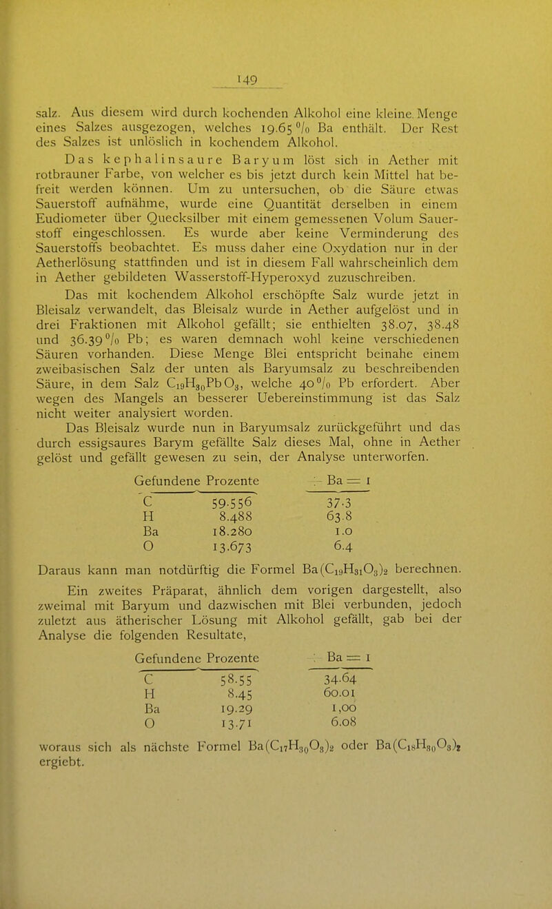 salz. Aus diesem wird durch kochenden AUvohol eine kleine. Menge eines Salzes ausgezogen, welches 19.65 /o Ba endiält. Der Rest des Salzes ist unlöslich in kochendem Alkohol. Das kephalinsaure Baryum löst sich in Aethcr mit rotbrauner Farbe, von welcher es bis jetzt durch kein Mittel hat be- freit werden können. Um zu untersuchen, ob die Säure etwas Sauerstoff aufnähme, wurde eine Quantität derselben in einem Eudiometer über Quecksilber mit einem gemessenen Volum Sauer- stoff eingeschlossen. Es wurde aber keine Verminderung des Sauerstoffs beobachtet. Es muss daher eine Oxydation nur in der Aetherlösung stattfinden und ist in diesem Fall wahrscheinUch dem in Aether gebildeten Wasserstoff-Hyperoxyd zuzuschreiben. Das mit kochendem Alkohol erschöpfte Salz wurde jetzt in Bleisalz verwandelt, das Bleisalz wurde in Aether aufgelöst und in drei Fraktionen mit Alkohol gefällt; sie enthielten 38.07, 38.48 und 36.39 /o Pb; es waren demnach wohl keine verschiedenen Säuren vorhanden. Diese Menge Blei entspricht beinahe einem zweibasischen Salz der unten als Baryumsalz zu beschreibenden Säure, in dem Salz CioHj^PbOy, welche 40*^/0 Pb erfordert. Aber wegen des Mangels an besserer Uebereinstimmung ist das Salz nicht weiter analysiert worden. Das Bleisalz wurde nun in Baryumsalz zurückgeführt und das durch essigsaures Barym gefällte Salz dieses Mal, ohne in Aether gelöst und gefällt gewesen zu sein, der Analyse unterworfen. Gefundene Prozente > Ba = i C 59-556 37-3 H 8.488 63.8 Ba 18.280 1.0 O 13.673 6.4 Daraus kann man notdürftig die Formel Ba(Ci9H3i03)2 berechnen. Ein zweites Präparat, ähnlich dem vorigen dargestellt, also zweimal mit Baryum und dazwischen mit Blei verbunden, jedoch zuletzt aus ätherischer Lösung mit Alkohol gefällt, gab bei der Analyse die folgenden Resultate, Gefundene Prozente : Ba = i c 58.55 34-64 H 8.45 60.01 Ba 19.29 1,00 O 13.71 6.08 woraus sich als nächste Formel Ba(Ci7H3o03)2 oder Ba(Ci8Hs,)08)j ergiebt.
