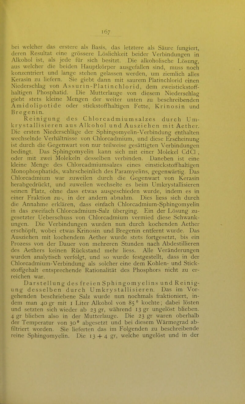 bei welcher das erstero als Basis, das letztere als Säure fungiert, deren Resultat eine grössere Löslichkeit beider Verbindungen in P Alkohol ist, als jede für sich besitzt. Die alkoholische Lösung, aus welcher die beiden Hauptkörper ausgefallen sind, muss noch konzentriert und lange stehen gelassen werden, um ziemlich alles Kerasin zu liefern. Sie giebt dann mit saurem Platinchlorid einen Niederschlag von Assurin-Platinchlorid, dem zweistickstoff- haltigen Phosphatid. Die Mutterlauge von diesem Niederschlag giebt stets kleine Mengen der weiter unten zu beschreibenden Amidolipotide oder stickstoffhaltigen Fette, Krinosin und Bregenin. Reinigung des Chlorcadmiumsalzes durch U m- krystallisieren aus Alkohol und Ausziehen mitAether. Die ersten Niederschläge der Sphingomyelin-Verbindung enthalten wechselnde Verhältnisse von Chlorcadmium, vmd diese Erscheinung ist durch die Gegenwart von nur teilweise gesättigten Verbindungen bedingt. Das Sphingomyelin kann sich mit einer Molekel CdCl , oder mit zwei Molekeln desselben verbinden. Daneben ist eine kleine Menge des Chlorcadmiumsalzes eines einstick.stoffhaltigen Monophosphatids, wahrscheinlich des Paramyelins, gegenwärtig. Das Chlorcadmium war zuweilen durch die Gegenwart von Kerasin herabgedrückt, und zuweilen wechselte es beim Umkrystallisieren seinen Platz, ohne dass etwas ausgeschieden wurde, indem es in 9 einer Fraktion zu-, in der andern abnahm. Dies Hess sich durch die Annahme erklären, dass einfach Chlorcadmium-Sphingomyelin in das zweifach Chlorcadmium-Salz überging. Ein der Lösung zu- gesetzter Ueberschuss von Chlorcadmium vermied diese Schwank- ungen. Die Verbindungen wurden nun durch kochenden Aether erschöpft, wobei etwas Krinosin vmd Bregenin entfernt wurde. Das Ausziehen mit kochendem Aether wurde stets fortgesetzt, bis ein Prozess von der Dauer von mehreren Stunden nach Abdestillieren des Aethers keinen Rückstand mehr Hess. Alle Veränderungen wurden analytisch verfolgt, und so wurde festgestellt, dass in der Chlorcadmium-Verbindung als solcher eine dem Kohlen- und Stick- .stoffgehalt entsprechende Rationalität des Phosphors nicht zu er- reichen war. Darstellung des freien Sphingomyelins und Reinig- ung desselben durch Umkrystallisieren. Das im Vor- gehenden beschriebene Salz wurde nun nochmals fraktioniert, in- dem man 40 gr mit l Liter Alkohol von 85 ° kochte; dabei lösten und setzten sich wieder ab 23 gr, während I3gr ungelöst blieben. 4 gr blieben also in der Mutterlauge. Die 23 gr waren oberhalb der Temperatur von 30° abgesetzt und bei diesem Wärmegrad ab- filtriert worden. Sie lieferten das im Folgenden zu beschreibende reine Sphingomyelin. Die 134-4 gr, welche ungelöst und in der