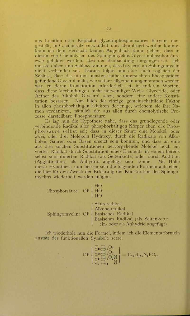 aus Lecithin oder Kephalin glycerinphosphorsaures Baryum dar- gestellt, in Calciumsalz verwandelt und identifiziert werden konnte, kann ich dem Verdacht keinen Augenblick Raum geben, dass in diesen vier Chemolysen des Sphingomyelins Glycerinphosphorsäure zwar gebildet worden, aber der Beobachtung entgangen sei. Ich musste daher zum Schluss kommen, dass Glycerol im Sphingomyelin nicht vorhanden sei. Daraus folgte nun aber auch sogleich der Schluss, dass das in den meisten seither untersuchten Phosphatiden gefundene Glycerol nicht, wie seither allgemein angenommen worden war, zu deren Konstitution erforderlich sei, in anderen Worten, dass diese Verbindungen nicht notwendiger Weise Glyceride, oder Aether des Alkohols Glycerol seien, sondern eine andere Konsti- tution besässen. Nun blieb der einzige gemeinschaftliche Faktor in allen phosphorhahigen Edukten derjenige, welchem sie ihre Na- men verdankten, nämlich die aus allen durch chemolytische Pro- zesse darstellbare Phosphorsäure. Es lag nun die Hypothese nahe, dass das grundlegende oder verbindende Radikal aller phosphorhaltigen Körper eben die Phos- phorsäure selbst sei; dass in dieser Säure eine Molekel, oder zwei, oder drei Molekeln Hydroxyl durch die Radikale von Alko- holen, Säuren oder Basen ersetzt sein könnten, und dass an eine aus drei solchen Substitutionen hervorgehende Molekel noch ein viertes Radikal durch Substitution eines Elements in einem bereits selbst substituierten Radikal (als Seitenkette) oder durch Addition (Agglutination) als Anhydrid angefügt sein könne. Mit Hülfe dieser Hypothese nun Hessen sich die folgenden Formeln aufstellen, die hier für den Zweck der Erklärung der Konstitution des Sphingo- myelins wiederholt werden mögen. Ich wiederhole nun die Formel, indem ich die Elementarformeln anstatt der funktionellen Symbole setze. { HO Phosphorsäure: OP HO I HO Sphingomyelin: OP Säureradikal Alkoholradikal Basisches Radikal Basisches Radikal (als Seitenkette ein- oder als Anhydrid angefügt). OP Ci^H^^O^N QHi, N - QsH.i^N.PO,.