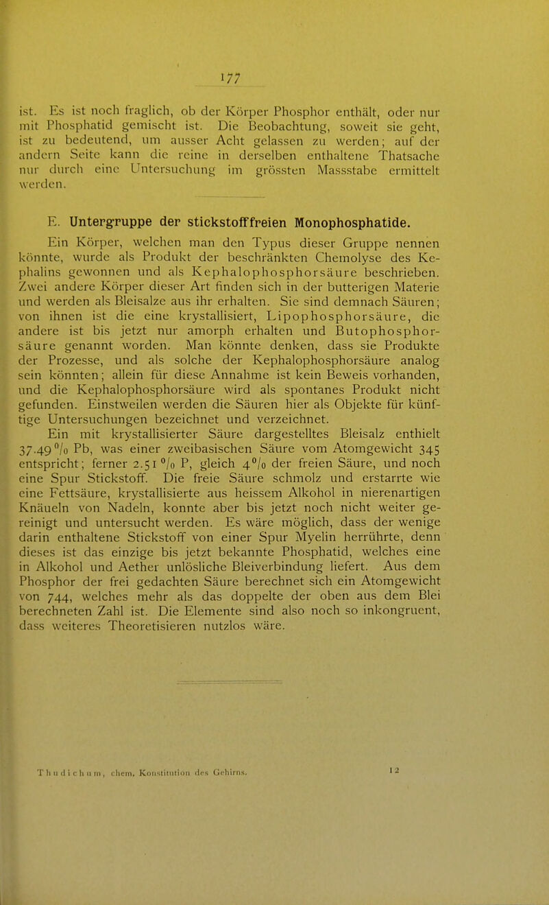 ist. Es ist noch fraglich, ob der Körper Phosphor enthält, oder nur mit Phosphatid gemischt ist. Die Beobachtung, soweit sie geht, ist zu bedeutend, um ausser Acht gelassen zu werden; auf der andern Seite kann die reine in derselben enthaltene Thatsache nur dmxh eine Untersuchung im grössten Massstabe ermittelt werden. E. Untergruppe der stickstofffreien Monophosphatide. Ein Körper, welchen man den Typus dieser Gruppe nennen könnte, wurde als Produkt der beschränkten Chemolyse des Ke- phalins gewonnen und als Kephalophosphorsäure beschrieben. Zwei andere Körper dieser Art finden sich in der butterigen Materie und werden als Bleisalze aus ihr erhalten. Sie sind demnach Säuren; von ihnen ist die eine krystallisiert, Lipophosp hör säure, die andere ist bis jetzt nur amorph erhalten und Butophosphor- säure genannt worden. Man könnte denken, dass sie Produkte der Prozesse, und als solche der Kephalophosphorsäure analog sein könnten; allein für diese Annahme ist kein Beweis vorhanden, und die Kephalophosphorsäure wird als spontanes Produkt nicht gefunden. Einstweilen werden die Säuren hier als Objekte für künf- tige Untersuchungen bezeichnet und verzeichnet. Ein mit krystallisierter Säure dargestelltes Bleisalz enthielt 37.49 /o Pb, was einer zweibasischen Säure vom Atomgewicht 345 entspricht; ferner 2.51 °/o P, gleich 4^/0 der freien Säure, und noch eine Spur Stickstoff. Die freie Säure schmolz und erstarrte wie eine Fettsäure, krystallisierte aus heissem Alkohol in nierenartigen Knäueln von Nadeln, konnte aber bis jetzt noch nicht weiter ge- reinigt und untersucht werden. Es wäre möglich, dass der wenige darin enthaltene Stickstoff von einer Spur Myelin herrührte, denn dieses ist das einzige bis jetzt bekannte Phosphatid, welches eine in Alkohol und Aether unlösliche ßleiverbindung liefert. Aus dem Phosphor der frei gedachten Säure berechnet sich ein Atomgewicht von 744, welches mehr als das doppelte der oben aus dem Blei berechneten Zahl ist. Die Elemente sind also noch so inkongruent, dass weiteres Theoretisieren nutzlos wäre. T h u tl i c h 11 IM , cliein. KoiisiiinliDii des Gi'hirns. 12