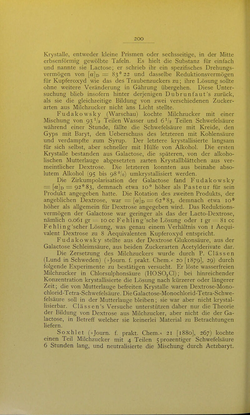 Krystalle, entweder kleine Prismen oder sechsseitige, in der Mitte erbsenförmig gewölbte Tafeln. Es hielt die Substanz für einfach und nannte sie Lactose; er schrieb ihr ein spezifisches Drehungs- vermögen von [a]-D = 83 22 und dasselbe Reduktionsvermögen für Kupferoxyd wie das des Traubenzuckers zu; ihre Lösung sollte ohne weitere Veränderung in Gährung übergehen. Diese Unter- suchung blieb insofern hinter derjenigen Dubrunfaut's zurück, als sie die gleichzeitige Bildung von zwei verschiedenen Zucker- arten aus Milchzucker nicht ans Licht stellte. Fudakowsky (Warschau) kochte Milchzucker mit einer Mischung von 93^/2 Teilen Wasser und 6V2 Teilen Schwefelsäure während einer Stunde, fällte die Schwefelsäure mit Kreide, den Gyps mit Baryt, den Ueberschuss des letzteren mit Kohlensäure und verdampfte zum Syrup. Der letztere krystallisierte langsam für sich selbst, aber schneller mit Hülfe von Alkohol. Die ersten Krystalle bestanden aus Galactose, die späteren, von der alkoho- lischen Mutterlauge abgesetzten zarten Krystallblättchen aus ver- meintlicher Dextrose. Die letzteren konnten aus beinahe abso- lutem Alkohol (95 bis 98 /o) umkrystallisiert werden. Die Zirkumpolarisation der Galactose fand Fudakowsky = [a]i) = 92*^83, demnach etwa 10° höher als Pasteur für sein Produkt angegeben hatte. Die Rotation des zweiten Produkts, der angeblichen Dextrose, war = [ajo = 62°83, demnach etwa 10*' höher als allgemein für Dextrose angegeben wird. Das Reduktions- vermögen der Galactose war geringer als das der Lacto-Dextrose, nämlich 0.061 gr = 10 cc Fehling'sehe Lösung oder i gr = 81 cc Fehling'scher Lösung, was genau einem Verhältnis von i Aequi- valent Dextrose zu 8 Aequivalenten Kupferoxyd entspricht. Fudakowsky stellte aus der Dextrose Glukonsäure, aus der Galactose Schleimsäure, aus beiden Zuckerarten Acetylderivate dar. Die Zersetzung des Milchzuckers wurde durch P. Clässen (Lund in Schweden) (»Journ. f. prakt. Chem.« 20 [1879], 29) durch folgende Experimente zu bestätigen versucht. Er löste wasserfreien Milchzucker in Chlorsulphonsäure (HOSOjCl); bei hinreichender Konzentration krystallisierte die Lösung nach kürzerer oder längerer Zeit; die von Mutterlauge befreiten Krystalle waren Dextrose-Mono- chlorid-Tetra-Schwefelsäure. DieGalactose-Monochlorid-Tetra-Schwe- felsäure soll in der Mutterlauge bleiben; sie war aber nicht krystal- lisierbar. Cläss en's Versuche unterstützen daher nur die Theorie der Bildung von Dextrose aus Milchzucker, aber nicht die der Ga- lactose, in Betreff welcher sie keinerlei Material zu Betrachtungen liefern. Soxhlet (»Journ. f. prakt. Chem.^ 21 [1880], 267) kochte einen Teil Milchzucker mit 4 Teilen 5 prozentiger Schwefelsäure 6 Stunden lang, und neutralisierte die Mischung durch Aetzbaryt.
