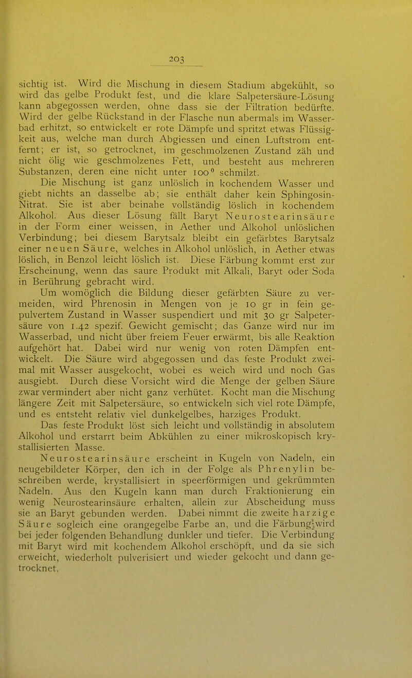 sichtig ist. Wird die Mischung in diesem Stadium abgekühlt, so wird das gelbe Produkt fest, und die klare Salpetersäure-Lösung kann abgegossen werden, ohne dass sie der Filtration bedürfte. Wird der gelbe Rückstand in der Flasche nun abermals im Wasser- bad erhitzt, so entwickelt er rote Dämpfe und spritzt etwas Flüssig- keit aus, welche man durch Abgiessen und einen Luftstrom ent- fernt; er ist, so getrocknet, im geschmolzenen Zustand zäh und nicht ölig wie geschmolzenes Fett, und besteht aus mehreren Substanzen, deren eine nicht unter loo schmilzt. Die Mischung ist ganz unlöslich in kochendem Wasser und giebt nichts an dasselbe ab; sie enthält daher kein Sphingosin- Nitrat. Sie ist aber beinahe vollständig löslich in kochendem Alkohol. Aus dieser Lösung fällt Baryt Ne u r ost e a r ins äu r c in der Form einer weissen, in Aether und Alkohol unlöslichen Verbindung; bei diesem Barytsalz bleibt ein gefärbtes Barytsalz einer neuen Säure, welches in Alkohol unlöslich, in Aether etwas löslich, in Benzol leicht löslich ist. Diese Färbung kommt erst zur Erscheinung, wenn das saure Produkt mit Alkali, Baryt oder Soda in Berührung gebracht wird. Um womöglich die Bildung dieser gefärbten Säure zu ver- meiden, wird Phrenosin in Mengen von je lO gr in fein ge- pulvertem Zustand in Wasser suspendiert und mit 30 gr Salpeter- säure von 1.42 spezif. Gewicht gemischt; das Ganze wird nur im Wasserbad, und nicht über freiem Feuer erwärmt, bis alle Reaktion aufgehört hat. Dabei wird nur wenig von roten Dämpfen ent- wickelt. Die Säure wird abgegossen und das feste Produkt zwei- mal mit Wasser ausgekocht, wobei es weich wird und noch Gas ausgiebt. Durch diese Vorsicht wird die Menge der gelben Säure zwar vermindert aber nicht ganz verhütet. Kocht man die Mischung längere Zeit mit Salpetersäure, so entwickeln sich viel rote Dämpfe, und es entsteht relativ viel dunkelgelbes, harziges Produkt. Das feste Produkt löst sich leicht und vollständig in absolutem Alkohol und erstarrt beim Abkühlen zu einer mikroskopisch kry- stallisierten Masse. Neurostearinsäure erscheint in Kugeln von Nadeln, ein neugebildeter Körper, den ich in der Folge als Phrenylin be- schreiben werde, krystallisiert in speerförmigen und gekrümmten Nadeln. Aus den Kugeln kann man durch Fraktionierung ein wenig Neurostearinsäure erhalten, allein zur Abscheidung muss sie an Baryt gebunden werden. Dabei nimmt die zweite harzige Säure sogleich eine orangegelbe Farbe an, und die Färbung-wird bei jeder folgenden Behandlung dunkler und tiefer. Die Verbindung mit Baryt wird mit kochendem Alkohol erschöpft, und da sie sich erweicht, wiederholt pulverisiert und wieder gekocht und dann ge- trocknet,