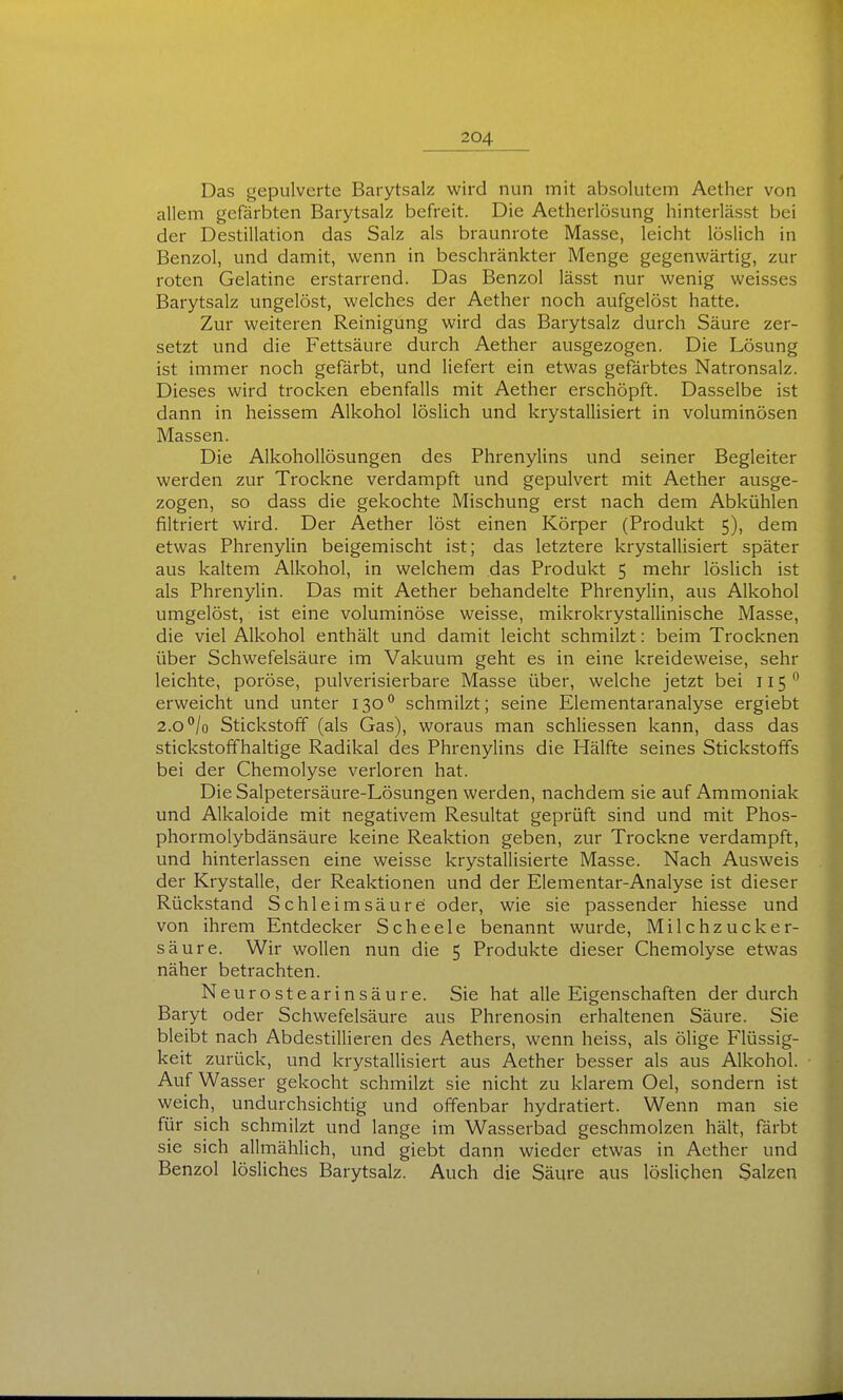 Das gepulverte Barytsalz wird nun mit absolutem Aether von allem gefärbten Barytsalz befreit. Die Aetherlösung hinterlässt bei der Destillation das Salz als braunrote Masse, leicht löslich in Benzol, und damit, wenn in beschränkter Menge gegenwärtig, zur roten Gelatine erstarrend. Das Benzol lässt nur wenig weisses Barytsalz ungelöst, welches der Aether noch aufgelöst hatte. Zur weiteren Reinigung wird das Barytsalz durch Säure zer- setzt und die Fettsäure durch Aether ausgezogen. Die Lösung ist immer noch gefärbt, und liefert ein etwas gefärbtes Natronsalz. Dieses wird trocken ebenfalls mit Aether erschöpft. Dasselbe ist dann in heissem Alkohol löslich und krystallisiert in voluminösen Massen. Die Alkohollösungen des Phrenylins und seiner Begleiter werden zur Trockne verdampft und gepulvert mit Aether ausge- zogen, so dass die gekochte Mischung erst nach dem Abkühlen filtriert wird. Der Aether löst einen Körper (Produkt 5), dem etwas Phrenylin beigemischt ist; das letztere krystallisiert später aus kaltem Alkohol, in welchem das Produkt 5 mehr löslich ist als Phrenylin. Das mit Aether behandelte Phrenylin, aus Alkohol umgelöst, ist eine voluminöse weisse, mikrokrystallinische Masse, die viel Alkohol enthält und damit leicht schmilzt: beim Trocknen über Schwefelsäure im Vakuum geht es in eine kreideweise, sehr leichte, poröse, pulverisierbare Masse über, welche jetzt bei 115 *• erweicht und unter 130*^ schmilzt; seine Elementaranalyse ergiebt 2.0 /o Stickstoff (als Gas), woraus man schliessen kann, dass das stickstoffhaltige Radikal des Phrenylins die Hälfte seines Stickstoffs bei der Chemolyse verloren hat. Die Salpetersäure-Lösungen werden, nachdem sie auf Ammoniak und Alkaloide mit negativem Resultat geprüft sind und mit Phos- phormolybdänsäure keine Reaktion geben, zur Trockne verdampft, und hinterlassen eine weisse krystallisierte Masse. Nach Ausweis der Krystalle, der Reaktionen und der Elementar-Analyse ist dieser Rückstand Schleimsäure oder, wie sie passender Messe und von ihrem Entdecker Scheele benannt wurde. Milchzucker- säure. Wir wollen nun die 5 Produkte dieser Chemolyse etwas näher betrachten. Neurostearinsäure. Sie hat alle Eigenschaften der durch Baryt oder Schwefelsäure aus Phrenosin erhaltenen Säure. Sie bleibt nach Abdestillieren des Aethers, wenn heiss, als ölige Flüssig- keit zurück, und krystallisiert aus Aether besser als aus Alkohol. Auf Wasser gekocht schmilzt sie nicht zu klarem Oel, sondern ist weich, undurchsichtig und offenbar hydratiert. Wenn man sie für sich schmilzt und lange im Wasserbad geschmolzen hält, färbt sie sich allmählich, und giebt dann wieder etwas in Aether und Benzol lösliches Barytsalz. Auch die Säure aus löslichen Salzen