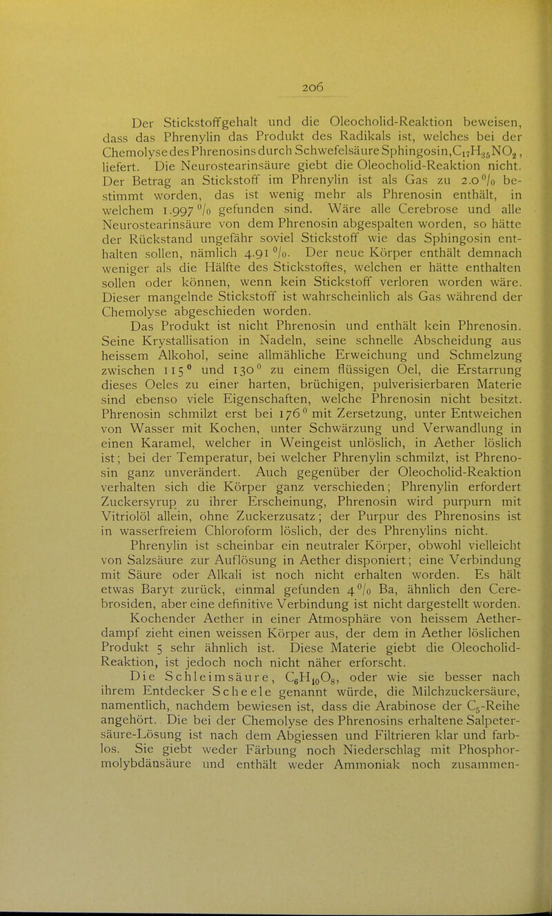 Der Stickstoffgehalt und die Olcocholid-Reaktion beweisen, dass das Phrenylin das Produkt des Radikals ist, welches bei der Chemolyse des Phrenosins durch Schwefelsäure Sphingosin,Ci7H35N02, liefert. Die Neurostearinsäure giebt die Oleocholid-Reaktion nicht. Der Betrag an Stickstoff im Phrenylin i.st als Gas zu 2.0''/o be- stimmt worden, das ist wenig mehr als Phrenosin enthält, in welchem l .997 /o gefunden sind. Wäre alle Cerebrose und alle Neurostearinsäure von dem Phrenosin abgespalten worden, so hätte der Rückstand ungefähr soviel Stickstoff wie das Sphingosin ent- halten sollen, nämlich 4.91 °/o. Der neue Körper enthält demnach weniger als die Hälfte des Stickstoffes, welchen er hätte enthalten sollen oder können, wenn kein Stickstoff verloren worden wäre. Dieser mangelnde Stickstoff ist wahrscheinlich als Gas während der Chemolyse abgeschieden worden. Das Produkt ist nicht Phrenosin und enthält kein Phrenosin. Seine Krystallisation in Nadeln, seine schnelle Abscheidung aus heissem Alkohol, seine allmähliche Erweichung und Schmelzung zwischen 115° und 130 zu einem flüssigen Oel, die Erstarrung dieses Oeles zu einer harten, brüchigen, pulverisierbaren Materie sind ebenso viele Eigenschaften, welche Phrenosin nicht besitzt. Phrenosin schmilzt erst bei 176 mit Zersetzung, unter Entweichen von Wasser mit Kochen, unter Schwärzung und Verwandlung in einen Karamel, welcher in Weingeist unlöslich, in Aether löslich ist; bei der Temperatur, bei welcher Phrenylin schmilzt, ist Phreno- sin ganz unverändert. Auch gegenüber der Oleocholid-Reaktion verhalten sich die Körper ganz verschieden; Phrenylin erfordert Zuckersyrup zu ihrer Erscheinung, Phrenosin wird purpurn mit Vitriolöl allein, ohne Zuckerzusatz; der Purpur des Phrenosins ist in wasserfreiem Chloroform löslich, der des Phrenylins nicht. Phrenylin ist scheinbar ein neutraler Körper, obwohl vielleicht von Salzsäure zur Auflösung in Aether disponiert; eine Verbindung mit Säure oder Alkali ist noch nicht erhalten worden. Es hält etwas Baryt zurück, einmal gefunden 4*^/0 Ba, ähnlich den Cere- brosiden, aber eine definitive Verbindung ist nicht dargestellt worden. Kochender Aether in einer Atmosphäre von heissem Aether- dampf zieht einen weissen Körper aus, der dem in Aether löslichen Produkt 5 sehr ähnlich ist. Diese Materie giebt die Oleocholid- Reaktion, ist jedoch noch nicht näher erforscht. Die Schleimsäure, CgHioOg, oder wie sie besser nach ihrem Entdecker Scheele genannt würde, die Milchzuckersäure, namentlich,, nachdem bewiesen ist, dass die Arabinose der Cg-Reihe angehört. Die bei der Chemolyse des Phrenosins erhaltene Salpeter- säure-Lösung ist nach dem Abgiessen und Filtrieren klar und farb- los. Sie giebt weder Färbung noch Niederschlag mit Phosphor- molybdänsäure und enthält weder Ammoniak noch zusammen-