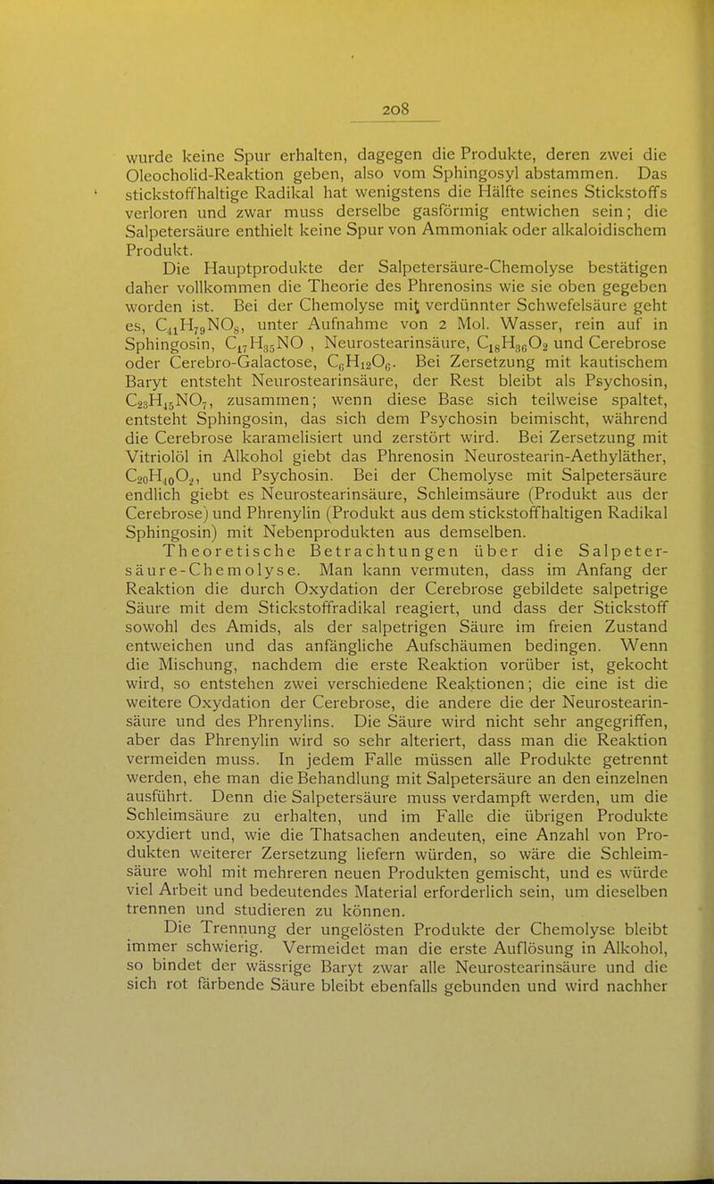 wurde keine Spur erhalten, dagegen die Produkte, deren zwei die Oleocholid-Reaktion geben, also vom Sphingosyl abstammen. Das stickstoffhaltige Radikal hat wenigstens die Hälfte seines Stickstoffs verloren und zwar muss derselbe gasförmig entwichen sein; die Salpetersäure enthielt keine Spur von Ammoniak oder alkaloidischem Produkt. Die Hauptprodukte der Salpetersäure-Chemolyse bestätigen daher vollkommen die Theorie des Phrenosins wie sie oben gegeben worden ist. Bei der Chemolyse mi^ verdünnter Schwefelsäure geht es, QiHygNOg, unter Aufnahme von 2 Mol. Wasser, rein auf in Sphingosin, Cj^HgsNO , Neurostearinsäure, CigHgßOa und Cerebrose oder Cerebro-Galactose, CcHi20c. Bei Zersetzung mit kautischem Baryt entsteht Neurostearinsäure, der Rest bleibt als Psychosin, C23H45NO7, zusammen; wenn diese Base sich teilweise spaltet, entsteht Sphingosin, das sich dem Psychosin beimischt, während die Cerebrose karamelisiert und zerstört wird. Bei Zersetzung mit Vitriolöl in Alkohol giebt das Phrenosin Neurostearin-Aethyläther, C2oHjoO^, und Psychosin. Bei der Chemolyse mit Salpetersäure endlich giebt es Neurostearinsäure, Schleimsäure (Produkt aus der Cerebrose) und PhrenyUn (Produkt aus dem stickstoffhaltigen Radikal Sphingosin) mit Nebenprodukten aus demselben. Theoretische Betrachtungen über die Salpeter- säure-Chemolyse. Man kann vermuten, dass im Anfang der Reaktion die durch Oxydation der Cerebrose gebildete salpetrige Säure mit dem Stickstoffradikal reagiert, und dass der Stickstoff sowohl des Amids, als der salpetrigen Säure im freien Zustand entweichen und das anfängliche Aufschäumen bedingen. Wenn die Mischung, nachdem die erste Reaktion vorüber ist, gekocht wird, so entstehen zwei verschiedene Reaktionen; die eine ist die weitere Oxydation der Cerebrose, die andere die der Neurostearin- säure und des Phrenylins. Die Säure wird nicht sehr angegriffen, aber das PhrenyUn wird so sehr alteriert, dass man die Reaktion vermeiden muss. In jedem Falle müssen alle Produkte getrennt werden, ehe man die Behandlung mit Salpetersäure an den einzelnen ausführt. Denn die Salpetersäure muss verdampft werden, um die Schleimsäure zu erhalten, und im Falle die übrigen Produkte oxydiert und, wie die Thatsachen andeuten, eine Anzahl von Pro- dukten weiterer Zersetzung liefern würden, so wäre die Schleim- säure wohl mit mehreren neuen Produkten gemischt, und es würde viel Arbeit und bedeutendes Material erforderlich sein, um dieselben trennen und studieren zu können. Die Trennung der ungelösten Produkte der Chemolyse bleibt immer schwierig. Vermeidet man die erste Auflösung in Alkohol, so bindet der wässrige Baryt zwar alle Neurostearinsäure und die sich rot färbende Säure bleibt ebenfalls gebunden und wird nachher