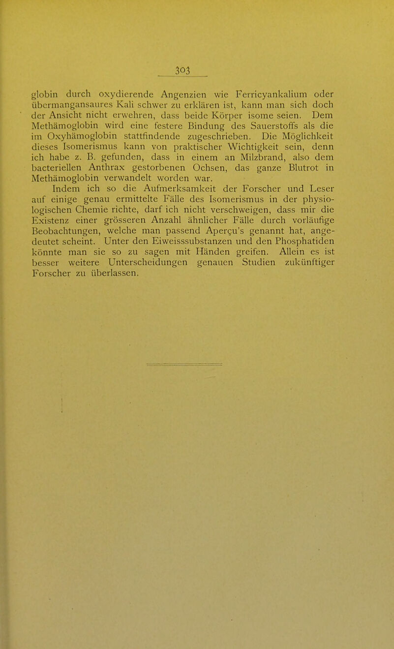 globin durch oxydierende Angenzien wie Ferricyankalium oder übermangansaures Kali schwer zu erklären ist, kann man sich doch der Ansicht nicht erwehren, dass beide Körper isome seien. Dem Methämoglobin wird eine festere Bindung des Sauerstoffs als die im Oxyhämoglobin stattfindende zugeschrieben. Die Möglichkeit dieses Isomerismus kann von praktischer Wichtigkeit sein, denn ich habe z. B. gefunden, dass in einem an Milzbrand, also dem bacteriellen Anthrax gestorbenen Ochsen, das ganze Blutrot in Methämoglobin verwandelt worden war. Indem ich so die Aufmerksamkeit der Forscher und Leser auf einige genau ermittelte Fälle des Isomerismus in der physio- logischen Chemie richte, darf ich nicht verschweigen, dass mir die Existenz einer grösseren Anzahl ähnlicher Fälle durch vorläufige Beobachtungen, welche man passend Apergu's genannt hat, ange- deutet scheint. Unter den Eiweisssubstanzen und den Phosphatiden könnte man sie so zu sagen mit Händen greifen. Allein es ist besser weitere Unterscheidungen genauen Studien zukünftiger Forscher zu überlassen.