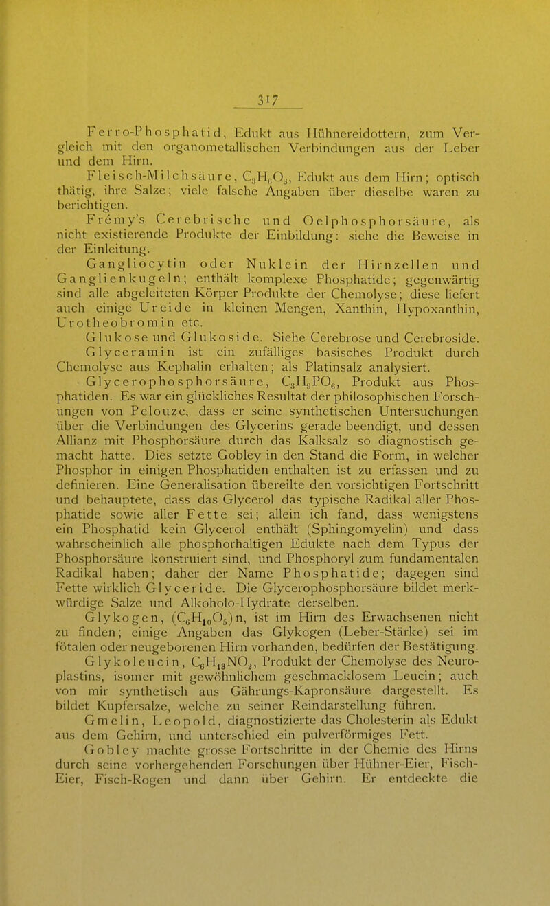 FeiTo-Phosphatid, Edukt aus Hühncreidottern, zum Ver- tjlcich mit den organometallischen Verbindungen aus der Leber und dem Hirn. Fleisch-Milchsäure, C,H,;Oa, Edukt aus dem Hirn; optisch thätig, ihre Salze; viele falsche Angaben über dieselbe waren zu berichtigen. Fremy's Cerebrischc und O elph o s p h o r s äu r e, als nicht existierende Produkte der Einbildung: siehe die Beweise in der Einleitung. Gangliocytin oder Nuklein der Hirnzellen und Ganglien kugeln; enthält komplexe Phosphatide; gegenwärtig sind alle abgeleiteten Körper Produkte der Chemolyse; diese liefert auch einige Ureide in kleinen Mengen, Xanthin, Hypoxanthin, Urotheobromin etc. Glukose und Glukoside. Siehe Cerebrose und Cerebroside. Glyceramin ist ein zufälliges basisches Produkt durch Chemolyse aus Kephalin erhalten; als Platinsalz analysiert. Glycerophosphorsäure, CgHgPOg, Produkt aus Phos- phatiden. Es war ein glückliches Resultat der philosophischen Forsch- ungen von Pelouze, dass er seine synthetischen Untersuchungen über die Verbindungen des Glycerins gerade beendigt, und dessen Allianz mit Phosphorsäure durch das Kalksalz so diagnostisch ge- macht hatte. Dies setzte Gobley in den Stand die Form, in welcher Phosphor in einigen Phosphatiden enthalten ist zu erfassen und zu definieren. Eine Generalisation übereilte den vorsichtigen Fortschritt und behauptete, dass das Glycerol das typische Radikal aller Phos- phatide sowie aller Fette sei; allein ich fand, dass wenigstens ein Phosphatid kein Glycerol enthält (Sphingomyelin) und dass wahrscheinlich alle phosphorhaltigen Edukte nach dem Typus der Phosphorsäure konstruiert sind, und Phosphoryl zum fundamentalen Radikal haben; daher der Name Phosphatide; dagegen sind Fette wirklich G1 y c e r i d e. Die Glycerophosphorsäure bildet merk- würdige Salze und Alkoholo-Hydrate derselben. Glykogen, (CßHj(,05)n, ist im Hirn des Erwachsenen nicht zu finden; einige Angaben das Glykogen (Leber-Stärke) sei im fötalen oder neugeborenen Hirn vorhanden, bedürfen der Bestätigung. Glykoleucin, CßHis^O^, Produkt der Chemolyse des Neuro- plastins, isomer mit gewöhnlichem geschmacklosem Leucin; auch von mir synthetisch aus Gährungs-Kapronsäure dargestellt. Es bildet Kupfersalze, welche zu seiner Reindarstellung führen. Gmelin, Leopold, diagnostizierte das Cholesterin als Edukt aus dem Gehirn, und unterschied ein pulverförmiges Fett. Gobley machte grosse Fortschritte in der Chemie des Hirns durch seine vorhergehenden I'orschungen über Hühner-Eier, Fisch- Eier, Fisch-Rogen und dann iiber Gehirn. Er entdeckte die