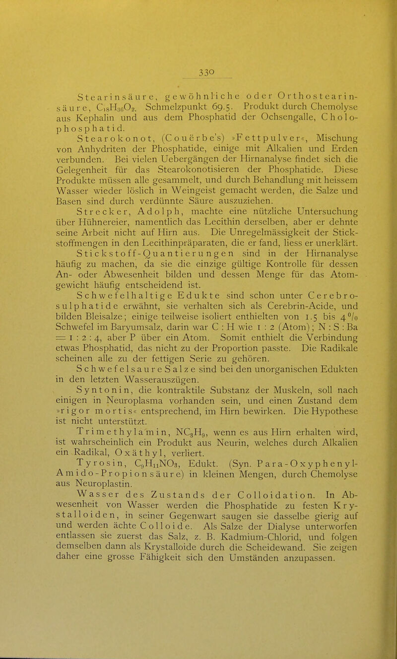 Stearinsäure, gewöhnliche oder O r t h o s t e a r i n- säure, CigHaßOg. Schmelzpunkt 69.5. Produkt durch Chemolyse aus Kephalin und aus dem Phosphatid der Ochsengalle, C h o 1 o- Phosphatid. Stearokonot, (Couerbe's) »F e 11 p u 1 v e r«, Mischung von Anhydriten der Phosphatide, einige mit Alkalien und Erden verbunden. Bei vielen Uebergängen der Hirnanalyse findet sich die Gelegenheit für das Stearokonotisieren der Phosphatide. Diese Produkte müssen alle gesammelt, und durch Behandlung mit heissem Wasser wieder löslich in Weingeist gemacht werden, die Salze und Basen sind durch verdünnte Säure auszuziehen. Strecker, Adolph, machte eine nützliche Untersuchung über Hühnereier, namentlich das Lecithin derselben, aber er dehnte seine Arbeit nicht auf Hirn aus. Die Unregelmässigkeit der Stick- stoffmengen in den Lecithinpräparaten, die er fand, liess er unerklärt. Stickstoff-Quantierungen sind in der Hirnanalyse häufig zu machen, da sie die einzige gültige Kontrolle für dessen An- oder Abwesenheit bilden und dessen Menge für das Atom- gewicht häufig entscheidend ist. Schwefelhaltige Edukte sind schon unter Cerebro- sulphatide erwähnt, sie verhalten sich als Cerebrin-Acide, und bilden Bleisalze; einige teilweise isoliert enthielten von 1.5 bis 4°In Schwefel im Baryumsalz, darin war C : H wie i : 2 (Atom); N : S : Ba = 1:2:4., 3-ber P über ein Atom. Somit enthielt die Verbindung etwas Phosphatid, das nicht zu der Proportion passte. Die Radikale scheinen alle zu der fettigen Serie zu gehören. Schwefelsau reSalze sind bei den unorganischen Edukten in den letzten Wasserauszügen. Syntonin, die kontraktile Substanz der Muskeln, soll nach einigen in Neuroplasma vorhanden sein, und einen Zustand dem »rigor mortis« entsprechend, im Hirn bewirken. Die Hypothese ist nicht unterstützt. Trimethylamin, NC3H9, wenn es aus Hirn erhalten wird, ist wahrscheinlich ein Produkt aus Neurin, welches durch Alkalien ein Radikal, Oxäthyl, verliert. Ty rosin, CnHuNOs, Edukt. (Syn. P a r a - O x y p h e n y 1- Amido-Propionsäure) in kleinen Mengen, durch Chemolyse aus Neuroplastin. Wasser des Zu Stands der Colloidation. In Ab- wesenheit von Wasser werden die Phosphatide zu festen Kry- stalloiden, in seiner Gegenwart saugen sie dasselbe gierig auf und werden ächte Colloide. Als Salze der Dialyse unterworfen entlassen sie zuerst das Salz, z. B. Kadmium-Chlorid, und folgen demselben dann als Krystalloide durch die Scheidewand. Sie zeigen daher eine grosse Fähigkeit sich den Umständen anzupassen.