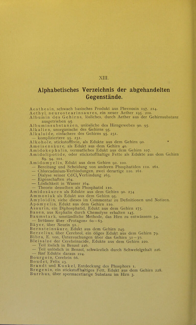 XIII. Alphabetisches Verzeichnis der abgehandelten Gegenstände. Aesthesin, schwach basisches Produkt aus Phrenosin 197. 214. Aethyl, neurostearinsaures, ein neuer Aether 195. 210. Albumin des Gehirns, lösliches, durch Aether aus der Gehirnsubstanz ausgetrieben 95. Albuminsubstanzen, unlösliche des Hirngewebes 90. 95. Alkalien, unorganische des Gehirns 95. Alka leide, einfachere des Gehirns 95. 231. — kompliziertere 95. 231. Alkohole, stickstofffreie, als Edukte aus dem Gehirn 90. ' Ameisensäure, als Edukt aus dem Gehirn 40. Amidokephalin, vermutliches Edukt aus dem Gehirn 107. Amidolipotide, oder stickstoffhaltige Fette als Edukte aus dem Gehirn 89. 94. lOI. Amidomyelin, Edukt aus dem Gehirn 92. 100. — Bereitung und Scheidung von anderen Phosphatiden iio. 161. — Chlorcadmium-Verbindungen, zwei derartige iio. 161. — Dialyse seiner Cd CI2 Verbindung 163. — Eigenschaften 164. — Löslichkeit in Wasser 164. — Theorie desselben als Phosphatid iio. Amidosäuren als Edukte aus dem Gehirn 90. 234 Ammoniak als Edukt aus dem Gehirn 95. Amyloidin, siehe dieses im Commentar zu Definitionen und Notizen. Apomyelin, Edukt aus dem Gehirn iio. Assurin, ein Diphosphatid, Edukt aus dem Gehirn 175. Basen, aus Kephalin durch Chemolyse erhalten 145. Baumstark, umständliche Methode, das Hirn zu entwässern 54. — Irrtümer über »Protagon« 60 — 63. Bayer, über Neurin 51.. Bernsteinsäure, Edukt aus dem Gehirn 245. Berzelius, über Cerebrol, ein öliges Edukt aus dem Gehirn 79. Bibra, E. von, Untersuchungen über das Gehirn 31 — 39. Blei salze der Cerebrinacide, Edukte aus dem Gehirn 220. — Teil löslich in Benzol 226. — Teil unlöslich in Benzol, schwärzlich durch Schwefelgehalt 226. — fünf Edukte daraus 224. Bourgoin, Cerebrin 66. Boudet, Felix 23. Brandt und Kunkel, Entdeckung des Phosphors i. Bregenin, ein stickstoffhaltiges Fett, Edukt aus dem Gehirn 228.