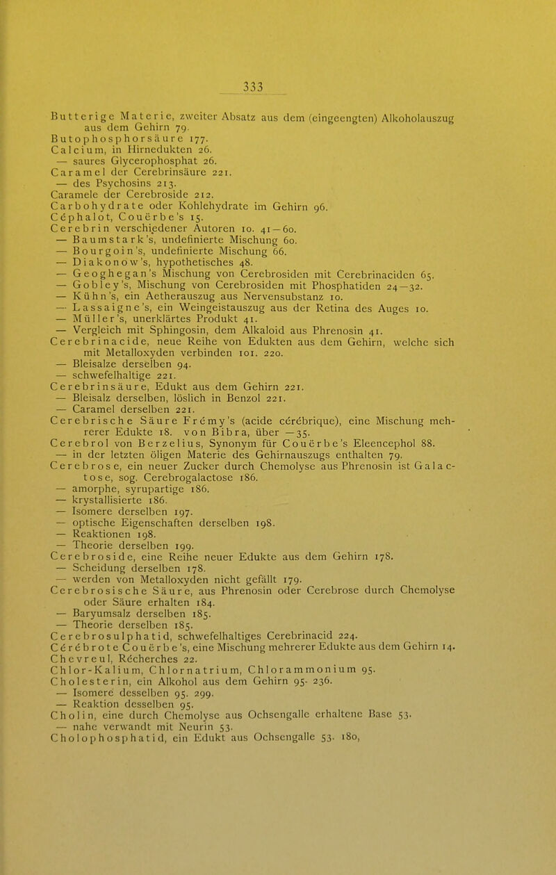 Butterige Materie, zweiter Absatz aus dem (eingeengten) Allcoliolauszug aus dem Gehirn 79. B u t o p Ii o s p h o r s ä u r e 177. Calcium, in Hirnedulvten 26. — saures Giycerophosphat 26. Caramel der Cerebrinsäure 221. — des Psychosins 213. Caramele der Cerebroside 212. Carbohydrate oder Kohlehydrate im Gehirn 96. Cdphalot, Couerbe's 15. Cerebrin verschiedener Autoren 10. 41 — 60. — B a u m s t a r k's, Undefinierte Mischung 60. — Bourgoin's, Undefinierte Mischung 66. — Diakonow's, hypothetisches 48. — Geoghegan's Mischung von Cerebrosiden mit Cerebrinacidcn 65. — Gobley's, Mischung von Cerebrosiden mit Phosphatiden 24—32. — Kühn's, ein Aetherauszug aus Nervensubstanz 10. — Lassaigne's, ein Weingeistauszug aus der Retina des Auges 10. — Müller's, unerklärtes Produkt 41. — Vergleich mit Sphingosin, dem Alkaloid aus Phrenosin 41. Cerebrinacide, neue Reihe von Edukten aus dem Gehirn, welche sich mit Metalloxyden verbinden loi. 220. — Bleisalze derselben 94. — schwefelhaltige 221. Cerebrinsäure, Edukt aus dem Gehirn 221. — Bleisalz derselben, löslich in Benzol 221. — Caramel derselben 221. Cerebrische Säure Fremy's (acide cerebrique), eine Mischung meh- rerer Edukte 18. von Bibra, über —35. Cerebrol von Berzelius, Synonym für Couerbe's Eleencephol 88. — in der letzten öligen Materie des Gehirnauszugs enthalten 79. Cerebrose, ein neuer Zucker durch Chemolysc aus Phrenosin ist Gala c- tose, sog. Cerebrogalactose 186. — amorphe, syrupartige 186. — krystallisierte 186. — Isomere derselben 197. — optische Eigenschaften derselben 198. — Reaktionen 198. — Theorie derselben 199. Cerebroside, eine Reihe neuer Edukte aus dem Gehirn 178. — Scheidung derselben 178. — werden von Metalloxyden nicht gefällt 179. Cerebrosische Säure, aus Phrenosin oder Cerebrose durch Chemolyse oder Säure erhalten 184. — Baryumsalz derselben 185. — Theorie derselben 185. Cerebrosulphatid, schwefelhaltiges Cerebrinacid 224. CördbroteCoucrbe's, eine Mischung mehrerer Edukte aus dem Gehirn 14. Chevreul, Rdcherches 22. Chlor-Kalium, Chlornatrium, Chlorammonium 95. Cholesterin, ein Alkohol aus dem Gehirn 95- 236. — Isomere desselben 95. 299. — Reaktion desselben 95. Chol in, eine durch Chemolyse aus Ochsengalle erhaltene Base 53. — nahe verwandt mit Neurin 53. Cholophosphatid, ein Edukt aus Ochsengalle 53. 180,