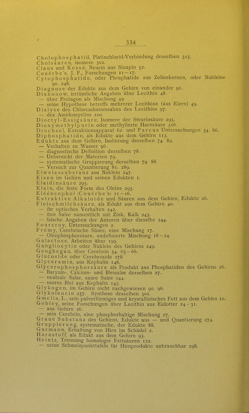 Cholophosphatid, Platinchlorid-Verbindung desselben 315. Cholsäuren, isomere 302. Claus und KesscS, Neurin aus Sinapin 52. Couerbe's, J. P., Forschungen 11 —17. Cytophosphatide, oder Phosphatide aus Zellenkernen, oder Nukleine 90. 248. Diagnose der Edukte aus dem Gehirn von einander 91. Diakonow, irrtümliche Angaben über Lecithin 48. — über Protagon als Mischung 49. — seine Hypothese betreffs mehrerer Lecithine (aus Eiern) 49. Dialyse des Chlorcadmiumsalzes des Lecithins 97. — des Amidomyelins 100. Dioctyl-Essigsäure, Isomere der Stearinsäure 295. Dioxymethylpurin oder methylierte Harnsäure 316. Drechsel, Extraktionsapparat 62. und Parcus Untersuchungen 54. 66. Diphosphatide, als Edukte aus dem Gehirn 113. Edukte aus dem Gehirn, Isolierung derselben 74. 89. — Verhalten zu Wasser 96. — diagnostische Definition derselben 78. — Uebersicht der Materien 79. — systematische Gruppierung derselben 79. 88. — Versuch zur Quantierung 81. 289. Ei Weisssubstanz aus Nuklein 247. Eisen im Gehirn und seinen Edukten i. Elaidinsäure 295. Elain, die feste Form des Oleins 295. Eleencephol (Couerbe'si 11 —16. Extraktive Alkaloide und Säuren aus dem Gehirn, Edukte 26. Fleischmilchsäure, als Edukt aus dem Gehirn 40. — ihr optisches Verhalten 242. — ihre Salze namentlich mit Zink, Kalk 243. — falsche Angaben der Autoren über dieselbe 244. Fourcroy, Untersuchungen 2. Fremy, Cerebrische Säure, eine Mischung 17. — Oleophosphorsäure, Undefinierte Mischung 18-24. Galactose, Arbeiten über 199. Gangliocytin oder Nuklein des Gehirns 249. Geoghegan, über Cerebrin 54. 65-66. Glucoside oder Cerebroside 178. Glyceramin, aus Kephalin 146. Glycerophosphorsäure als Produkt aus Phosphatiden des Gehirns 26 — Baryum-, Calcium- und Bleisalze derselben 27. — neutrale Salze, saure Salze 144. — saures Blei aus Kephalin 145. Glykogen, im Gehirn nicht nachgewiesen 90. 96. Glykoleucin 257. Synthese desselben 301. Gmelin, L., sein pulverförmiges und krystallinisches Fett aus dem Gehirn 10 Gobley, seine Forschungen über Lecithin aus Eidotter 24-31. — aus Gehirn 26. — sein Cerebrin, eine phosphorhaltige Mischung 27. Graue Substanz des Gehirns, Edukte aus — und Quantierung 274. Gruppierung, systematische, der Edukte 88. Gurmann, Erhaltung von Hirn im Schädel 2. Harnstoff, als Edukt aus dem Gehirn 95. Heintz, Trennung homologer Fettsäuren 122. — seine Schmelzpunkttafeln für Hirnproduktc unbrauchbar 29S.