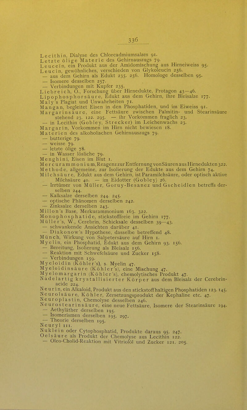 Lecithin, Dialyse des Chlorcadmiumsalzes 91. Letzte ölige Materie des Geliirnauszugs 79. Leucein, ein Produkt aus der Amidomischung aus Hirneiweiss 95. Leu ein, gewöhnliclies, verschieden von Glykoleucin 256. — aus dem Gehirn als Edukt 235. 256. Homologe desselben 95. — Isomere desselben 257. — Verbindungen mit Kupfer 235. Liebreich, O., Forschung über Hirnedukte, Protagon 43—46. Lipophosphorsäure, Edukt aus dem Gehirn, ihre Bleisalze 177. Maly's Plagiat und Unwahrheiten 71. Mangan, begleitet Eisen in den Phosphatiden, und im Eiweiss 91. Margarinsäurc, eine Fettsäure zwischen Palmitin- und Stearinsäure stehend 23. 122. 295. — ihr Vorkommen fraglich 23. — in Lecithin (Gobley, Strecker) im Leichenwachs 23. Mar gar in. Vorkommen im Hirn nicht bewiesen 18. Materien des alkoholischen Gehirnauszugs 79. — butterige 79. — weisse 79. — letzte ölige 78. — in Wasser lösliche 79. Menghini, Eisen im Blut i. Mercurammoniu m, Reagenz zur Entfernung vonSäuren aus Hirnedukten 322. Methode, allgemeine, zur Isolierung der Edukte aus dem Gehirn 74. Milchsäure, Edukt aus dem Gehirn, istParamilchsäure, oder optisch aktive Milchsäure 40. — im Eidotter (Gobley) 26. — Irrtümer von Müller, Goruy-Besanez und Gscheidlen betreffs der- selben 244. — Kalksalze derselben 244. 245. — optische Phänomen derselben 242. — Zinksalze derselben 243. Millon's Base, Merkurammonium 163. 322. Monophosphatide, stickstofffreie im Gehirn 177. Müller's, W., Cerebrin, Schicksale desselben 39—43. — schwankende Ansichten darüber 41. — Diakonow's Hypothese, dasselbe betreffend 48. Münch, Wirkung von Salpetersäure auf Hirn i. Myelin, ein Phosphatid, Edukt aus dem Gehirn 93. 156. — Bereitung, Isolierung als Bleisalz 156. — Reaktion mit Schwefelsäure und Zucker 158. — Verbindungen 159. Myeloidin (Köhler's), s. Myelin 47. Myeloidinsäure (Köhler's), eine Mischung 47. Myelomargarin (Köhler's), chemolytisches Produkt 47. Nadel artig krystallisierter Körper aus dem Bleisalz der Cerebrin- acide 224. Neur in, ein Alkaloid, Produkt aus den stickstoifhaltigen Phosphatiden 123.145. Neurolsäure, Köhler, Zersetzungsprodukt der Kephaline etc. 47. Neuroplastin, Chemolyse desselben 246. Neurostearinsäure, eine neue Fettsäure, Isomere der Stearinsäure 194. — Aethyläther derselben 195. — Isomerismen derselben 195. 297, — Theorie derselben 195. Neuryl iii. Nuklein oder Cytophosphatid, Produkte daraus 95. 247. Oelsäure als Produkt der Chemolyse aus Lecithin 122. — Oleo-Cholid-Reaktion mit Vitriolöl und Zucker 121. 205.