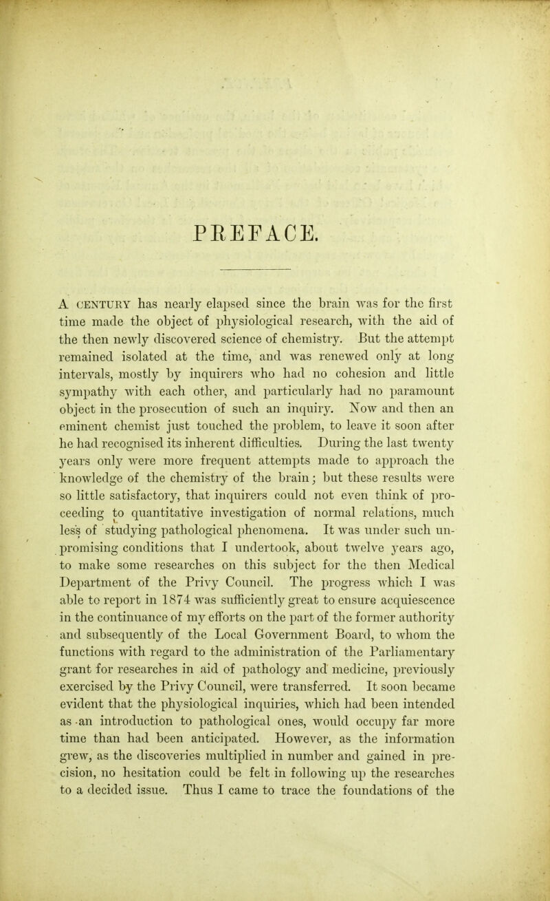 PEEFACE. A CENTURY has nearly elapsed since the brain was for the first time made the object of physiological research, with the aid of the then newly discovered science of chemistry. But the attempt remained isolated at the time, and was renewed only at long intervals, mostly by inquirers who had no cohesion and little sympathy with each other, and particularly had no paramount object in the prosecution of such an inquiry. Now and then an eminent chemist just touched the problem, to leave it soon after he had recognised its inherent difficulties. During the last twenty years only were more frequent attempts made to approach the knowledge of the chemistry of the brain; but these results were so little satisfactory, that inquirers could not even think of pro- ceeding to quantitative investigation of normal relations, much less of studying pathological phenomena. It was under such un- promising conditions that I undertook, about twelve j^ears ago, to make some researches on this subject for the then Medical Department of the Privy Council. The j)rogress which I was able to report in 1874 was sufficiently great to ensure acquiescence in the continuance of my efforts on the part of the former authority and subsequently of the Local Government Board, to whom the functions with regard to the administration of the Parliamentary grant for researches in aid of pathology and medicine, previously exercised by the Privy Council, were transferred. It soon became evident that the physiological inquiries, which had been intended as an introduction to pathological ones, would occupy far more time than had been anticipated. However, as the information grew, as the discoveries multiplied in number and gained in pre- cision, no hesitation could be felt in following up the researches