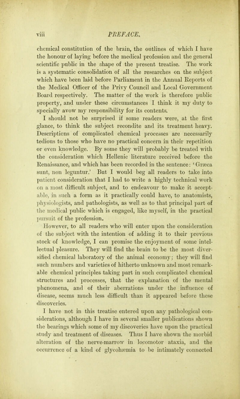 chemical constitution of the brain, the outlines of which I have the honour of laying before the medical profession and the general scientific public in the shape of the present treatise. The work is a systematic consolidation of all the researches on the subject which have been laid before Parliament in the Annual Eeports of the Medical Officer of the Privy Council and Local Government Board respectively. The matter of the work is therefore public property, and under these circumstances I think it my duty to specially avow my responsibility for its contents. I should not be surprised if some readers were, at the first glance, to think the subject recondite and its treatment heavy. Descriptions of complicated chemical processes are necessarily tedious to those who have no practical concern in their repetition or even knowledge. By some they will j^robably be treated with the consideration which Hellenic literature received before the Eenaissance, and which has been recorded in the sentence: ' Grseca sunt, non leguntur.' But I would beg all readers to take into patient consideration that I had to write a highly technical work on a most difficult subject, and to endeavour to make it accept- able, in such a form as it practically could have, to anatomists, physiologists, and ^pathologists, as well as to that principal part of the medical public which is engaged, like myself, in the practical pursuit of the profession. However, to all readers who will enter upon the consideration of the subject with the intention of adding it to their previous stock of knowledge, I can promise the enjoyment of some intel- lectual pleasure. They will find the brain to be the most diver- sified chemical laboratory of the animal economy; they will find such numbers and varieties of hitherto unknown and most remark- able chemical principles taking part in such complicated chemical structures and processes, that the explanation of the mental phenomena, and of their aberrations under the influence of disease, seems much less difficult than it appeared before these discoveries. I have not in this treatise entered upon any pathological con- siderations, although I have in several smaller publications shown the bearings which some of my discoveries have upon the practical study and treatment of diseases. Thus I have shown the morbid alteration of the nerve-marrow in locomotor ataxia, and the occurrence of a kind of glycohfemia to be intimately connected