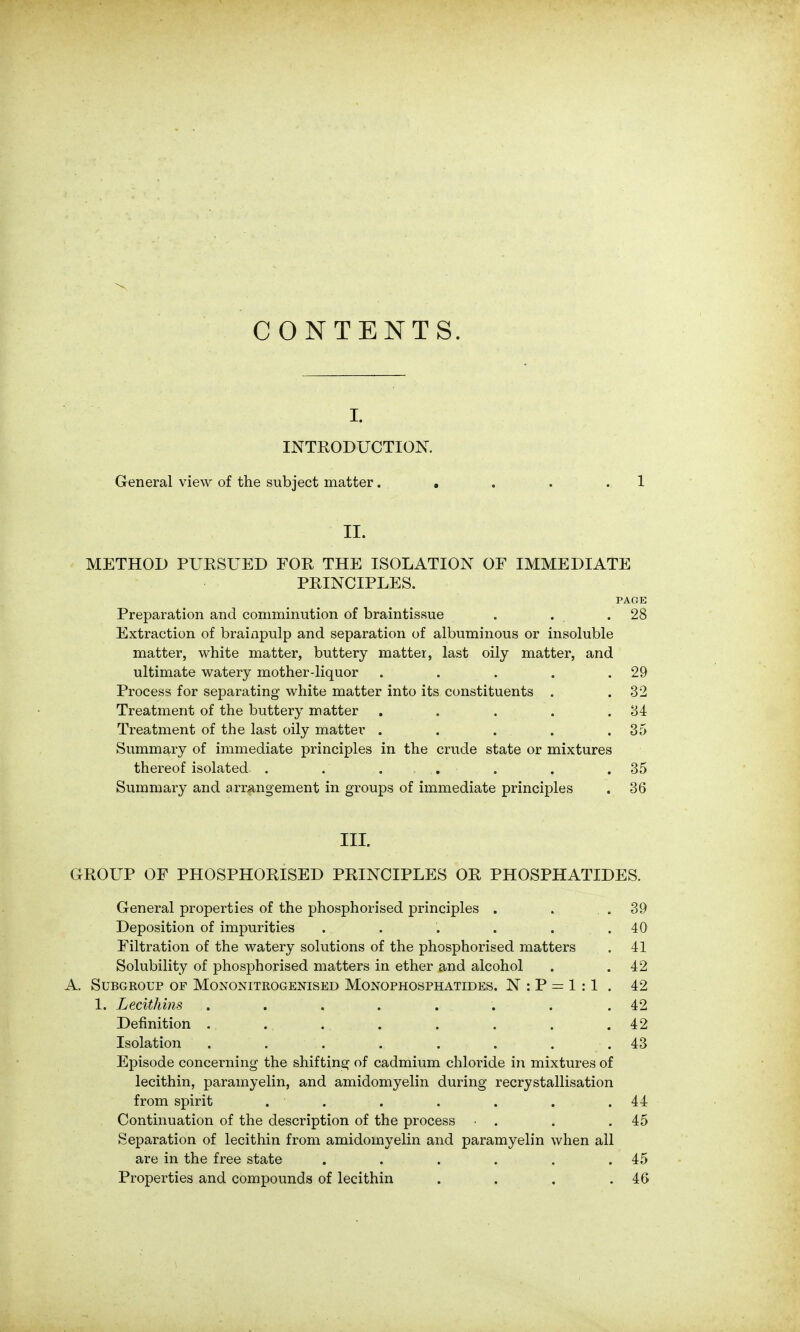 CONTENTS. I. INTRODUCTIOK General view of the subject matter. , . . .1 II. METHOD PUESUED FOR THE ISOLATION OF IMMEDIATE PRINCIPLES. PAGE Preparation and comminution of braintissue . . .28 Extraction of brainpulp and separation of albuminous or insoluble matter, white matter, buttery matter, last oily matter, and ultimate watery mother-liquor . . . . .29 Process for separating white matter into its constituents . .32 Treatment of the buttery matter . . - . . .34 Treatment of the last oily matter . . . . .35 Summary of immediate principles in the crude state or mixtures thereof isolated . . . . . . .35 Summary and arrangement in groups of immediate principles . 36 IIL GROUP OF PHOSPHORISED PRINCIPLES OR PHOSPHATIDES. General properties of the phosphorised principles . . .39 Deposition of impurities . . . . . .40 Filtration of the watery solutions of the phosphorised matters . 41 Solubility of phosphorised matters in ether and alcohol . .42 A. Subgroup of Mononitrogenised Monophosphatides. N : P = 1 :1 . 42 1. Lecithins . . . . . . . .42 Definition . . . . . . . .42 Isolation . . . . . . . . 43 Episode concerning the shifting of cadmium chloride in mixtures of lecithin, parainyelin, and amidomyelin during recrystallisation from spirit . . . . . . .44 Continuation of the description of the process • . . .45 Separation of lecithin from amidomyelin and paramyelin when all are in the free state . . . . . .45 Properties and compounds of lecithin . . . .46