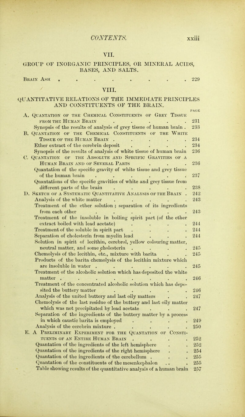 YII. GROUP OF INORGANIC PRINCIPLES, OR MINERAL ACIDS, BASES, AND SALTS. Brain Ash , . . . . . . .229 ' YIII. QUANTITATIVE RELATIONS OF THE IMMEDIATE PRINCIPLES AND CONSTITUENTS OF THE BRAIN. PAGE A. QUANTATION OF THE ChEMICAL CONSTITUENTS OP GrEY TiSSUE FROM THE Human Brain ..... 231 Synopsis of the results of analysis of grey tissue of human brain . 233 B. Quantation OF THE Chemical Constituents of the White Tissue of the Human Brain ..... 234 Ether extract of the cerebrin deposit .... 234 Synopsis of the results of analysis of white tissue of human brain 236 C. Quantation of the Absolute and Specific Gravities of a Human Brain and of Several Parts . . . 236 Quantation of the specific gravity of white tissue and grey tissue of the human brain . . . . . .237 Quantations of the specific gravities of white and grey tissue from different parts of the brain ..... 238 D. Sketch of a Systematic Quantitative Analysis of the Brain . 242 Analysis of the white matter . . . . . 243 Treatment of the ether solution ; separation of its ingredients from each other ...... 243 Treatment of the insoluble in boiling spirit part (of the ether extract boiled with lead acetate) .... 244 Treatment of the soluble in spirit part . . . .244 Separation of cholesterin from myelin lead . . . 244 Solution in spirit of lecithin, cerebrol, yellow colouring matter, neutral matter, and some cholesterin . . . . 245 Chemolysis of the lecithin, etc., mixture with barita . . 245 Products of the barita chemolysis of the lecithin mixture which are insoluble in water ...... 245 Treatment of the alcoholic solution which has deposited the white matter . . . . . . . .246 Treatment of the concentrated alcoholic solution which has depo- sited the buttery matter . . , . . .246 Analysis of the united buttery and last oily matters . . 247 Chemolysis of the last residue of the buttery and last oily matter which was not precipitated by lead acetate . . .247 Separation of the ingredients of the buttery matter by a process in which caustic barita is employed . . . .249 Analysis of the cerebrin mixture ..... 250 E. A Preliminary Experiment for the Quantation of Consti- tuents OF AN Entire Human Brain .... 252 Quantation of the ingredients of the left hemisphere . . 252 Quantation of the ingredients of the right hemisphere . . 254 Quantation of the ingredients of the cerebellum . . . 255 Quantation of the constituents of the mesenkephalon . . . 255 Table showing results of the quantitative analysis of a human brain 257